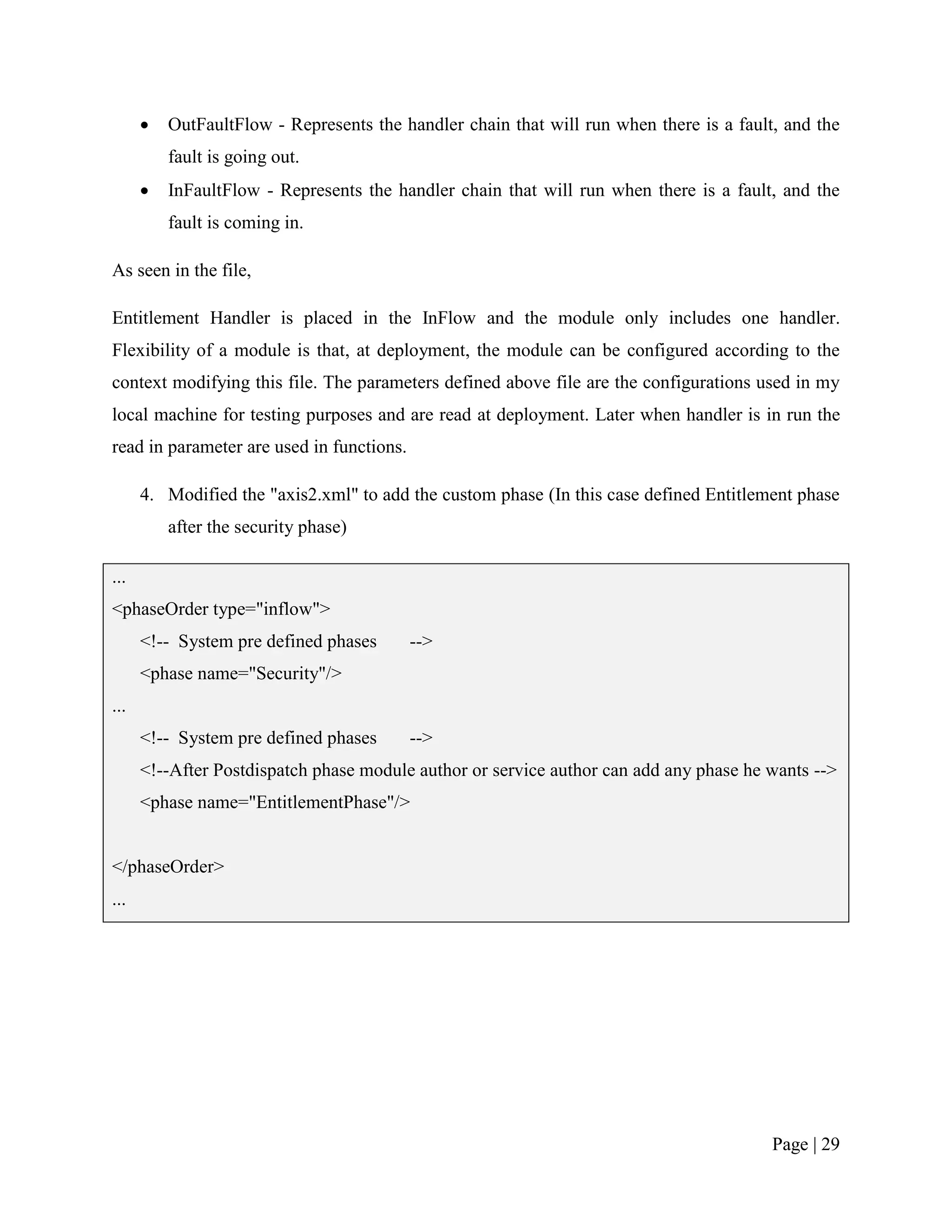    OutFaultFlow - Represents the handler chain that will run when there is a fault, and the
          fault is going out.
         InFaultFlow - Represents the handler chain that will run when there is a fault, and the
          fault is coming in.

As seen in the file,

Entitlement Handler is placed in the InFlow and the module only includes one handler.
Flexibility of a module is that, at deployment, the module can be configured according to the
context modifying this file. The parameters defined above file are the configurations used in my
local machine for testing purposes and are read at deployment. Later when handler is in run the
read in parameter are used in functions.

      4. Modified the "axis2.xml" to add the custom phase (In this case defined Entitlement phase
          after the security phase)

...
<phaseOrder type="inflow">
      <!-- System pre defined phases       -->
      <phase name="Security"/>
...
      <!-- System pre defined phases       -->
      <!--After Postdispatch phase module author or service author can add any phase he wants -->
      <phase name="EntitlementPhase"/>


</phaseOrder>
...




                                                                                         Page | 29
 