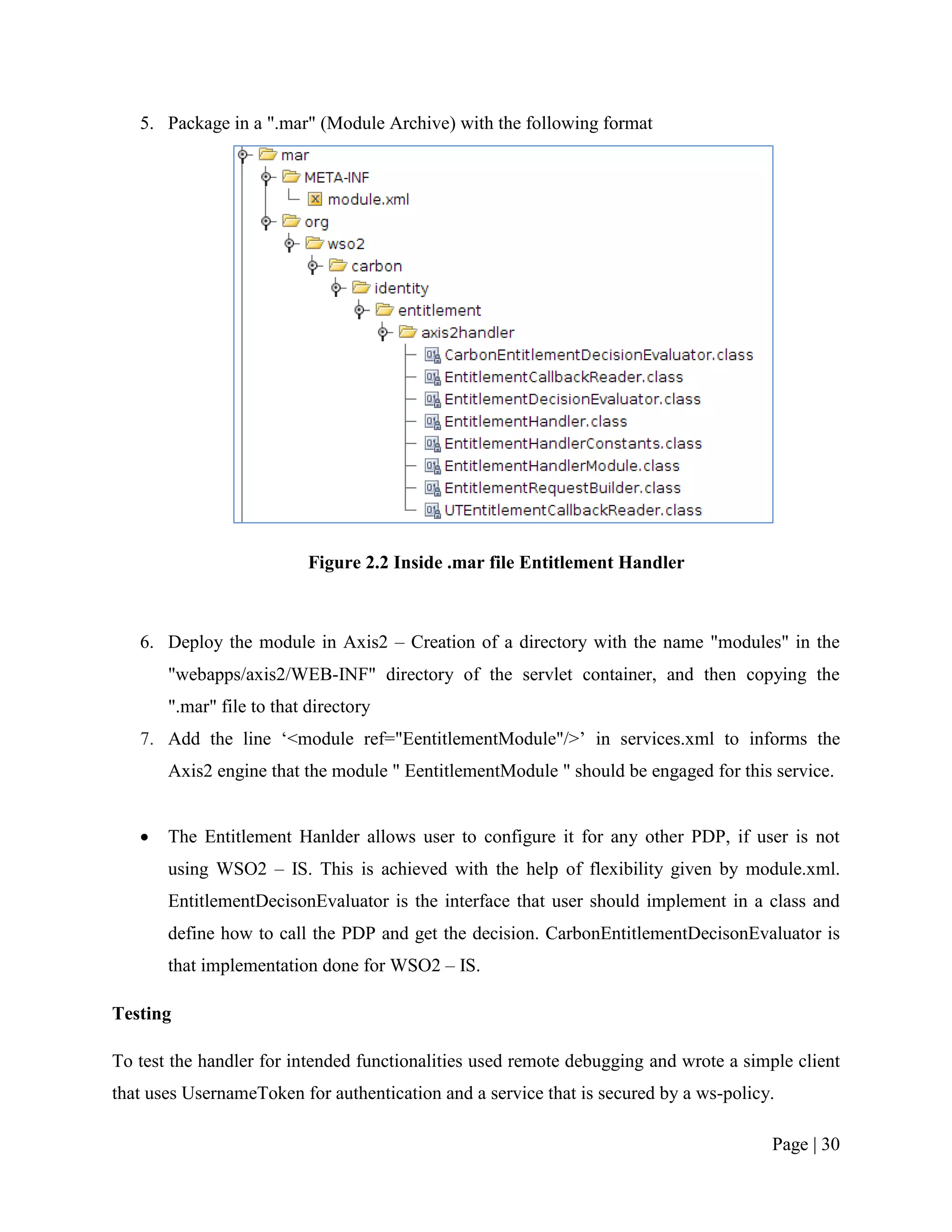 5. Package in a ".mar" (Module Archive) with the following format




                           Figure 2.2 Inside .mar file Entitlement Handler



   6. Deploy the module in Axis2 – Creation of a directory with the name "modules" in the
       "webapps/axis2/WEB-INF" directory of the servlet container, and then copying the
       ".mar" file to that directory
   7. Add the line „<module ref="EentitlementModule"/>‟ in services.xml to informs the
       Axis2 engine that the module " EentitlementModule " should be engaged for this service.


      The Entitlement Hanlder allows user to configure it for any other PDP, if user is not
       using WSO2 – IS. This is achieved with the help of flexibility given by module.xml.
       EntitlementDecisonEvaluator is the interface that user should implement in a class and
       define how to call the PDP and get the decision. CarbonEntitlementDecisonEvaluator is
       that implementation done for WSO2 – IS.

Testing

To test the handler for intended functionalities used remote debugging and wrote a simple client
that uses UsernameToken for authentication and a service that is secured by a ws-policy.

                                                                                       Page | 30
 