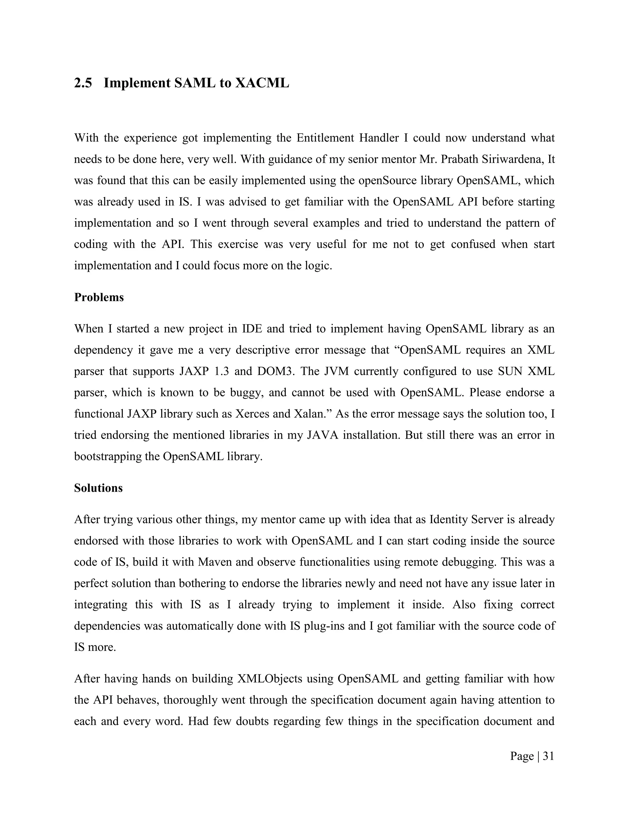 2.5 Implement SAML to XACML


With the experience got implementing the Entitlement Handler I could now understand what
needs to be done here, very well. With guidance of my senior mentor Mr. Prabath Siriwardena, It
was found that this can be easily implemented using the openSource library OpenSAML, which
was already used in IS. I was advised to get familiar with the OpenSAML API before starting
implementation and so I went through several examples and tried to understand the pattern of
coding with the API. This exercise was very useful for me not to get confused when start
implementation and I could focus more on the logic.

Problems

When I started a new project in IDE and tried to implement having OpenSAML library as an
dependency it gave me a very descriptive error message that “OpenSAML requires an XML
parser that supports JAXP 1.3 and DOM3. The JVM currently configured to use SUN XML
parser, which is known to be buggy, and cannot be used with OpenSAML. Please endorse a
functional JAXP library such as Xerces and Xalan.” As the error message says the solution too, I
tried endorsing the mentioned libraries in my JAVA installation. But still there was an error in
bootstrapping the OpenSAML library.

Solutions

After trying various other things, my mentor came up with idea that as Identity Server is already
endorsed with those libraries to work with OpenSAML and I can start coding inside the source
code of IS, build it with Maven and observe functionalities using remote debugging. This was a
perfect solution than bothering to endorse the libraries newly and need not have any issue later in
integrating this with IS as I already trying to implement it inside. Also fixing correct
dependencies was automatically done with IS plug-ins and I got familiar with the source code of
IS more.

After having hands on building XMLObjects using OpenSAML and getting familiar with how
the API behaves, thoroughly went through the specification document again having attention to
each and every word. Had few doubts regarding few things in the specification document and

                                                                                         Page | 31
 