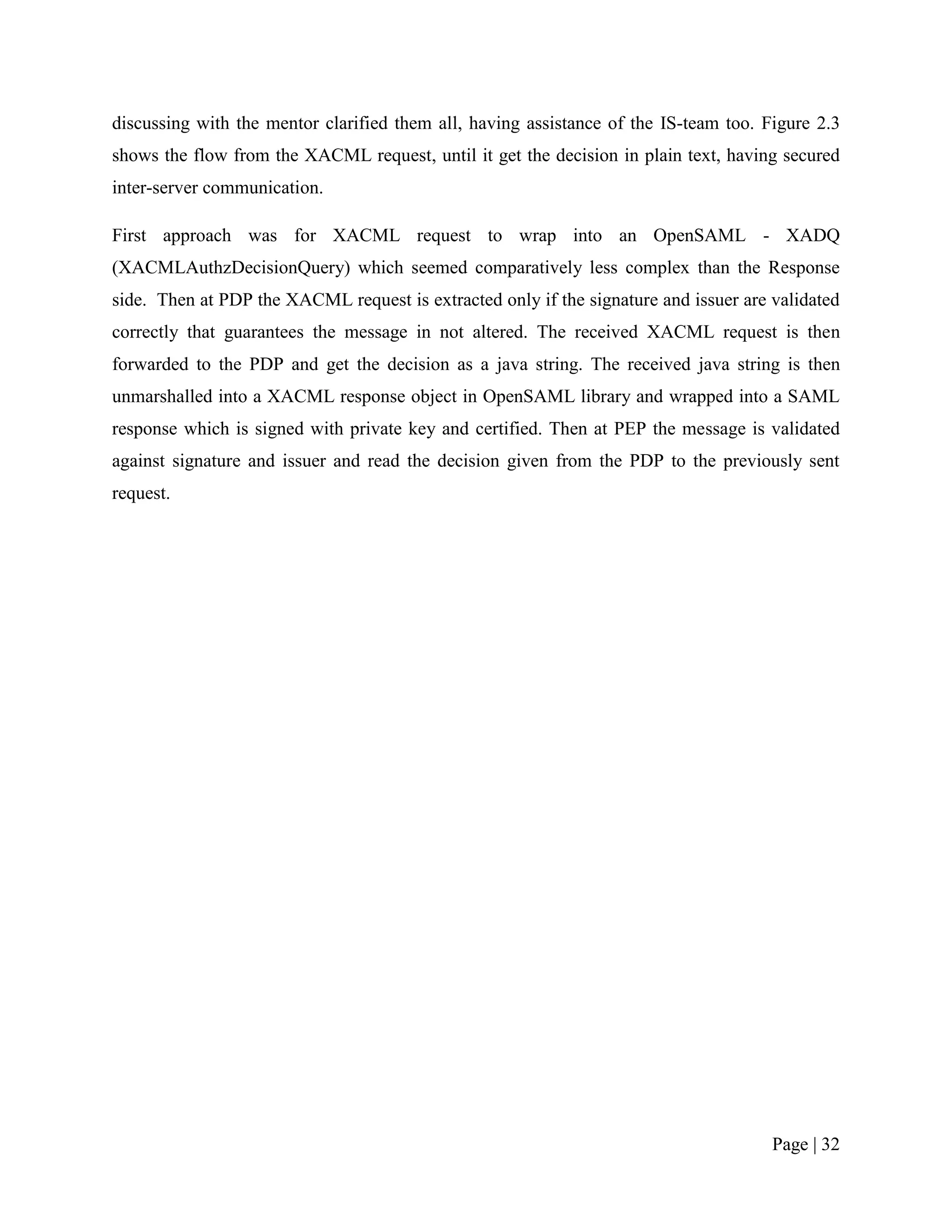 discussing with the mentor clarified them all, having assistance of the IS-team too. Figure 2.3
shows the flow from the XACML request, until it get the decision in plain text, having secured
inter-server communication.

First approach was for XACML request to wrap into an OpenSAML - XADQ
(XACMLAuthzDecisionQuery) which seemed comparatively less complex than the Response
side. Then at PDP the XACML request is extracted only if the signature and issuer are validated
correctly that guarantees the message in not altered. The received XACML request is then
forwarded to the PDP and get the decision as a java string. The received java string is then
unmarshalled into a XACML response object in OpenSAML library and wrapped into a SAML
response which is signed with private key and certified. Then at PEP the message is validated
against signature and issuer and read the decision given from the PDP to the previously sent
request.




                                                                                      Page | 32
 