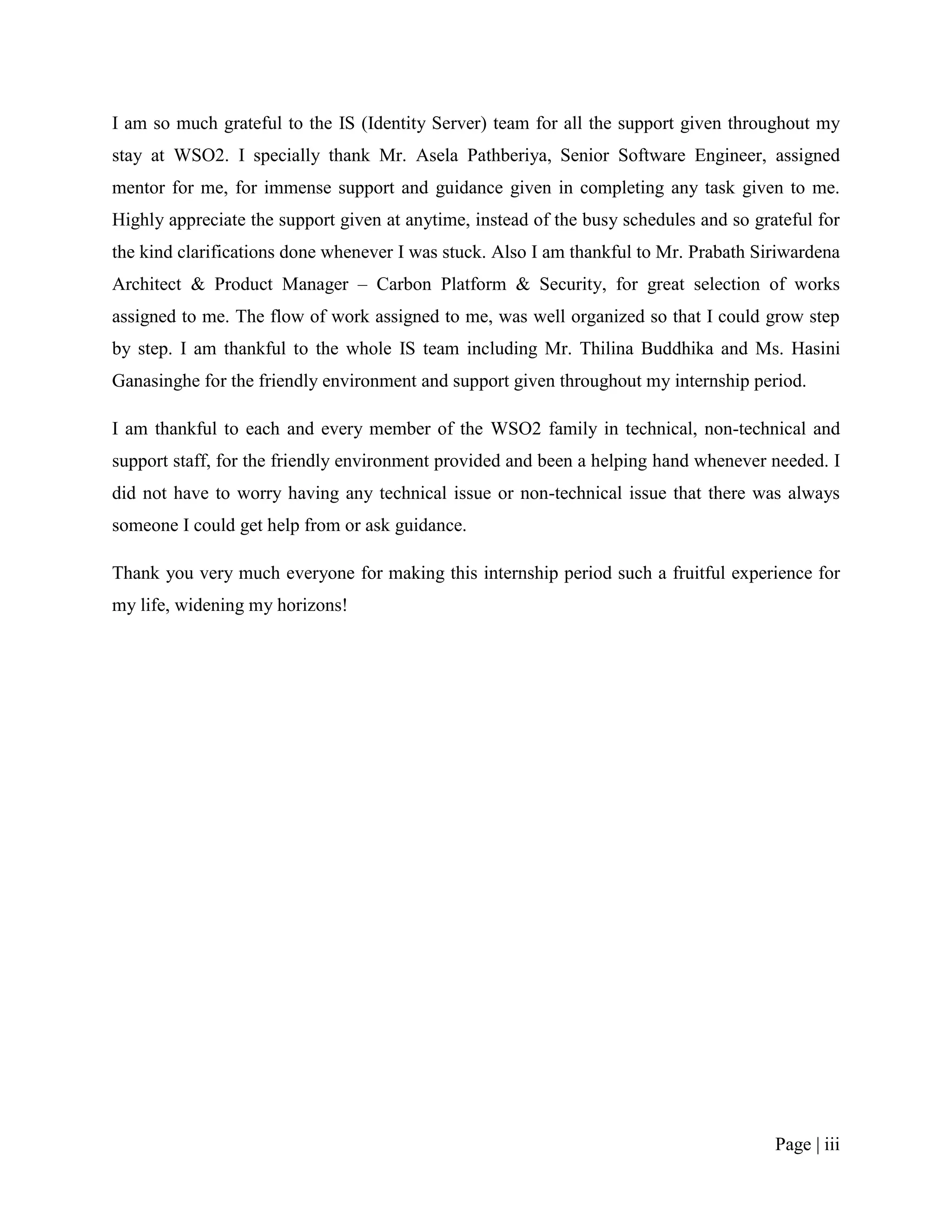 I am so much grateful to the IS (Identity Server) team for all the support given throughout my
stay at WSO2. I specially thank Mr. Asela Pathberiya, Senior Software Engineer, assigned
mentor for me, for immense support and guidance given in completing any task given to me.
Highly appreciate the support given at anytime, instead of the busy schedules and so grateful for
the kind clarifications done whenever I was stuck. Also I am thankful to Mr. Prabath Siriwardena
Architect & Product Manager – Carbon Platform & Security, for great selection of works
assigned to me. The flow of work assigned to me, was well organized so that I could grow step
by step. I am thankful to the whole IS team including Mr. Thilina Buddhika and Ms. Hasini
Ganasinghe for the friendly environment and support given throughout my internship period.

I am thankful to each and every member of the WSO2 family in technical, non-technical and
support staff, for the friendly environment provided and been a helping hand whenever needed. I
did not have to worry having any technical issue or non-technical issue that there was always
someone I could get help from or ask guidance.

Thank you very much everyone for making this internship period such a fruitful experience for
my life, widening my horizons!




                                                                                        Page | iii
 