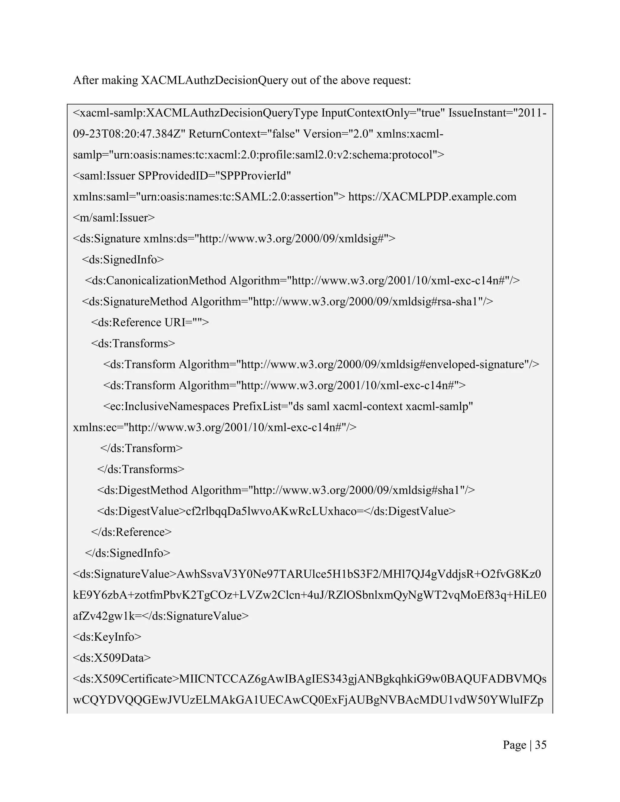 After making XACMLAuthzDecisionQuery out of the above request:

<xacml-samlp:XACMLAuthzDecisionQueryType InputContextOnly="true" IssueInstant="2011-
09-23T08:20:47.384Z" ReturnContext="false" Version="2.0" xmlns:xacml-
samlp="urn:oasis:names:tc:xacml:2.0:profile:saml2.0:v2:schema:protocol">
<saml:Issuer SPProvidedID="SPPProvierId"
xmlns:saml="urn:oasis:names:tc:SAML:2.0:assertion"> https://XACMLPDP.example.com
<m/saml:Issuer>
<ds:Signature xmlns:ds="http://www.w3.org/2000/09/xmldsig#">
 <ds:SignedInfo>
  <ds:CanonicalizationMethod Algorithm="http://www.w3.org/2001/10/xml-exc-c14n#"/>
 <ds:SignatureMethod Algorithm="http://www.w3.org/2000/09/xmldsig#rsa-sha1"/>
   <ds:Reference URI="">
   <ds:Transforms>
     <ds:Transform Algorithm="http://www.w3.org/2000/09/xmldsig#enveloped-signature"/>
     <ds:Transform Algorithm="http://www.w3.org/2001/10/xml-exc-c14n#">
     <ec:InclusiveNamespaces PrefixList="ds saml xacml-context xacml-samlp"
xmlns:ec="http://www.w3.org/2001/10/xml-exc-c14n#"/>
     </ds:Transform>
    </ds:Transforms>
    <ds:DigestMethod Algorithm="http://www.w3.org/2000/09/xmldsig#sha1"/>
    <ds:DigestValue>cf2rlbqqDa5lwvoAKwRcLUxhaco=</ds:DigestValue>
   </ds:Reference>
  </ds:SignedInfo>
<ds:SignatureValue>AwhSsvaV3Y0Ne97TARUlce5H1bS3F2/MHl7QJ4gVddjsR+O2fvG8Kz0
kE9Y6zbA+zotfmPbvK2TgCOz+LVZw2Clcn+4uJ/RZlOSbnlxmQyNgWT2vqMoEf83q+HiLE0
afZv42gw1k=</ds:SignatureValue>
<ds:KeyInfo>
<ds:X509Data>
<ds:X509Certificate>MIICNTCCAZ6gAwIBAgIES343gjANBgkqhkiG9w0BAQUFADBVMQs
wCQYDVQQGEwJVUzELMAkGA1UECAwCQ0ExFjAUBgNVBAcMDU1vdW50YWluIFZp


                                                                                Page | 35
 