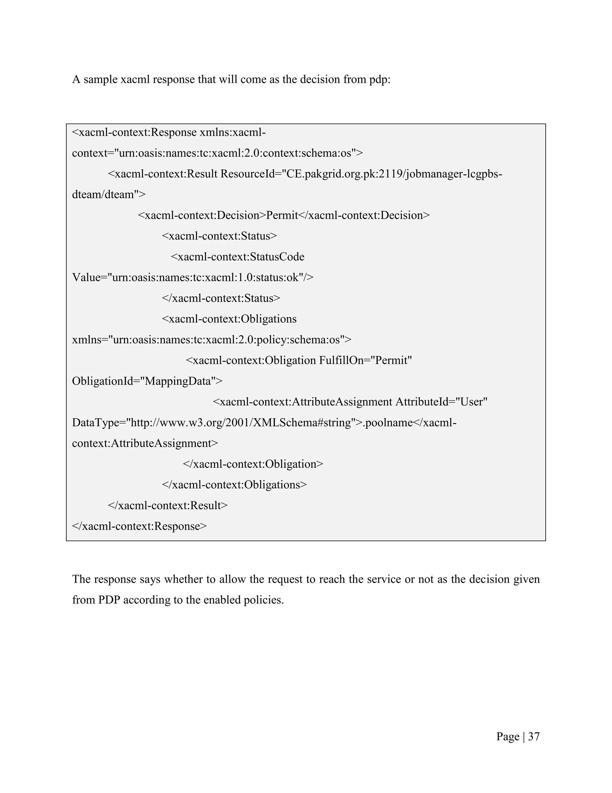 A sample xacml response that will come as the decision from pdp:



<xacml-context:Response xmlns:xacml-
context="urn:oasis:names:tc:xacml:2.0:context:schema:os">
       <xacml-context:Result ResourceId="CE.pakgrid.org.pk:2119/jobmanager-lcgpbs-
dteam/dteam">
             <xacml-context:Decision>Permit</xacml-context:Decision>
                  <xacml-context:Status>
                    <xacml-context:StatusCode
Value="urn:oasis:names:tc:xacml:1.0:status:ok"/>
                  </xacml-context:Status>
                  <xacml-context:Obligations
xmlns="urn:oasis:names:tc:xacml:2.0:policy:schema:os">
                       <xacml-context:Obligation FulfillOn="Permit"
ObligationId="MappingData">
                            <xacml-context:AttributeAssignment AttributeId="User"
DataType="http://www.w3.org/2001/XMLSchema#string">.poolname</xacml-
context:AttributeAssignment>
                      </xacml-context:Obligation>
                  </xacml-context:Obligations>
       </xacml-context:Result>
</xacml-context:Response>



The response says whether to allow the request to reach the service or not as the decision given
from PDP according to the enabled policies.




                                                                                       Page | 37
 