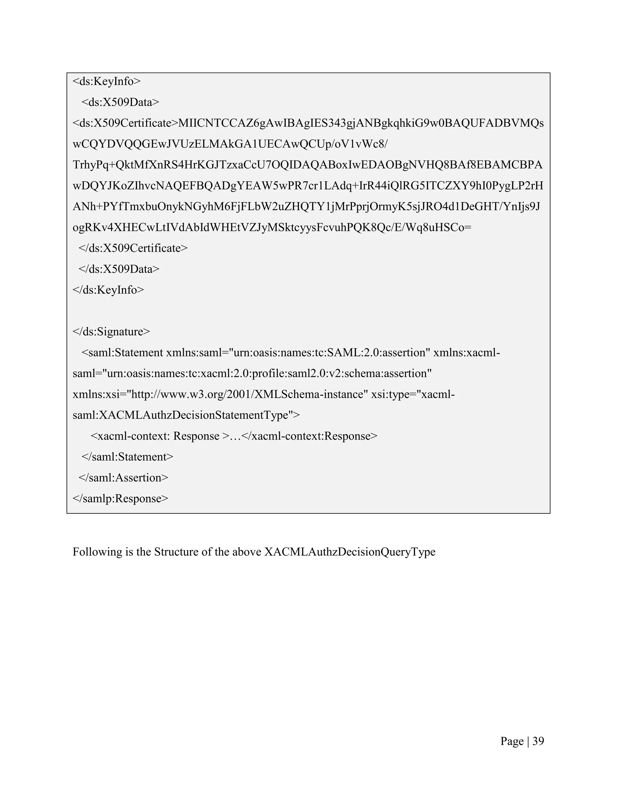 <ds:KeyInfo>
 <ds:X509Data>
<ds:X509Certificate>MIICNTCCAZ6gAwIBAgIES343gjANBgkqhkiG9w0BAQUFADBVMQs
wCQYDVQQGEwJVUzELMAkGA1UECAwQCUp/oV1vWc8/
TrhyPq+QktMfXnRS4HrKGJTzxaCcU7OQIDAQABoxIwEDAOBgNVHQ8BAf8EBAMCBPA
wDQYJKoZIhvcNAQEFBQADgYEAW5wPR7cr1LAdq+IrR44iQlRG5ITCZXY9hI0PygLP2rH
ANh+PYfTmxbuOnykNGyhM6FjFLbW2uZHQTY1jMrPprjOrmyK5sjJRO4d1DeGHT/YnIjs9J
ogRKv4XHECwLtIVdAbIdWHEtVZJyMSktcyysFcvuhPQK8Qc/E/Wq8uHSCo=
 </ds:X509Certificate>
 </ds:X509Data>
</ds:KeyInfo>


</ds:Signature>
 <saml:Statement xmlns:saml="urn:oasis:names:tc:SAML:2.0:assertion" xmlns:xacml-
saml="urn:oasis:names:tc:xacml:2.0:profile:saml2.0:v2:schema:assertion"
xmlns:xsi="http://www.w3.org/2001/XMLSchema-instance" xsi:type="xacml-
saml:XACMLAuthzDecisionStatementType">
   <xacml-context: Response >…</xacml-context:Response>
 </saml:Statement>
 </saml:Assertion>
</samlp:Response>



Following is the Structure of the above XACMLAuthzDecisionQueryType




                                                                                   Page | 39
 