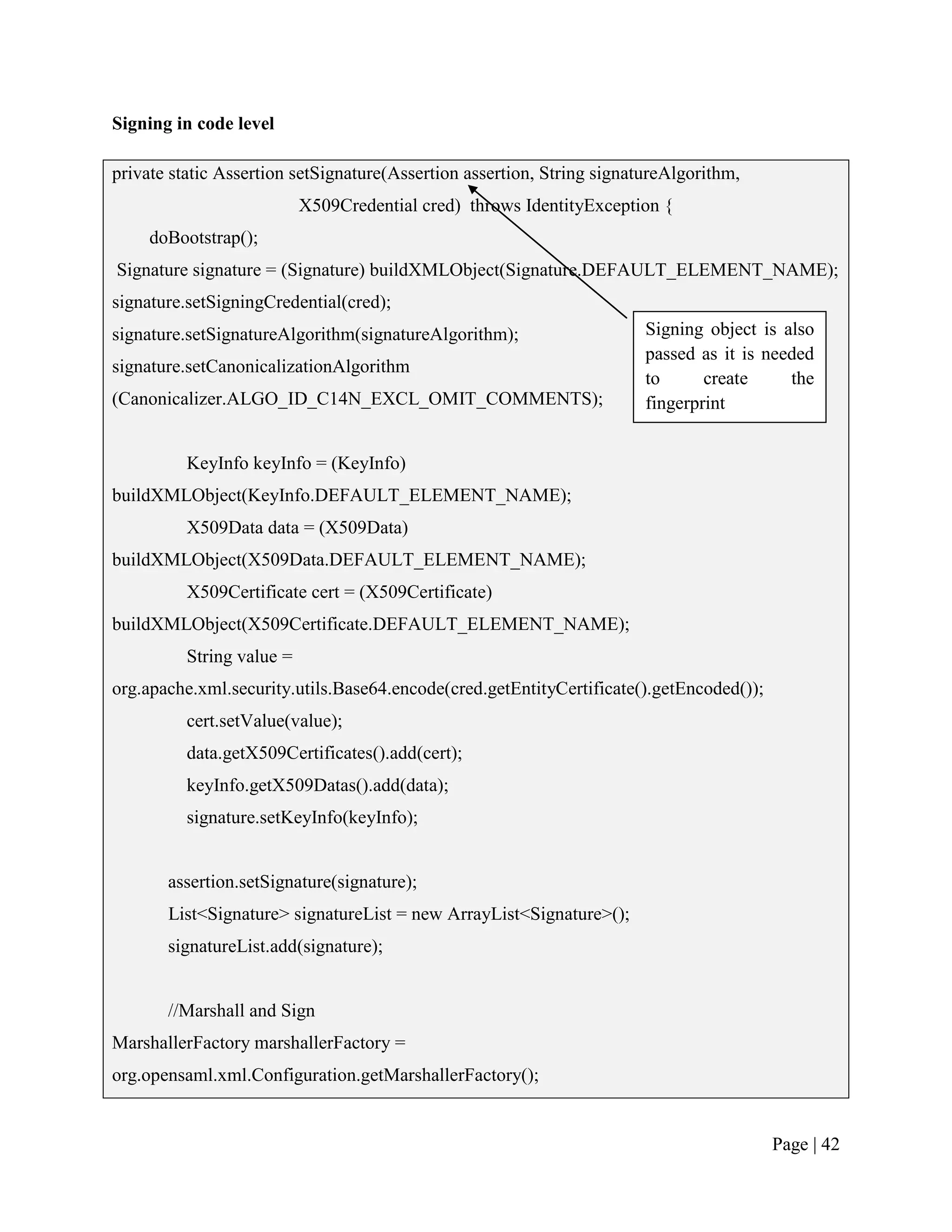 Signing in code level

private static Assertion setSignature(Assertion assertion, String signatureAlgorithm,
                           X509Credential cred) throws IdentityException {
     doBootstrap();
Signature signature = (Signature) buildXMLObject(Signature.DEFAULT_ELEMENT_NAME);
signature.setSigningCredential(cred);
signature.setSignatureAlgorithm(signatureAlgorithm);                    Signing object is also
                                                                        passed as it is needed
signature.setCanonicalizationAlgorithm
                                                                        to      create     the
(Canonicalizer.ALGO_ID_C14N_EXCL_OMIT_COMMENTS);                        fingerprint


          KeyInfo keyInfo = (KeyInfo)
buildXMLObject(KeyInfo.DEFAULT_ELEMENT_NAME);
          X509Data data = (X509Data)
buildXMLObject(X509Data.DEFAULT_ELEMENT_NAME);
          X509Certificate cert = (X509Certificate)
buildXMLObject(X509Certificate.DEFAULT_ELEMENT_NAME);
          String value =
org.apache.xml.security.utils.Base64.encode(cred.getEntityCertificate().getEncoded());
          cert.setValue(value);
          data.getX509Certificates().add(cert);
          keyInfo.getX509Datas().add(data);
          signature.setKeyInfo(keyInfo);


       assertion.setSignature(signature);
       List<Signature> signatureList = new ArrayList<Signature>();
       signatureList.add(signature);


       //Marshall and Sign
MarshallerFactory marshallerFactory =
org.opensaml.xml.Configuration.getMarshallerFactory();


                                                                                         Page | 42
 