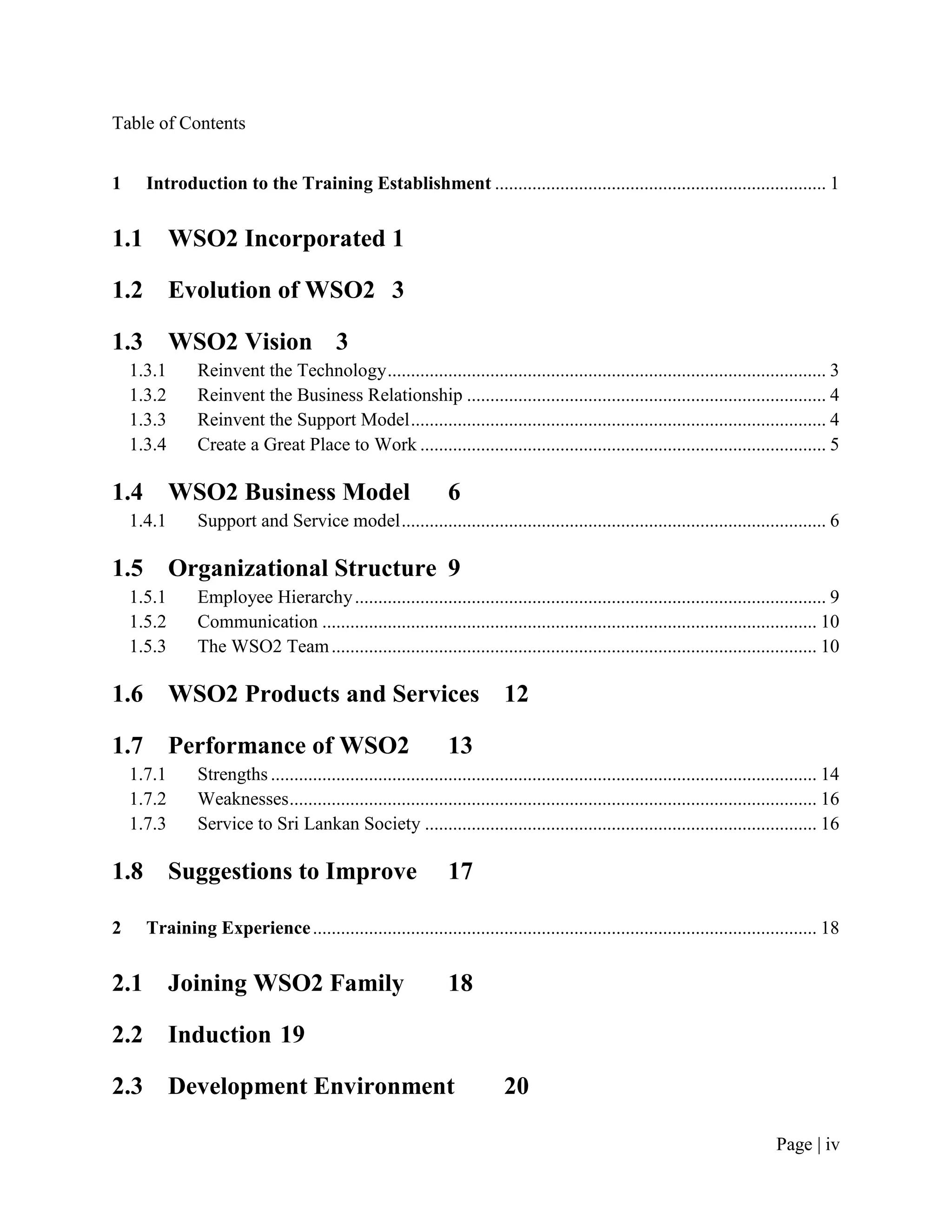 Table of Contents


1     Introduction to the Training Establishment ....................................................................... 1


1.1         WSO2 Incorporated 1

1.2         Evolution of WSO2 3

1.3         WSO2 Vision 3
    1.3.1      Reinvent the Technology .............................................................................................. 3
    1.3.2      Reinvent the Business Relationship ............................................................................. 4
    1.3.3      Reinvent the Support Model ......................................................................................... 4
    1.3.4      Create a Great Place to Work ....................................................................................... 5

1.4         WSO2 Business Model                                  6
    1.4.1      Support and Service model ........................................................................................... 6

1.5         Organizational Structure 9
    1.5.1      Employee Hierarchy ..................................................................................................... 9
    1.5.2      Communication .......................................................................................................... 10
    1.5.3      The WSO2 Team ........................................................................................................ 10

1.6         WSO2 Products and Services 12

1.7         Performance of WSO2                                  13
    1.7.1      Strengths ..................................................................................................................... 14
    1.7.2      Weaknesses ................................................................................................................. 16
    1.7.3      Service to Sri Lankan Society .................................................................................... 16

1.8         Suggestions to Improve                               17

2     Training Experience ............................................................................................................ 18


2.1         Joining WSO2 Family                                  18

2.2         Induction 19

2.3         Development Environment                                          20

                                                                                                                                    Page | iv
 