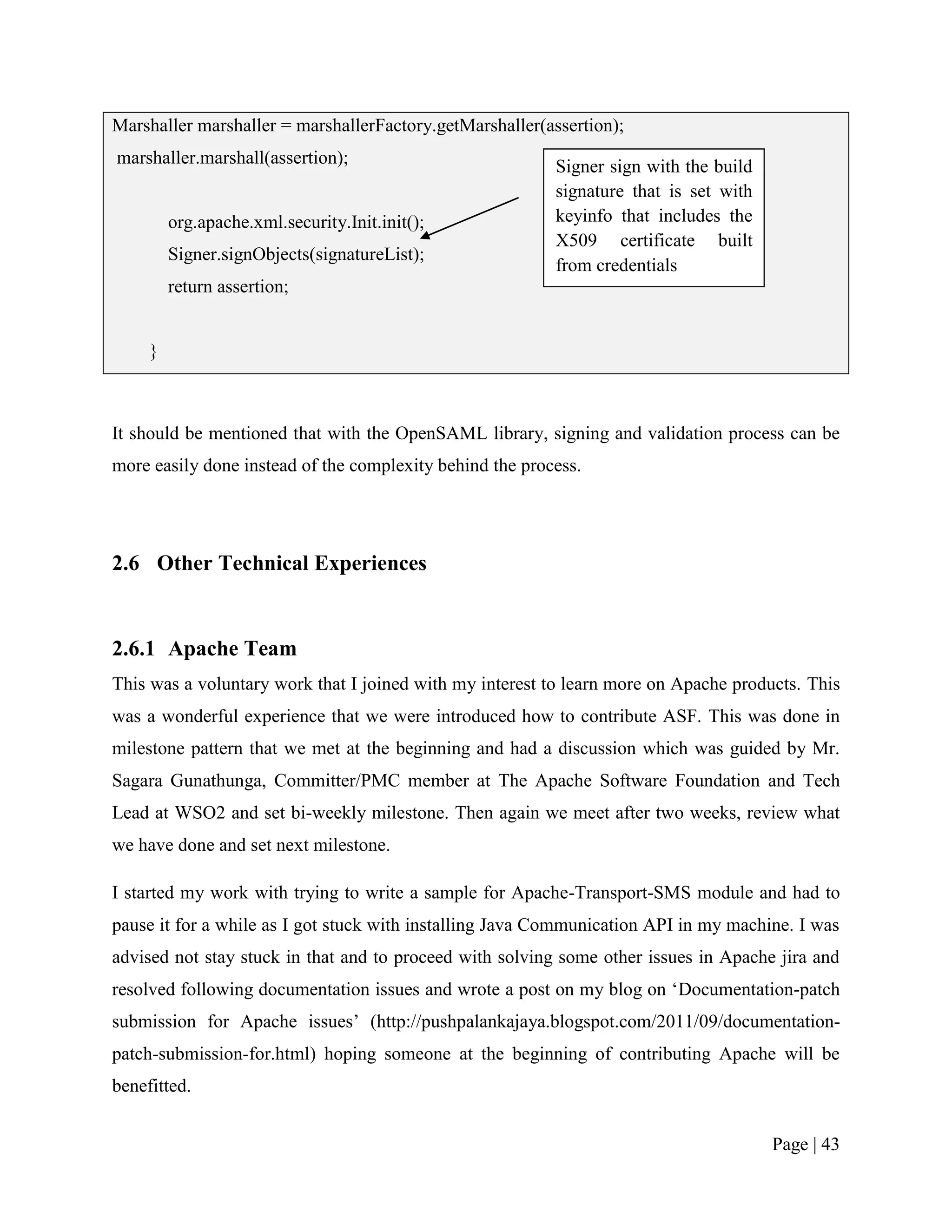 Marshaller marshaller = marshallerFactory.getMarshaller(assertion);
marshaller.marshall(assertion);                           Signer sign with the build
                                                          signature that is set with
         org.apache.xml.security.Init.init();             keyinfo that includes the
                                                          X509 certificate built
         Signer.signObjects(signatureList);
                                                          from credentials
         return assertion;


     }



It should be mentioned that with the OpenSAML library, signing and validation process can be
more easily done instead of the complexity behind the process.




2.6 Other Technical Experiences


2.6.1 Apache Team
This was a voluntary work that I joined with my interest to learn more on Apache products. This
was a wonderful experience that we were introduced how to contribute ASF. This was done in
milestone pattern that we met at the beginning and had a discussion which was guided by Mr.
Sagara Gunathunga, Committer/PMC member at The Apache Software Foundation and Tech
Lead at WSO2 and set bi-weekly milestone. Then again we meet after two weeks, review what
we have done and set next milestone.

I started my work with trying to write a sample for Apache-Transport-SMS module and had to
pause it for a while as I got stuck with installing Java Communication API in my machine. I was
advised not stay stuck in that and to proceed with solving some other issues in Apache jira and
resolved following documentation issues and wrote a post on my blog on „Documentation-patch
submission for Apache issues‟ (http://pushpalankajaya.blogspot.com/2011/09/documentation-
patch-submission-for.html) hoping someone at the beginning of contributing Apache will be
benefitted.


                                                                                       Page | 43
 
