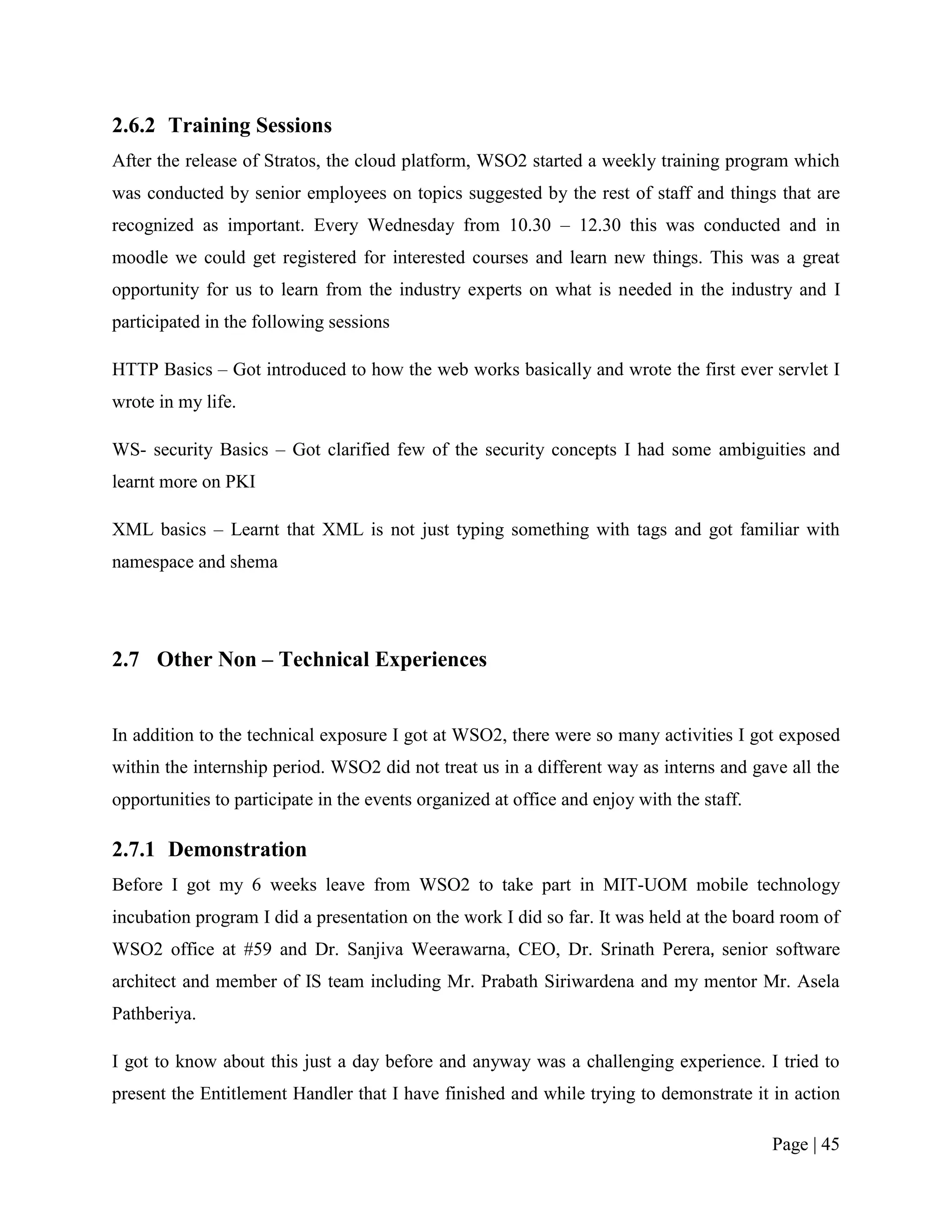 2.6.2 Training Sessions
After the release of Stratos, the cloud platform, WSO2 started a weekly training program which
was conducted by senior employees on topics suggested by the rest of staff and things that are
recognized as important. Every Wednesday from 10.30 – 12.30 this was conducted and in
moodle we could get registered for interested courses and learn new things. This was a great
opportunity for us to learn from the industry experts on what is needed in the industry and I
participated in the following sessions

HTTP Basics – Got introduced to how the web works basically and wrote the first ever servlet I
wrote in my life.

WS- security Basics – Got clarified few of the security concepts I had some ambiguities and
learnt more on PKI

XML basics – Learnt that XML is not just typing something with tags and got familiar with
namespace and shema




2.7 Other Non – Technical Experiences


In addition to the technical exposure I got at WSO2, there were so many activities I got exposed
within the internship period. WSO2 did not treat us in a different way as interns and gave all the
opportunities to participate in the events organized at office and enjoy with the staff.

2.7.1 Demonstration
Before I got my 6 weeks leave from WSO2 to take part in MIT-UOM mobile technology
incubation program I did a presentation on the work I did so far. It was held at the board room of
WSO2 office at #59 and Dr. Sanjiva Weerawarna, CEO, Dr. Srinath Perera, senior software
architect and member of IS team including Mr. Prabath Siriwardena and my mentor Mr. Asela
Pathberiya.

I got to know about this just a day before and anyway was a challenging experience. I tried to
present the Entitlement Handler that I have finished and while trying to demonstrate it in action

                                                                                           Page | 45
 