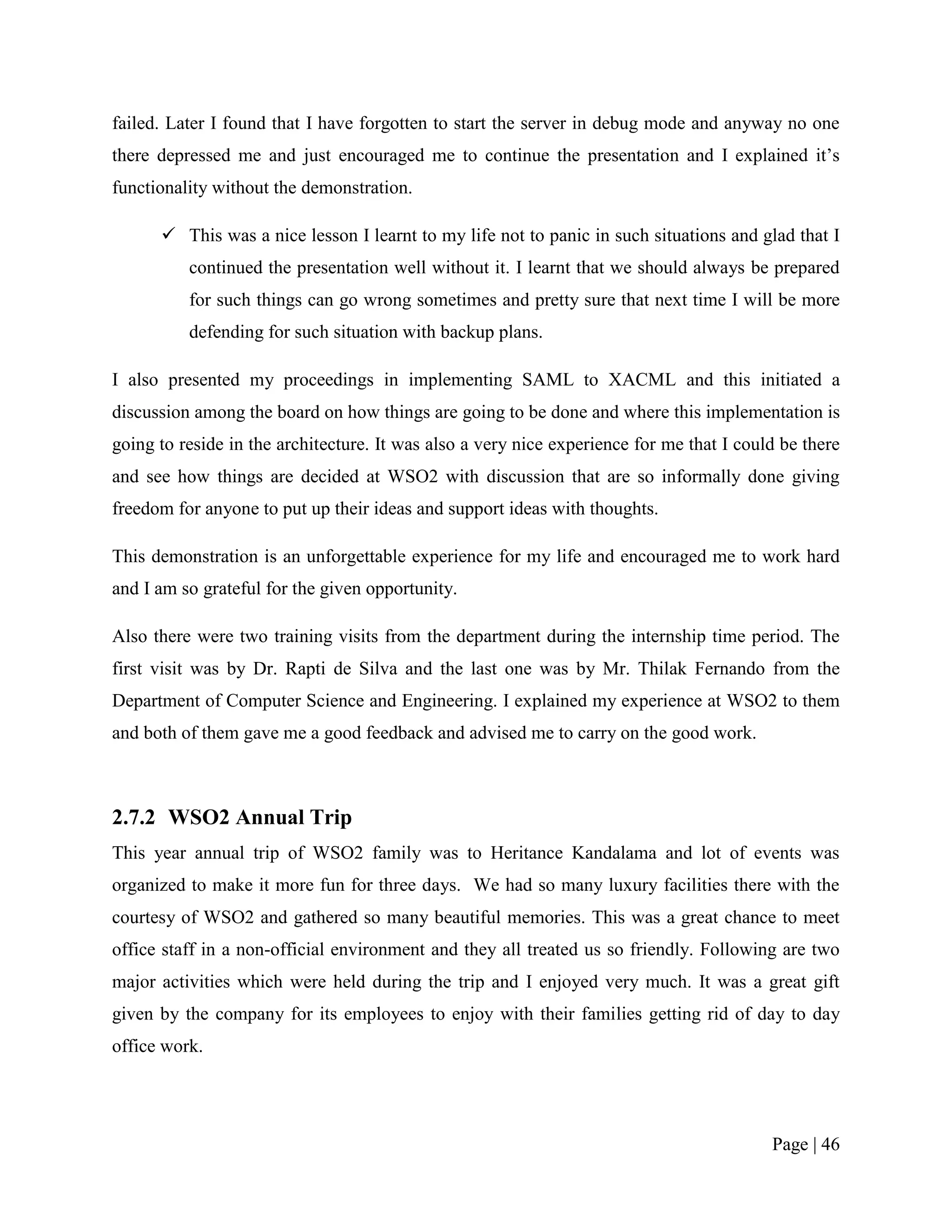 failed. Later I found that I have forgotten to start the server in debug mode and anyway no one
there depressed me and just encouraged me to continue the presentation and I explained it‟s
functionality without the demonstration.

       This was a nice lesson I learnt to my life not to panic in such situations and glad that I
          continued the presentation well without it. I learnt that we should always be prepared
          for such things can go wrong sometimes and pretty sure that next time I will be more
          defending for such situation with backup plans.

I also presented my proceedings in implementing SAML to XACML and this initiated a
discussion among the board on how things are going to be done and where this implementation is
going to reside in the architecture. It was also a very nice experience for me that I could be there
and see how things are decided at WSO2 with discussion that are so informally done giving
freedom for anyone to put up their ideas and support ideas with thoughts.

This demonstration is an unforgettable experience for my life and encouraged me to work hard
and I am so grateful for the given opportunity.

Also there were two training visits from the department during the internship time period. The
first visit was by Dr. Rapti de Silva and the last one was by Mr. Thilak Fernando from the
Department of Computer Science and Engineering. I explained my experience at WSO2 to them
and both of them gave me a good feedback and advised me to carry on the good work.



2.7.2 WSO2 Annual Trip
This year annual trip of WSO2 family was to Heritance Kandalama and lot of events was
organized to make it more fun for three days. We had so many luxury facilities there with the
courtesy of WSO2 and gathered so many beautiful memories. This was a great chance to meet
office staff in a non-official environment and they all treated us so friendly. Following are two
major activities which were held during the trip and I enjoyed very much. It was a great gift
given by the company for its employees to enjoy with their families getting rid of day to day
office work.




                                                                                          Page | 46
 