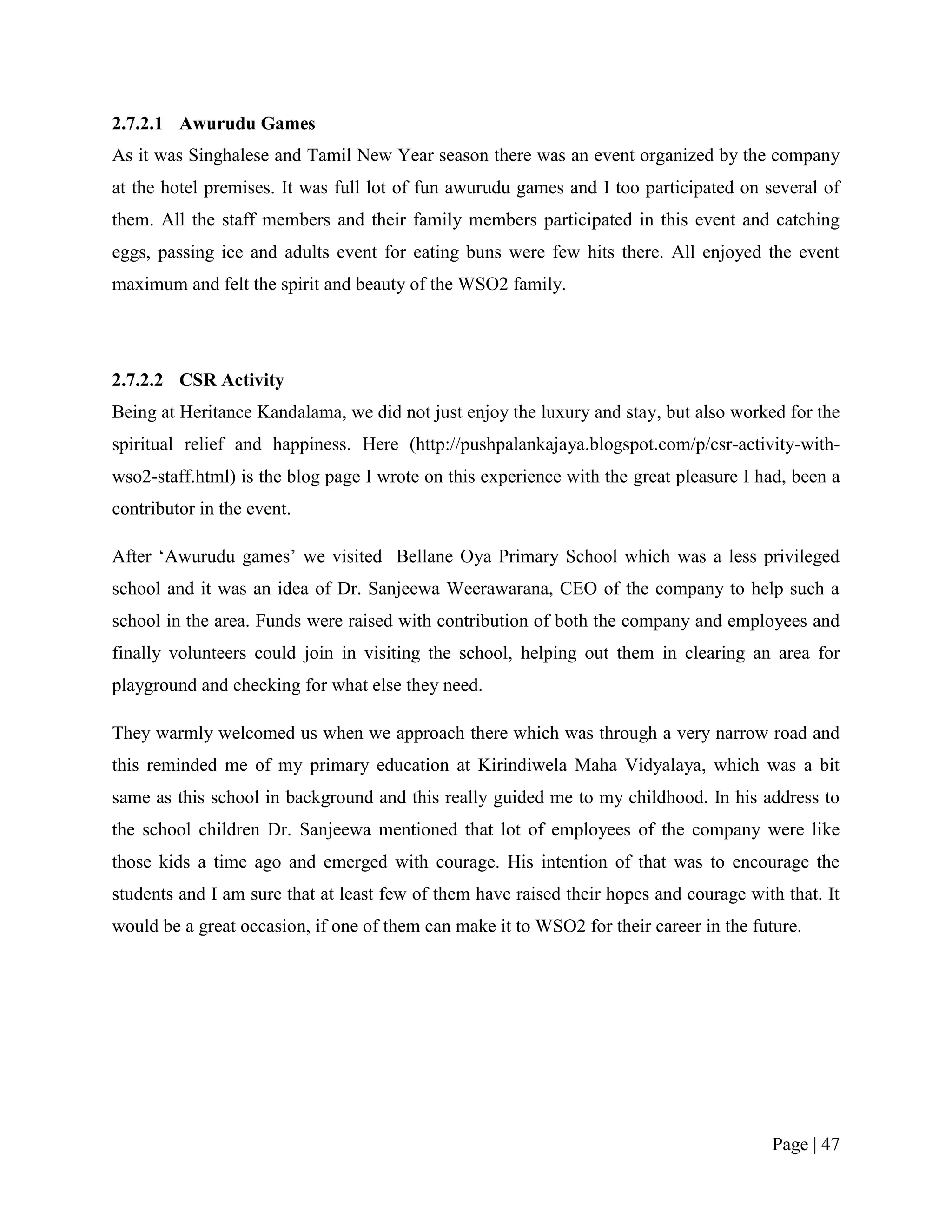 2.7.2.1 Awurudu Games
As it was Singhalese and Tamil New Year season there was an event organized by the company
at the hotel premises. It was full lot of fun awurudu games and I too participated on several of
them. All the staff members and their family members participated in this event and catching
eggs, passing ice and adults event for eating buns were few hits there. All enjoyed the event
maximum and felt the spirit and beauty of the WSO2 family.




2.7.2.2 CSR Activity
Being at Heritance Kandalama, we did not just enjoy the luxury and stay, but also worked for the
spiritual relief and happiness. Here (http://pushpalankajaya.blogspot.com/p/csr-activity-with-
wso2-staff.html) is the blog page I wrote on this experience with the great pleasure I had, been a
contributor in the event.

After „Awurudu games‟ we visited Bellane Oya Primary School which was a less privileged
school and it was an idea of Dr. Sanjeewa Weerawarana, CEO of the company to help such a
school in the area. Funds were raised with contribution of both the company and employees and
finally volunteers could join in visiting the school, helping out them in clearing an area for
playground and checking for what else they need.

They warmly welcomed us when we approach there which was through a very narrow road and
this reminded me of my primary education at Kirindiwela Maha Vidyalaya, which was a bit
same as this school in background and this really guided me to my childhood. In his address to
the school children Dr. Sanjeewa mentioned that lot of employees of the company were like
those kids a time ago and emerged with courage. His intention of that was to encourage the
students and I am sure that at least few of them have raised their hopes and courage with that. It
would be a great occasion, if one of them can make it to WSO2 for their career in the future.




                                                                                         Page | 47
 