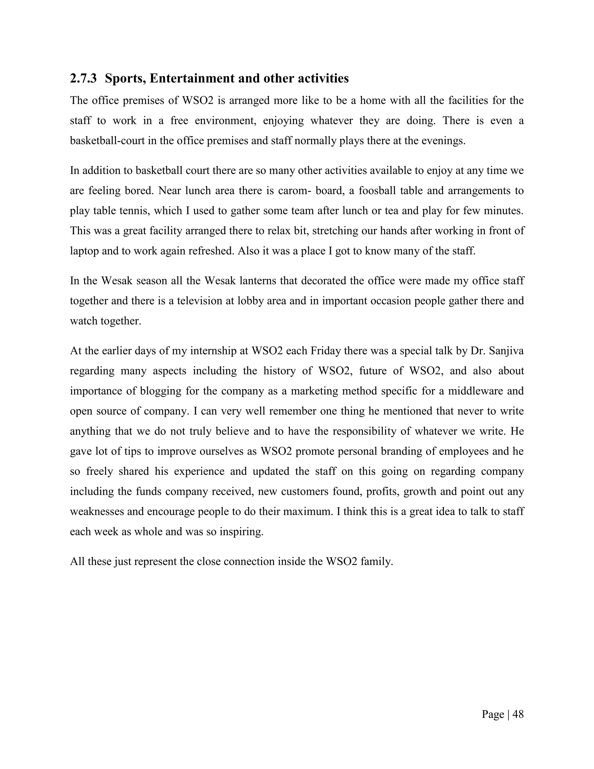 2.7.3 Sports, Entertainment and other activities
The office premises of WSO2 is arranged more like to be a home with all the facilities for the
staff to work in a free environment, enjoying whatever they are doing. There is even a
basketball-court in the office premises and staff normally plays there at the evenings.

In addition to basketball court there are so many other activities available to enjoy at any time we
are feeling bored. Near lunch area there is carom- board, a foosball table and arrangements to
play table tennis, which I used to gather some team after lunch or tea and play for few minutes.
This was a great facility arranged there to relax bit, stretching our hands after working in front of
laptop and to work again refreshed. Also it was a place I got to know many of the staff.

In the Wesak season all the Wesak lanterns that decorated the office were made my office staff
together and there is a television at lobby area and in important occasion people gather there and
watch together.

At the earlier days of my internship at WSO2 each Friday there was a special talk by Dr. Sanjiva
regarding many aspects including the history of WSO2, future of WSO2, and also about
importance of blogging for the company as a marketing method specific for a middleware and
open source of company. I can very well remember one thing he mentioned that never to write
anything that we do not truly believe and to have the responsibility of whatever we write. He
gave lot of tips to improve ourselves as WSO2 promote personal branding of employees and he
so freely shared his experience and updated the staff on this going on regarding company
including the funds company received, new customers found, profits, growth and point out any
weaknesses and encourage people to do their maximum. I think this is a great idea to talk to staff
each week as whole and was so inspiring.

All these just represent the close connection inside the WSO2 family.




                                                                                           Page | 48
 