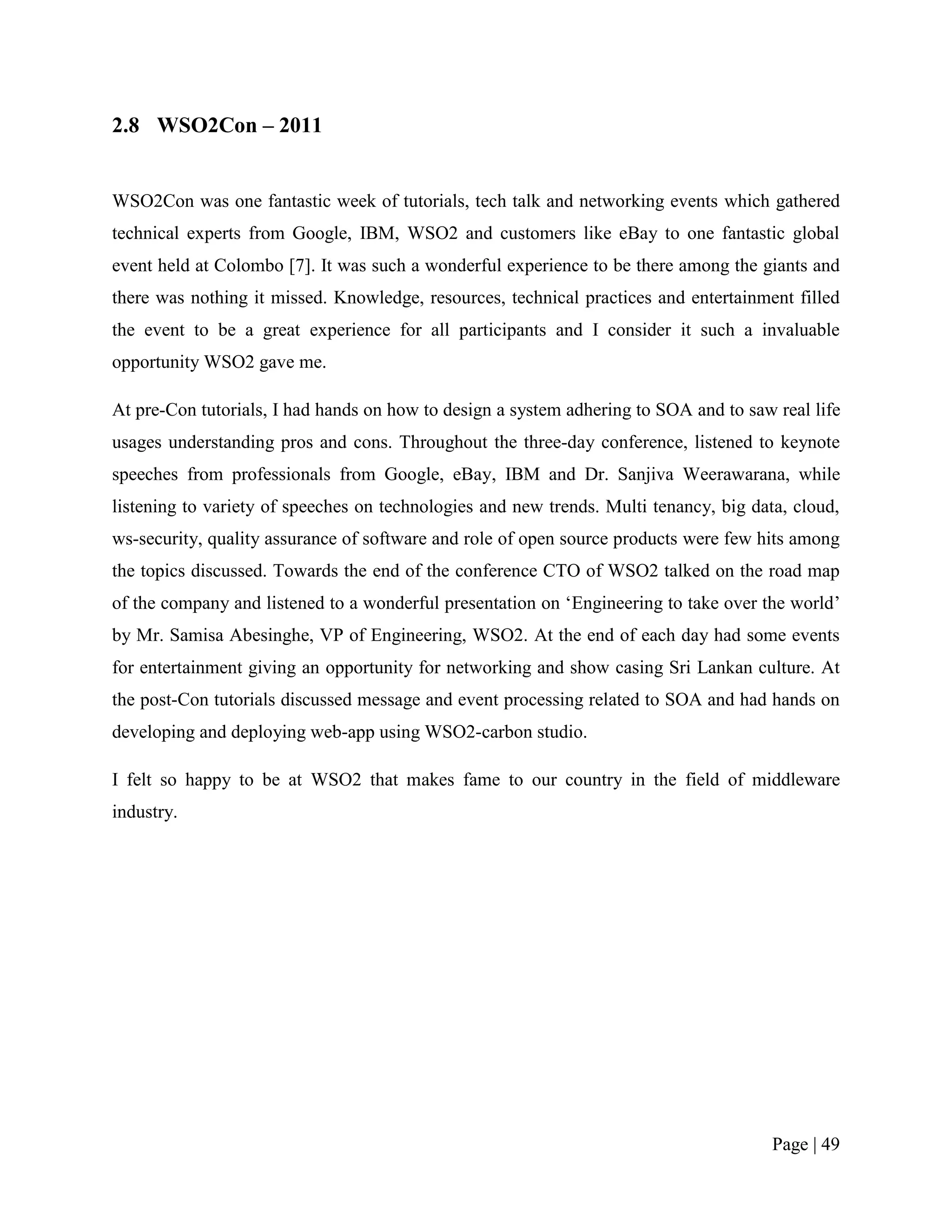 2.8 WSO2Con – 2011


WSO2Con was one fantastic week of tutorials, tech talk and networking events which gathered
technical experts from Google, IBM, WSO2 and customers like eBay to one fantastic global
event held at Colombo [7]. It was such a wonderful experience to be there among the giants and
there was nothing it missed. Knowledge, resources, technical practices and entertainment filled
the event to be a great experience for all participants and I consider it such a invaluable
opportunity WSO2 gave me.

At pre-Con tutorials, I had hands on how to design a system adhering to SOA and to saw real life
usages understanding pros and cons. Throughout the three-day conference, listened to keynote
speeches from professionals from Google, eBay, IBM and Dr. Sanjiva Weerawarana, while
listening to variety of speeches on technologies and new trends. Multi tenancy, big data, cloud,
ws-security, quality assurance of software and role of open source products were few hits among
the topics discussed. Towards the end of the conference CTO of WSO2 talked on the road map
of the company and listened to a wonderful presentation on „Engineering to take over the world‟
by Mr. Samisa Abesinghe, VP of Engineering, WSO2. At the end of each day had some events
for entertainment giving an opportunity for networking and show casing Sri Lankan culture. At
the post-Con tutorials discussed message and event processing related to SOA and had hands on
developing and deploying web-app using WSO2-carbon studio.

I felt so happy to be at WSO2 that makes fame to our country in the field of middleware
industry.




                                                                                       Page | 49
 