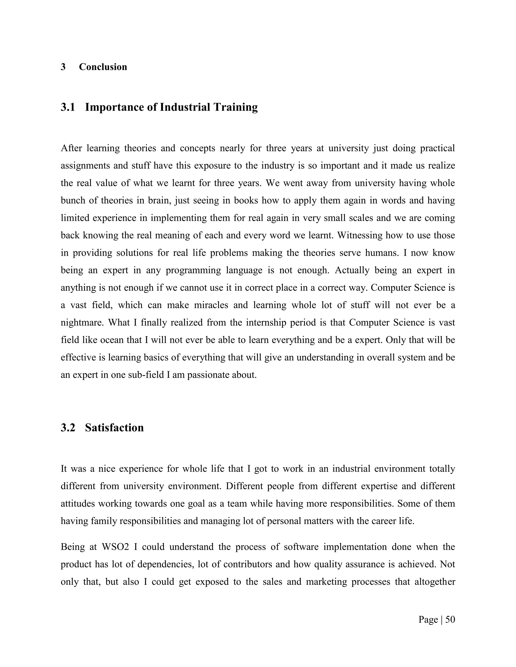 3   Conclusion



3.1 Importance of Industrial Training


After learning theories and concepts nearly for three years at university just doing practical
assignments and stuff have this exposure to the industry is so important and it made us realize
the real value of what we learnt for three years. We went away from university having whole
bunch of theories in brain, just seeing in books how to apply them again in words and having
limited experience in implementing them for real again in very small scales and we are coming
back knowing the real meaning of each and every word we learnt. Witnessing how to use those
in providing solutions for real life problems making the theories serve humans. I now know
being an expert in any programming language is not enough. Actually being an expert in
anything is not enough if we cannot use it in correct place in a correct way. Computer Science is
a vast field, which can make miracles and learning whole lot of stuff will not ever be a
nightmare. What I finally realized from the internship period is that Computer Science is vast
field like ocean that I will not ever be able to learn everything and be a expert. Only that will be
effective is learning basics of everything that will give an understanding in overall system and be
an expert in one sub-field I am passionate about.




3.2 Satisfaction


It was a nice experience for whole life that I got to work in an industrial environment totally
different from university environment. Different people from different expertise and different
attitudes working towards one goal as a team while having more responsibilities. Some of them
having family responsibilities and managing lot of personal matters with the career life.

Being at WSO2 I could understand the process of software implementation done when the
product has lot of dependencies, lot of contributors and how quality assurance is achieved. Not
only that, but also I could get exposed to the sales and marketing processes that altogether


                                                                                            Page | 50
 