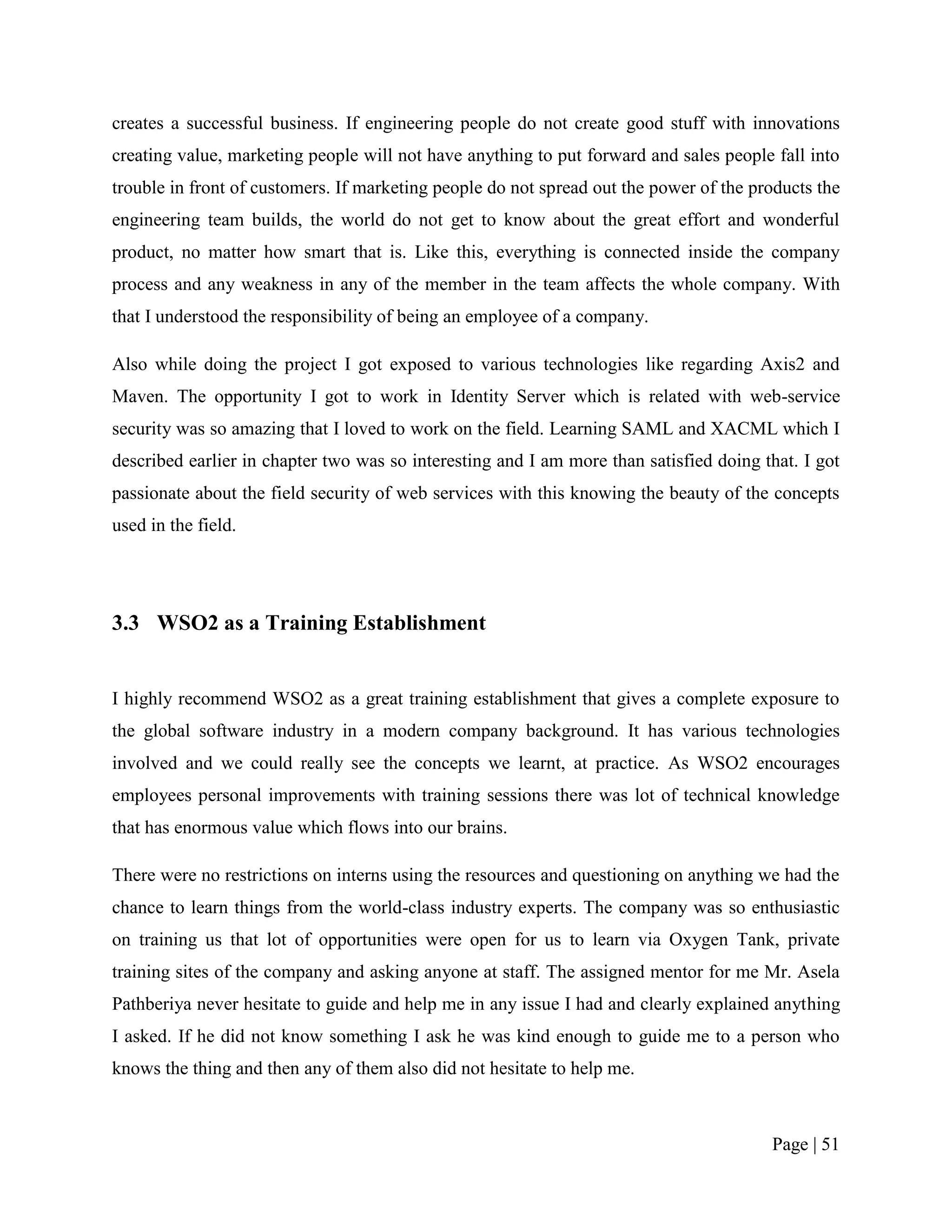 creates a successful business. If engineering people do not create good stuff with innovations
creating value, marketing people will not have anything to put forward and sales people fall into
trouble in front of customers. If marketing people do not spread out the power of the products the
engineering team builds, the world do not get to know about the great effort and wonderful
product, no matter how smart that is. Like this, everything is connected inside the company
process and any weakness in any of the member in the team affects the whole company. With
that I understood the responsibility of being an employee of a company.

Also while doing the project I got exposed to various technologies like regarding Axis2 and
Maven. The opportunity I got to work in Identity Server which is related with web-service
security was so amazing that I loved to work on the field. Learning SAML and XACML which I
described earlier in chapter two was so interesting and I am more than satisfied doing that. I got
passionate about the field security of web services with this knowing the beauty of the concepts
used in the field.




3.3 WSO2 as a Training Establishment


I highly recommend WSO2 as a great training establishment that gives a complete exposure to
the global software industry in a modern company background. It has various technologies
involved and we could really see the concepts we learnt, at practice. As WSO2 encourages
employees personal improvements with training sessions there was lot of technical knowledge
that has enormous value which flows into our brains.

There were no restrictions on interns using the resources and questioning on anything we had the
chance to learn things from the world-class industry experts. The company was so enthusiastic
on training us that lot of opportunities were open for us to learn via Oxygen Tank, private
training sites of the company and asking anyone at staff. The assigned mentor for me Mr. Asela
Pathberiya never hesitate to guide and help me in any issue I had and clearly explained anything
I asked. If he did not know something I ask he was kind enough to guide me to a person who
knows the thing and then any of them also did not hesitate to help me.



                                                                                        Page | 51
 