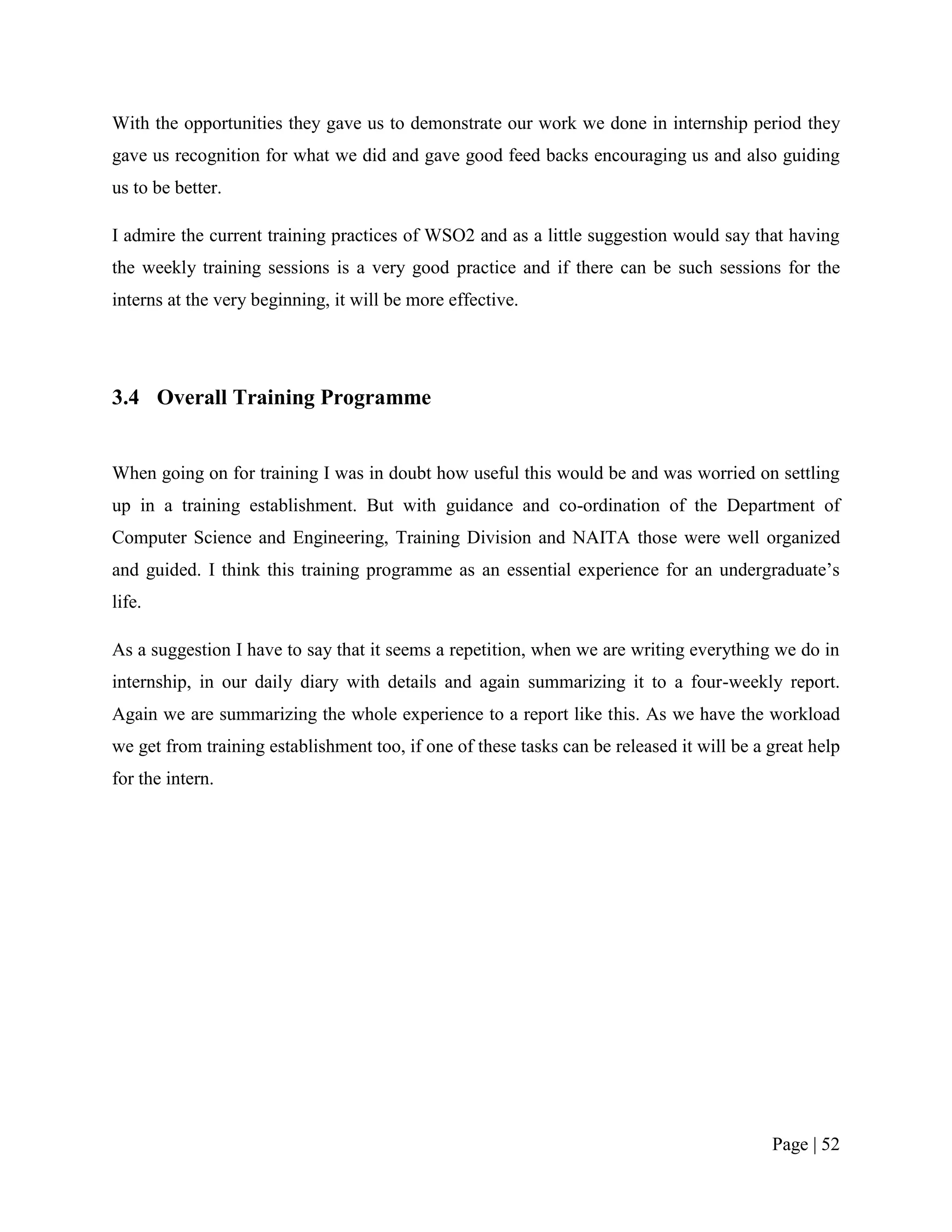 With the opportunities they gave us to demonstrate our work we done in internship period they
gave us recognition for what we did and gave good feed backs encouraging us and also guiding
us to be better.

I admire the current training practices of WSO2 and as a little suggestion would say that having
the weekly training sessions is a very good practice and if there can be such sessions for the
interns at the very beginning, it will be more effective.




3.4 Overall Training Programme


When going on for training I was in doubt how useful this would be and was worried on settling
up in a training establishment. But with guidance and co-ordination of the Department of
Computer Science and Engineering, Training Division and NAITA those were well organized
and guided. I think this training programme as an essential experience for an undergraduate‟s
life.

As a suggestion I have to say that it seems a repetition, when we are writing everything we do in
internship, in our daily diary with details and again summarizing it to a four-weekly report.
Again we are summarizing the whole experience to a report like this. As we have the workload
we get from training establishment too, if one of these tasks can be released it will be a great help
for the intern.




                                                                                           Page | 52
 