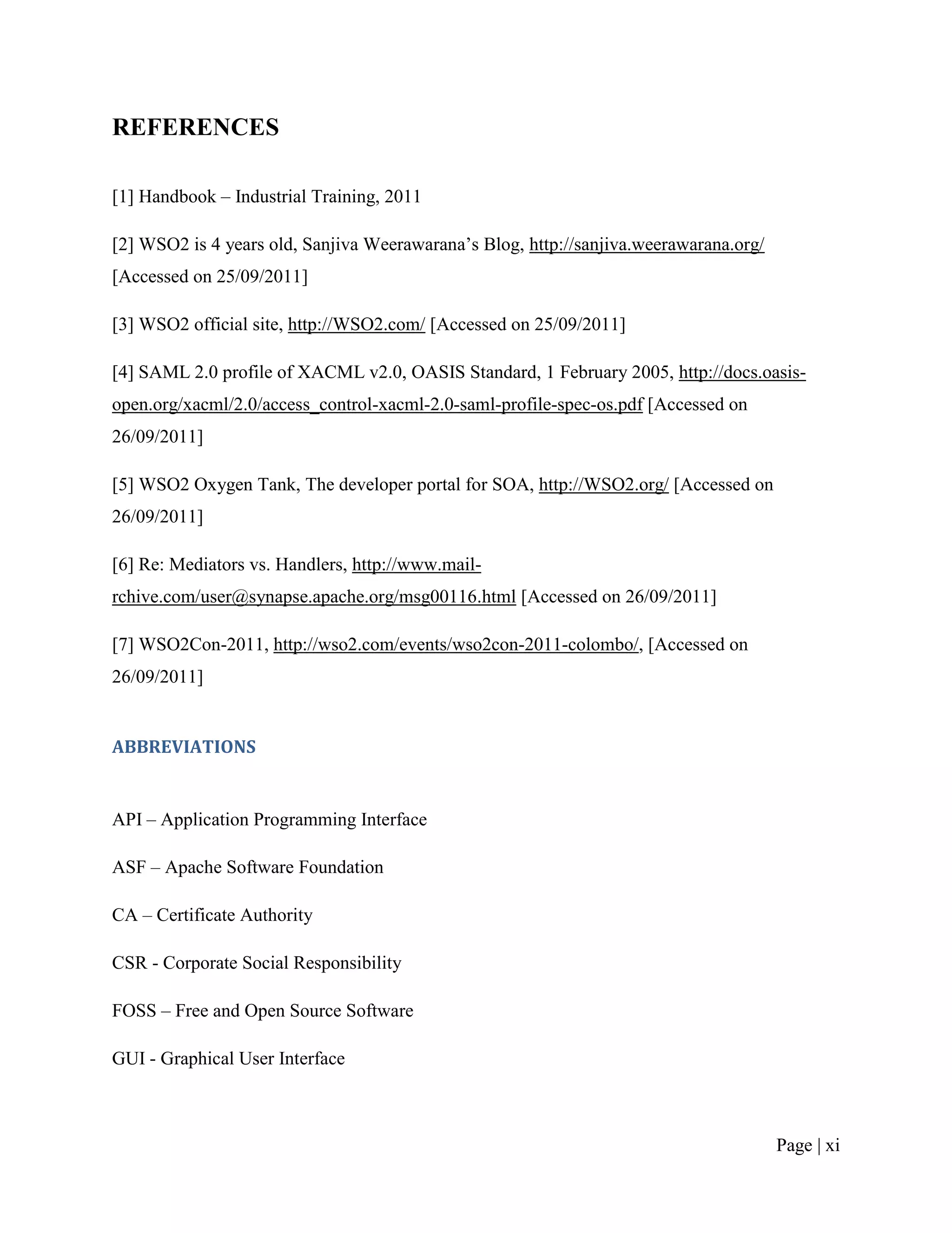 REFERENCES

[1] Handbook – Industrial Training, 2011

[2] WSO2 is 4 years old, Sanjiva Weerawarana‟s Blog, http://sanjiva.weerawarana.org/
[Accessed on 25/09/2011]

[3] WSO2 official site, http://WSO2.com/ [Accessed on 25/09/2011]

[4] SAML 2.0 profile of XACML v2.0, OASIS Standard, 1 February 2005, http://docs.oasis-
open.org/xacml/2.0/access_control-xacml-2.0-saml-profile-spec-os.pdf [Accessed on
26/09/2011]

[5] WSO2 Oxygen Tank, The developer portal for SOA, http://WSO2.org/ [Accessed on
26/09/2011]

[6] Re: Mediators vs. Handlers, http://www.mail-
rchive.com/user@synapse.apache.org/msg00116.html [Accessed on 26/09/2011]

[7] WSO2Con-2011, http://wso2.com/events/wso2con-2011-colombo/, [Accessed on
26/09/2011]


ABBREVIATIONS


API – Application Programming Interface

ASF – Apache Software Foundation

CA – Certificate Authority

CSR - Corporate Social Responsibility

FOSS – Free and Open Source Software

GUI - Graphical User Interface



                                                                                       Page | xi
 