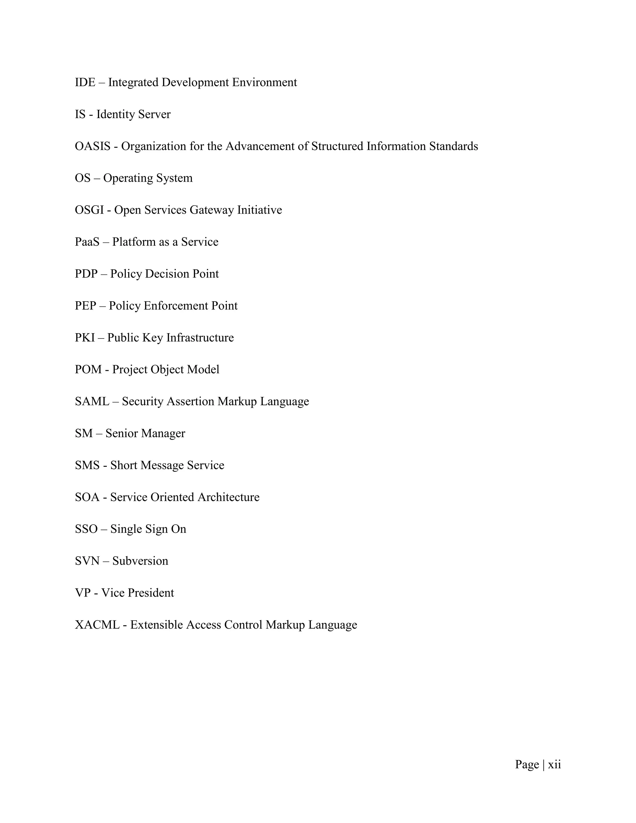 IDE – Integrated Development Environment

IS - Identity Server

OASIS - Organization for the Advancement of Structured Information Standards

OS – Operating System

OSGI - Open Services Gateway Initiative

PaaS – Platform as a Service

PDP – Policy Decision Point

PEP – Policy Enforcement Point

PKI – Public Key Infrastructure

POM - Project Object Model

SAML – Security Assertion Markup Language

SM – Senior Manager

SMS - Short Message Service

SOA - Service Oriented Architecture

SSO – Single Sign On

SVN – Subversion

VP - Vice President

XACML - Extensible Access Control Markup Language




                                                                               Page | xii
 
