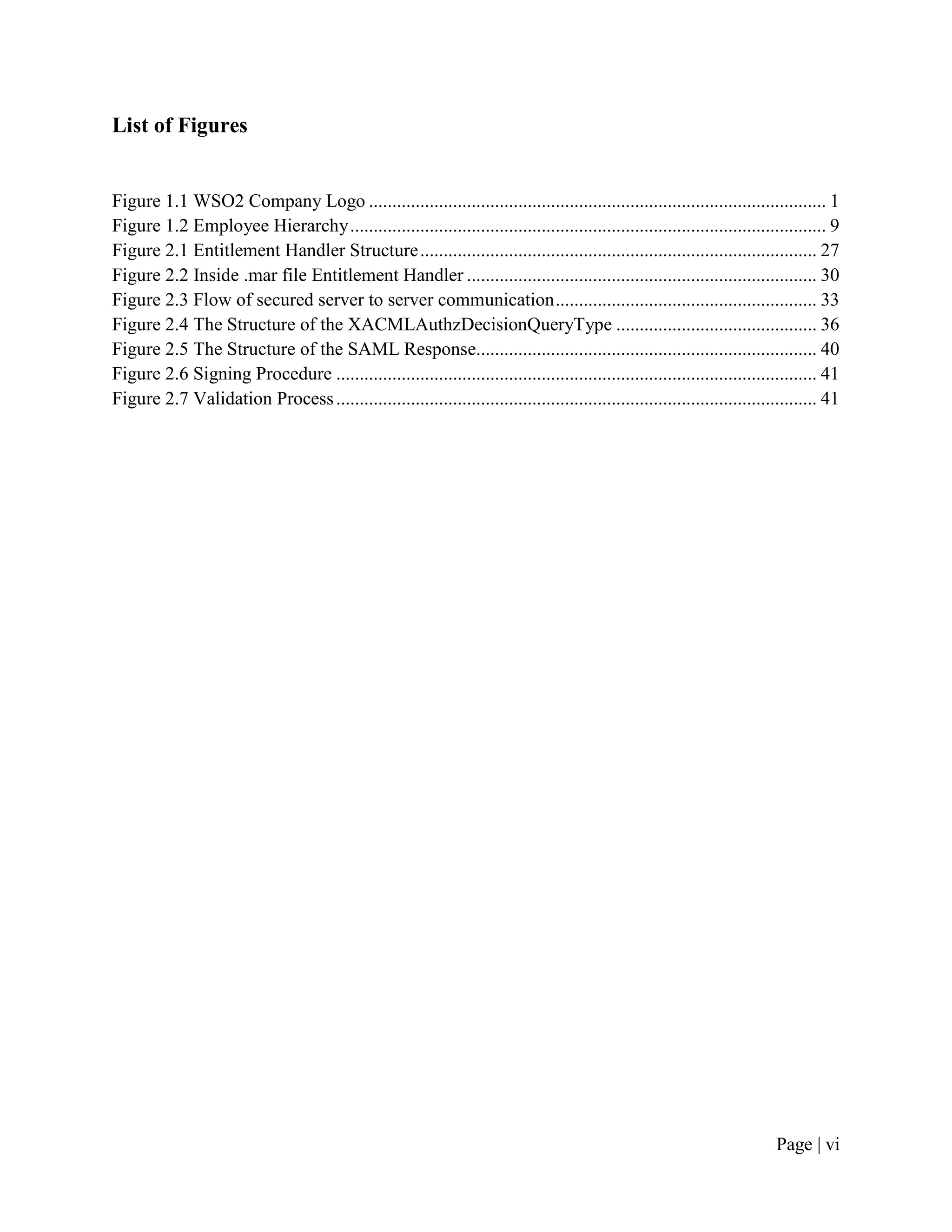 List of Figures


Figure 1.1 WSO2 Company Logo .................................................................................................. 1
Figure 1.2 Employee Hierarchy ...................................................................................................... 9
Figure 2.1 Entitlement Handler Structure ..................................................................................... 27
Figure 2.2 Inside .mar file Entitlement Handler ........................................................................... 30
Figure 2.3 Flow of secured server to server communication ........................................................ 33
Figure 2.4 The Structure of the XACMLAuthzDecisionQueryType ........................................... 36
Figure 2.5 The Structure of the SAML Response......................................................................... 40
Figure 2.6 Signing Procedure ....................................................................................................... 41
Figure 2.7 Validation Process ....................................................................................................... 41




                                                                                                                            Page | vi
 