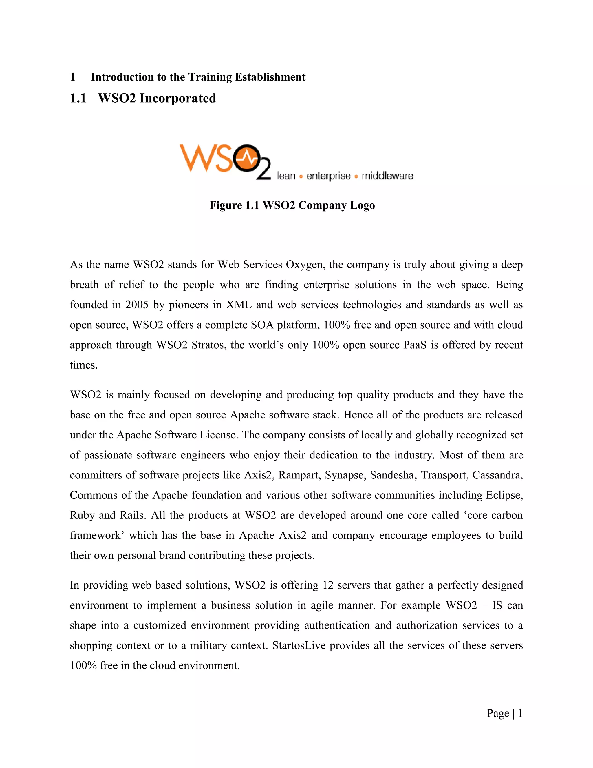 1   Introduction to the Training Establishment
1.1 WSO2 Incorporated




                              Figure 1.1 WSO2 Company Logo




As the name WSO2 stands for Web Services Oxygen, the company is truly about giving a deep
breath of relief to the people who are finding enterprise solutions in the web space. Being
founded in 2005 by pioneers in XML and web services technologies and standards as well as
open source, WSO2 offers a complete SOA platform, 100% free and open source and with cloud
approach through WSO2 Stratos, the world‟s only 100% open source PaaS is offered by recent
times.

WSO2 is mainly focused on developing and producing top quality products and they have the
base on the free and open source Apache software stack. Hence all of the products are released
under the Apache Software License. The company consists of locally and globally recognized set
of passionate software engineers who enjoy their dedication to the industry. Most of them are
committers of software projects like Axis2, Rampart, Synapse, Sandesha, Transport, Cassandra,
Commons of the Apache foundation and various other software communities including Eclipse,
Ruby and Rails. All the products at WSO2 are developed around one core called „core carbon
framework‟ which has the base in Apache Axis2 and company encourage employees to build
their own personal brand contributing these projects.

In providing web based solutions, WSO2 is offering 12 servers that gather a perfectly designed
environment to implement a business solution in agile manner. For example WSO2 – IS can
shape into a customized environment providing authentication and authorization services to a
shopping context or to a military context. StartosLive provides all the services of these servers
100% free in the cloud environment.



                                                                                         Page | 1
 