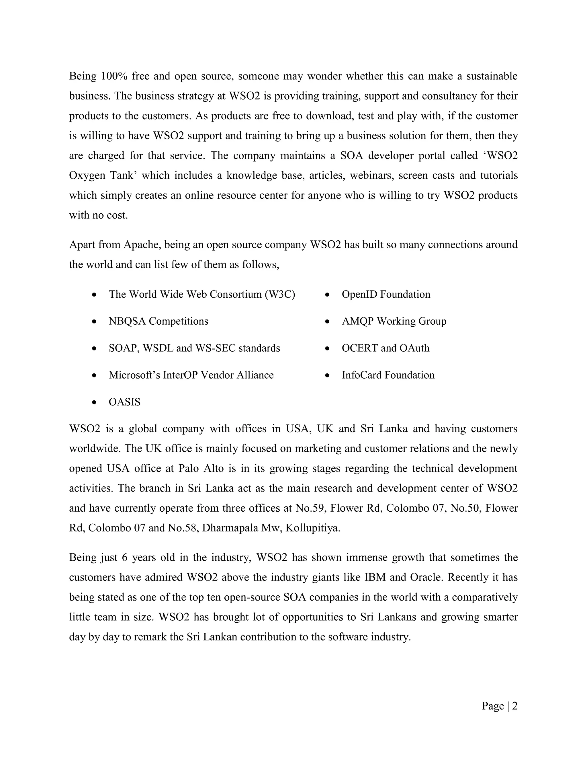 Being 100% free and open source, someone may wonder whether this can make a sustainable
business. The business strategy at WSO2 is providing training, support and consultancy for their
products to the customers. As products are free to download, test and play with, if the customer
is willing to have WSO2 support and training to bring up a business solution for them, then they
are charged for that service. The company maintains a SOA developer portal called „WSO2
Oxygen Tank‟ which includes a knowledge base, articles, webinars, screen casts and tutorials
which simply creates an online resource center for anyone who is willing to try WSO2 products
with no cost.

Apart from Apache, being an open source company WSO2 has built so many connections around
the world and can list few of them as follows,

       The World Wide Web Consortium (W3C)               OpenID Foundation

       NBQSA Competitions                                AMQP Working Group

       SOAP, WSDL and WS-SEC standards                   OCERT and OAuth

       Microsoft‟s InterOP Vendor Alliance               InfoCard Foundation

       OASIS

WSO2 is a global company with offices in USA, UK and Sri Lanka and having customers
worldwide. The UK office is mainly focused on marketing and customer relations and the newly
opened USA office at Palo Alto is in its growing stages regarding the technical development
activities. The branch in Sri Lanka act as the main research and development center of WSO2
and have currently operate from three offices at No.59, Flower Rd, Colombo 07, No.50, Flower
Rd, Colombo 07 and No.58, Dharmapala Mw, Kollupitiya.

Being just 6 years old in the industry, WSO2 has shown immense growth that sometimes the
customers have admired WSO2 above the industry giants like IBM and Oracle. Recently it has
being stated as one of the top ten open-source SOA companies in the world with a comparatively
little team in size. WSO2 has brought lot of opportunities to Sri Lankans and growing smarter
day by day to remark the Sri Lankan contribution to the software industry.




                                                                                        Page | 2
 