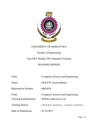 UNIVERSITY OF MORATUWA

                         Faculty of Engineering

              Non-GPA Module 399: Industrial Training

                         TRAINING REPORT



Field                      : Computer Science and Engineering

Name                       : M.K.P.R. Jayawardhana

Registration Number        : 080201N

Field                      : Computer Science and Engineering
Training Establishment     : WSO2 Lanka (pvt) Ltd

Training Period             : (28.02.2011 -24.06.2011) – (12.08.2011-23.09.2011)

Date of Submission         : 01.10.2011

                                                                         Page | - 0 -
 