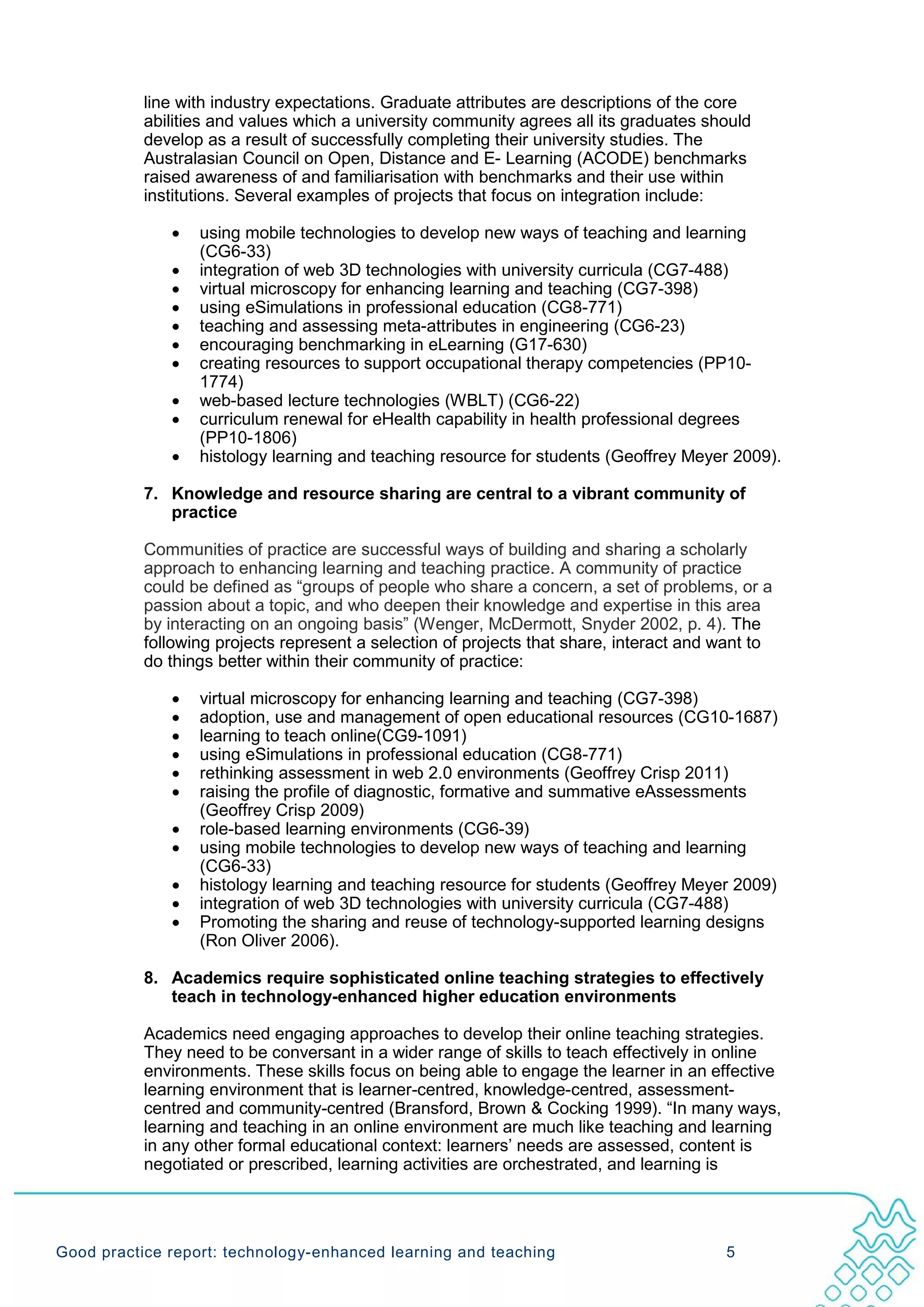 line with industry expectations. Graduate attributes are descriptions of the core
           abilities and values which a university community agrees all its graduates should
           develop as a result of successfully completing their university studies. The
           Australasian Council on Open, Distance and E- Learning (ACODE) benchmarks
           raised awareness of and familiarisation with benchmarks and their use within
           institutions. Several examples of projects that focus on integration include:

              •   using mobile technologies to develop new ways of teaching and learning
                  (CG6-33)
              •   integration of web 3D technologies with university curricula (CG7-488)
              •   virtual microscopy for enhancing learning and teaching (CG7-398)
              •   using eSimulations in professional education (CG8-771)
              •   teaching and assessing meta-attributes in engineering (CG6-23)
              •   encouraging benchmarking in eLearning (G17-630)
              •   creating resources to support occupational therapy competencies (PP10-
                  1774)
              •   web-based lecture technologies (WBLT) (CG6-22)
              •   curriculum renewal for eHealth capability in health professional degrees
                  (PP10-1806)
              •   histology learning and teaching resource for students (Geoffrey Meyer 2009).

           7. Knowledge and resource sharing are central to a vibrant community of
              practice

           Communities of practice are successful ways of building and sharing a scholarly
           approach to enhancing learning and teaching practice. A community of practice
           could be defined as “groups of people who share a concern, a set of problems, or a
           passion about a topic, and who deepen their knowledge and expertise in this area
           by interacting on an ongoing basis” (Wenger, McDermott, Snyder 2002, p. 4). The
           following projects represent a selection of projects that share, interact and want to
           do things better within their community of practice:

              •   virtual microscopy for enhancing learning and teaching (CG7-398)
              •   adoption, use and management of open educational resources (CG10-1687)
              •   learning to teach online(CG9-1091)
              •   using eSimulations in professional education (CG8-771)
              •   rethinking assessment in web 2.0 environments (Geoffrey Crisp 2011)
              •   raising the profile of diagnostic, formative and summative eAssessments
                  (Geoffrey Crisp 2009)
              •   role-based learning environments (CG6-39)
              •   using mobile technologies to develop new ways of teaching and learning
                  (CG6-33)
              •   histology learning and teaching resource for students (Geoffrey Meyer 2009)
              •   integration of web 3D technologies with university curricula (CG7-488)
              •   Promoting the sharing and reuse of technology-supported learning designs
                  (Ron Oliver 2006).

           8. Academics require sophisticated online teaching strategies to effectively
              teach in technology-enhanced higher education environments

           Academics need engaging approaches to develop their online teaching strategies.
           They need to be conversant in a wider range of skills to teach effectively in online
           environments. These skills focus on being able to engage the learner in an effective
           learning environment that is learner-centred, knowledge-centred, assessment-
           centred and community-centred (Bransford, Brown & Cocking 1999). “In many ways,
           learning and teaching in an online environment are much like teaching and learning
           in any other formal educational context: learners’ needs are assessed, content is
           negotiated or prescribed, learning activities are orchestrated, and learning is




Good practice report: technology-enhanced learning and teaching                          5
 