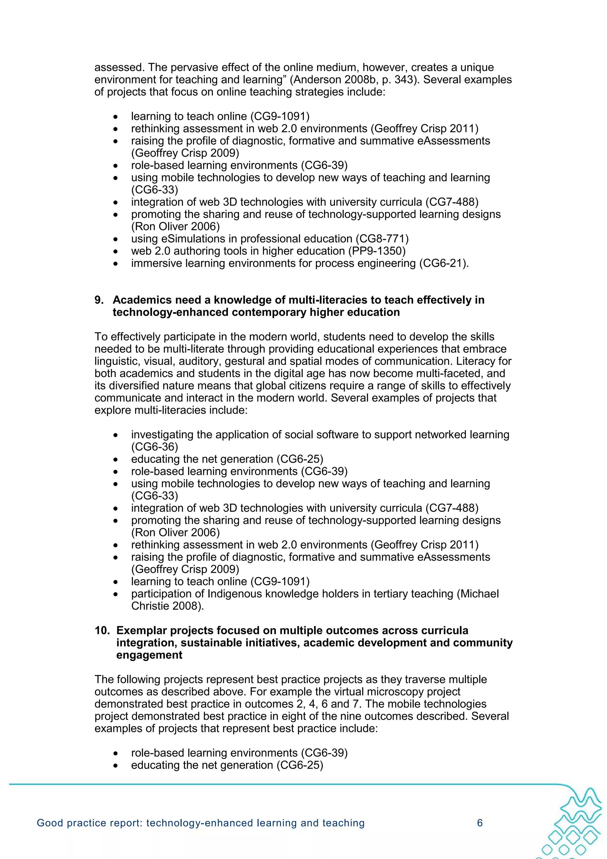 assessed. The pervasive effect of the online medium, however, creates a unique
           environment for teaching and learning” (Anderson 2008b, p. 343). Several examples
           of projects that focus on online teaching strategies include:

              •   learning to teach online (CG9-1091)
              •   rethinking assessment in web 2.0 environments (Geoffrey Crisp 2011)
              •   raising the profile of diagnostic, formative and summative eAssessments
                  (Geoffrey Crisp 2009)
              •   role-based learning environments (CG6-39)
              •   using mobile technologies to develop new ways of teaching and learning
                  (CG6-33)
              •   integration of web 3D technologies with university curricula (CG7-488)
              •   promoting the sharing and reuse of technology-supported learning designs
                  (Ron Oliver 2006)
              •   using eSimulations in professional education (CG8-771)
              •   web 2.0 authoring tools in higher education (PP9-1350)
              •   immersive learning environments for process engineering (CG6-21).


           9. Academics need a knowledge of multi-literacies to teach effectively in
              technology-enhanced contemporary higher education

           To effectively participate in the modern world, students need to develop the skills
           needed to be multi-literate through providing educational experiences that embrace
           linguistic, visual, auditory, gestural and spatial modes of communication. Literacy for
           both academics and students in the digital age has now become multi-faceted, and
           its diversified nature means that global citizens require a range of skills to effectively
           communicate and interact in the modern world. Several examples of projects that
           explore multi-literacies include:

              •   investigating the application of social software to support networked learning
                  (CG6-36)
              •   educating the net generation (CG6-25)
              •   role-based learning environments (CG6-39)
              •   using mobile technologies to develop new ways of teaching and learning
                  (CG6-33)
              •   integration of web 3D technologies with university curricula (CG7-488)
              •   promoting the sharing and reuse of technology-supported learning designs
                  (Ron Oliver 2006)
              •   rethinking assessment in web 2.0 environments (Geoffrey Crisp 2011)
              •   raising the profile of diagnostic, formative and summative eAssessments
                  (Geoffrey Crisp 2009)
              •   learning to teach online (CG9-1091)
              •   participation of Indigenous knowledge holders in tertiary teaching (Michael
                  Christie 2008).

           10. Exemplar projects focused on multiple outcomes across curricula
               integration, sustainable initiatives, academic development and community
               engagement

           The following projects represent best practice projects as they traverse multiple
           outcomes as described above. For example the virtual microscopy project
           demonstrated best practice in outcomes 2, 4, 6 and 7. The mobile technologies
           project demonstrated best practice in eight of the nine outcomes described. Several
           examples of projects that represent best practice include:

              •   role-based learning environments (CG6-39)
              •   educating the net generation (CG6-25)




Good practice report: technology-enhanced learning and teaching                              6
 