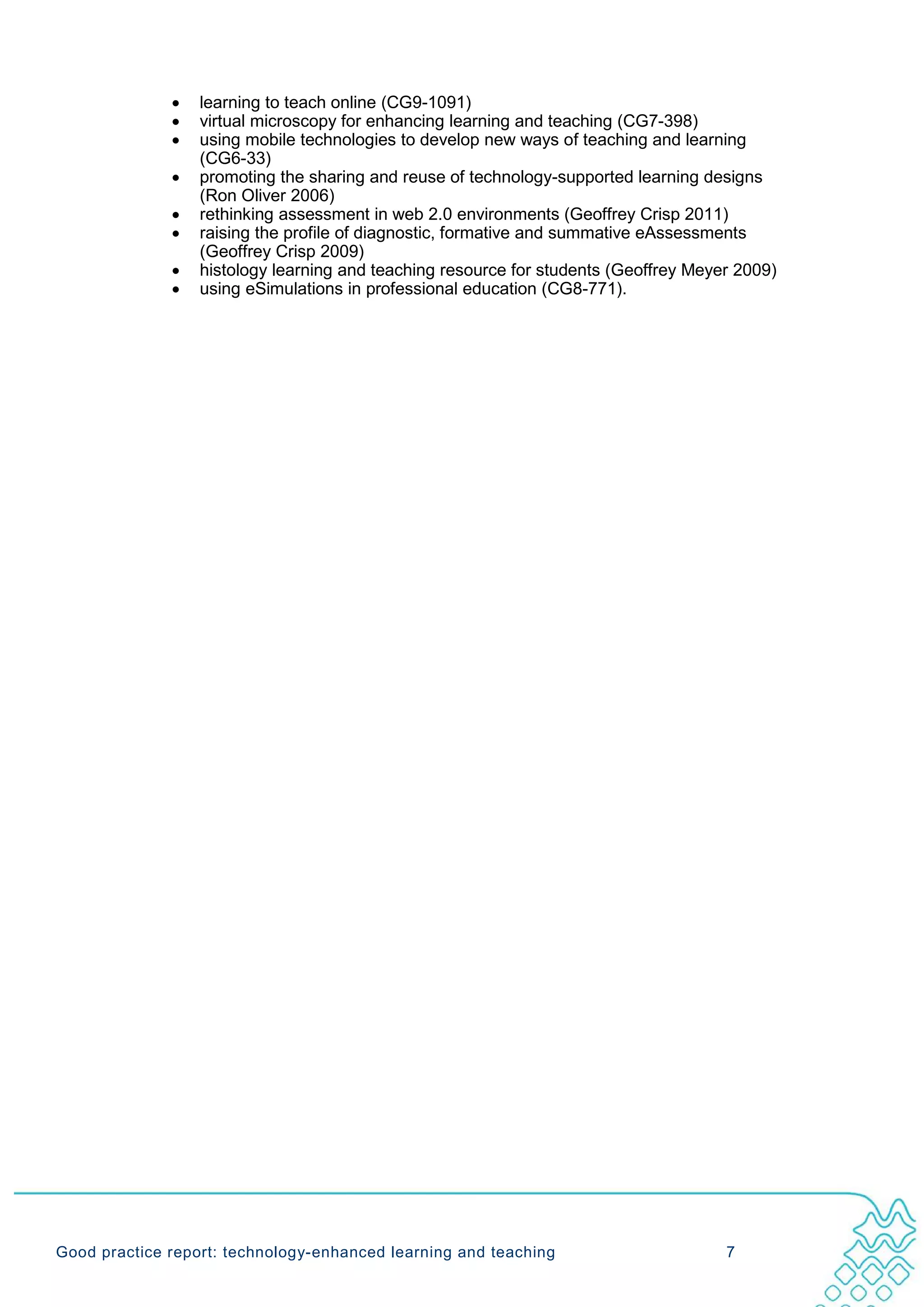 •   learning to teach online (CG9-1091)
              •   virtual microscopy for enhancing learning and teaching (CG7-398)
              •   using mobile technologies to develop new ways of teaching and learning
                  (CG6-33)
              •   promoting the sharing and reuse of technology-supported learning designs
                  (Ron Oliver 2006)
              •   rethinking assessment in web 2.0 environments (Geoffrey Crisp 2011)
              •   raising the profile of diagnostic, formative and summative eAssessments
                  (Geoffrey Crisp 2009)
              •   histology learning and teaching resource for students (Geoffrey Meyer 2009)
              •   using eSimulations in professional education (CG8-771).




Good practice report: technology-enhanced learning and teaching                       7
 