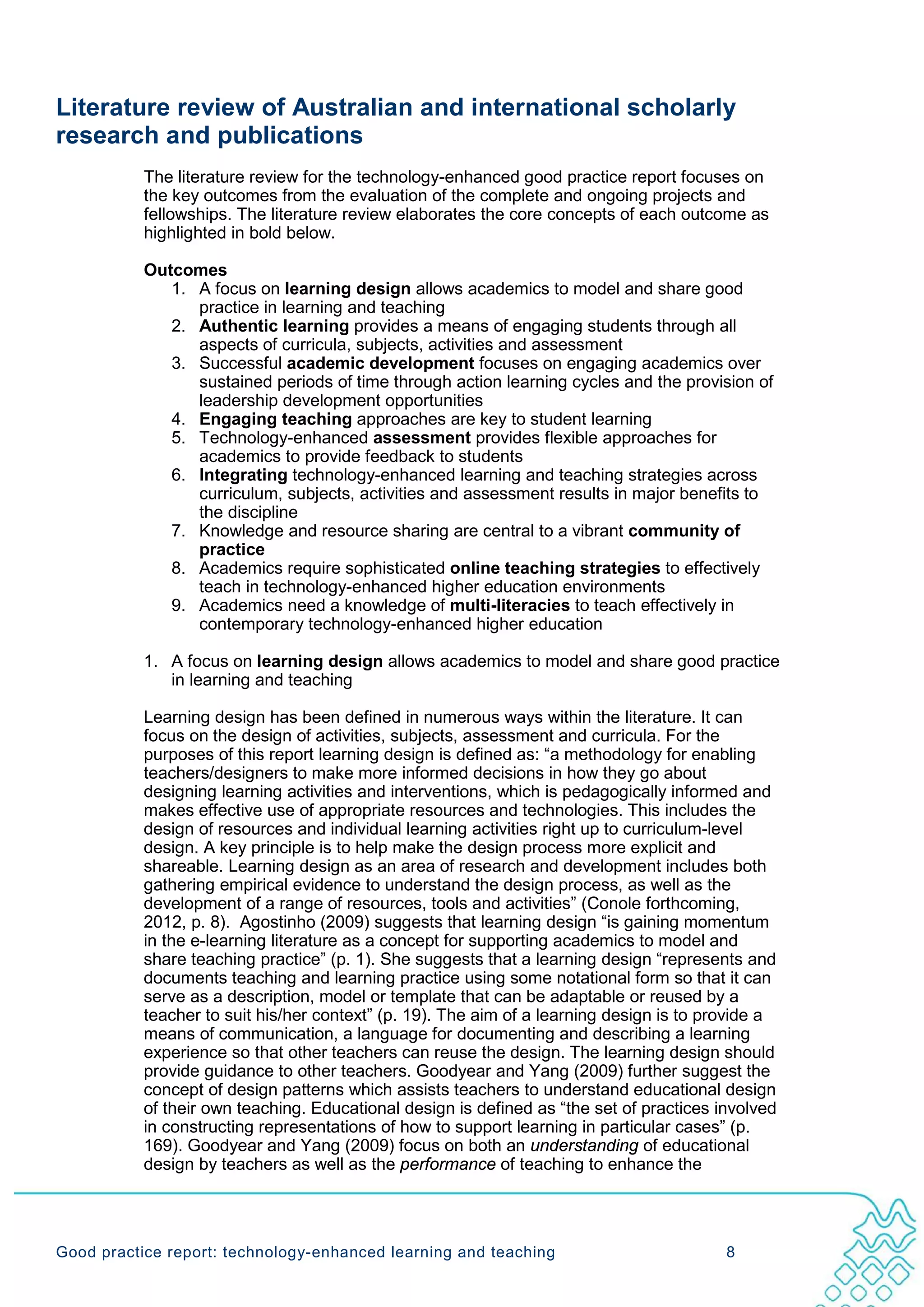 Literature review of Australian and international scholarly
research and publications
           The literature review for the technology-enhanced good practice report focuses on
           the key outcomes from the evaluation of the complete and ongoing projects and
           fellowships. The literature review elaborates the core concepts of each outcome as
           highlighted in bold below.

           Outcomes
              1. A focus on learning design allows academics to model and share good
                 practice in learning and teaching
              2. Authentic learning provides a means of engaging students through all
                 aspects of curricula, subjects, activities and assessment
              3. Successful academic development focuses on engaging academics over
                 sustained periods of time through action learning cycles and the provision of
                 leadership development opportunities
              4. Engaging teaching approaches are key to student learning
              5. Technology-enhanced assessment provides flexible approaches for
                 academics to provide feedback to students
              6. Integrating technology-enhanced learning and teaching strategies across
                 curriculum, subjects, activities and assessment results in major benefits to
                 the discipline
              7. Knowledge and resource sharing are central to a vibrant community of
                 practice
              8. Academics require sophisticated online teaching strategies to effectively
                 teach in technology-enhanced higher education environments
              9. Academics need a knowledge of multi-literacies to teach effectively in
                 contemporary technology-enhanced higher education

           1. A focus on learning design allows academics to model and share good practice
              in learning and teaching

           Learning design has been defined in numerous ways within the literature. It can
           focus on the design of activities, subjects, assessment and curricula. For the
           purposes of this report learning design is defined as: “a methodology for enabling
           teachers/designers to make more informed decisions in how they go about
           designing learning activities and interventions, which is pedagogically informed and
           makes effective use of appropriate resources and technologies. This includes the
           design of resources and individual learning activities right up to curriculum-level
           design. A key principle is to help make the design process more explicit and
           shareable. Learning design as an area of research and development includes both
           gathering empirical evidence to understand the design process, as well as the
           development of a range of resources, tools and activities” (Conole forthcoming,
           2012, p. 8). Agostinho (2009) suggests that learning design “is gaining momentum
           in the e-learning literature as a concept for supporting academics to model and
           share teaching practice” (p. 1). She suggests that a learning design “represents and
           documents teaching and learning practice using some notational form so that it can
           serve as a description, model or template that can be adaptable or reused by a
           teacher to suit his/her context” (p. 19). The aim of a learning design is to provide a
           means of communication, a language for documenting and describing a learning
           experience so that other teachers can reuse the design. The learning design should
           provide guidance to other teachers. Goodyear and Yang (2009) further suggest the
           concept of design patterns which assists teachers to understand educational design
           of their own teaching. Educational design is defined as “the set of practices involved
           in constructing representations of how to support learning in particular cases” (p.
           169). Goodyear and Yang (2009) focus on both an understanding of educational
           design by teachers as well as the performance of teaching to enhance the




Good practice report: technology-enhanced learning and teaching                           8
 