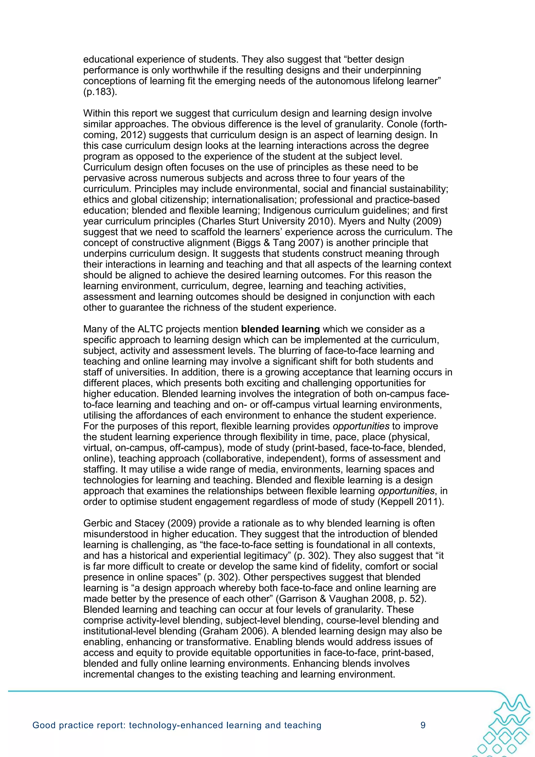 educational experience of students. They also suggest that “better design
           performance is only worthwhile if the resulting designs and their underpinning
           conceptions of learning fit the emerging needs of the autonomous lifelong learner”
           (p.183).

           Within this report we suggest that curriculum design and learning design involve
           similar approaches. The obvious difference is the level of granularity. Conole (forth-
           coming, 2012) suggests that curriculum design is an aspect of learning design. In
           this case curriculum design looks at the learning interactions across the degree
           program as opposed to the experience of the student at the subject level.
           Curriculum design often focuses on the use of principles as these need to be
           pervasive across numerous subjects and across three to four years of the
           curriculum. Principles may include environmental, social and financial sustainability;
           ethics and global citizenship; internationalisation; professional and practice-based
           education; blended and flexible learning; Indigenous curriculum guidelines; and first
           year curriculum principles (Charles Sturt University 2010). Myers and Nulty (2009)
           suggest that we need to scaffold the learners’ experience across the curriculum. The
           concept of constructive alignment (Biggs & Tang 2007) is another principle that
           underpins curriculum design. It suggests that students construct meaning through
           their interactions in learning and teaching and that all aspects of the learning context
           should be aligned to achieve the desired learning outcomes. For this reason the
           learning environment, curriculum, degree, learning and teaching activities,
           assessment and learning outcomes should be designed in conjunction with each
           other to guarantee the richness of the student experience.

           Many of the ALTC projects mention blended learning which we consider as a
           specific approach to learning design which can be implemented at the curriculum,
           subject, activity and assessment levels. The blurring of face-to-face learning and
           teaching and online learning may involve a significant shift for both students and
           staff of universities. In addition, there is a growing acceptance that learning occurs in
           different places, which presents both exciting and challenging opportunities for
           higher education. Blended learning involves the integration of both on-campus face-
           to-face learning and teaching and on- or off-campus virtual learning environments,
           utilising the affordances of each environment to enhance the student experience.
           For the purposes of this report, flexible learning provides opportunities to improve
           the student learning experience through flexibility in time, pace, place (physical,
           virtual, on-campus, off-campus), mode of study (print-based, face-to-face, blended,
           online), teaching approach (collaborative, independent), forms of assessment and
           staffing. It may utilise a wide range of media, environments, learning spaces and
           technologies for learning and teaching. Blended and flexible learning is a design
           approach that examines the relationships between flexible learning opportunities, in
           order to optimise student engagement regardless of mode of study (Keppell 2011).

           Gerbic and Stacey (2009) provide a rationale as to why blended learning is often
           misunderstood in higher education. They suggest that the introduction of blended
           learning is challenging, as “the face-to-face setting is foundational in all contexts,
           and has a historical and experiential legitimacy” (p. 302). They also suggest that “it
           is far more difficult to create or develop the same kind of fidelity, comfort or social
           presence in online spaces” (p. 302). Other perspectives suggest that blended
           learning is “a design approach whereby both face-to-face and online learning are
           made better by the presence of each other” (Garrison & Vaughan 2008, p. 52).
           Blended learning and teaching can occur at four levels of granularity. These
           comprise activity-level blending, subject-level blending, course-level blending and
           institutional-level blending (Graham 2006). A blended learning design may also be
           enabling, enhancing or transformative. Enabling blends would address issues of
           access and equity to provide equitable opportunities in face-to-face, print-based,
           blended and fully online learning environments. Enhancing blends involves
           incremental changes to the existing teaching and learning environment.




Good practice report: technology-enhanced learning and teaching                             9
 