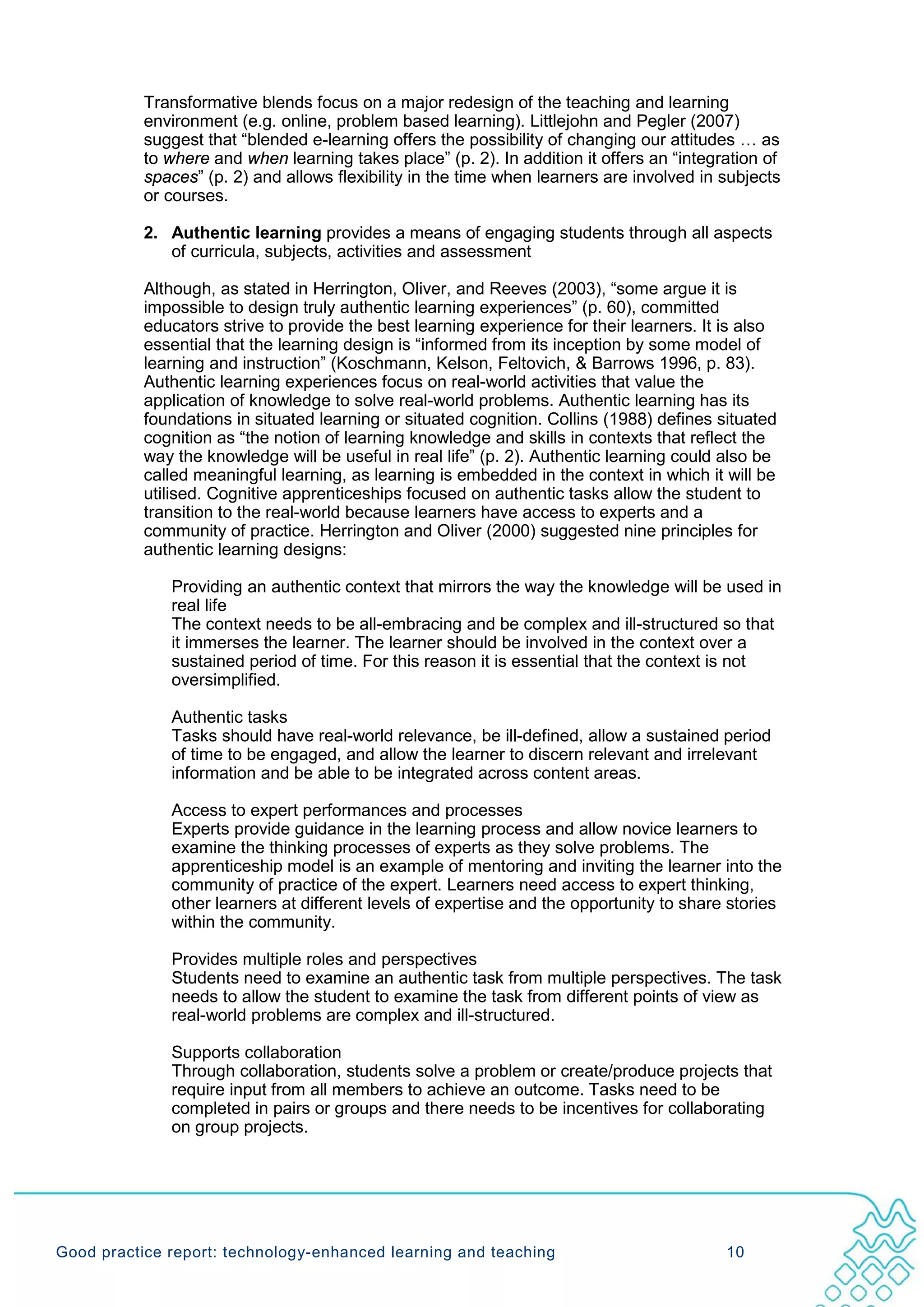 Transformative blends focus on a major redesign of the teaching and learning
           environment (e.g. online, problem based learning). Littlejohn and Pegler (2007)
           suggest that “blended e-learning offers the possibility of changing our attitudes … as
           to where and when learning takes place” (p. 2). In addition it offers an “integration of
           spaces” (p. 2) and allows flexibility in the time when learners are involved in subjects
           or courses.

           2. Authentic learning provides a means of engaging students through all aspects
              of curricula, subjects, activities and assessment

           Although, as stated in Herrington, Oliver, and Reeves (2003), “some argue it is
           impossible to design truly authentic learning experiences” (p. 60), committed
           educators strive to provide the best learning experience for their learners. It is also
           essential that the learning design is “informed from its inception by some model of
           learning and instruction” (Koschmann, Kelson, Feltovich, & Barrows 1996, p. 83).
           Authentic learning experiences focus on real-world activities that value the
           application of knowledge to solve real-world problems. Authentic learning has its
           foundations in situated learning or situated cognition. Collins (1988) defines situated
           cognition as “the notion of learning knowledge and skills in contexts that reflect the
           way the knowledge will be useful in real life” (p. 2). Authentic learning could also be
           called meaningful learning, as learning is embedded in the context in which it will be
           utilised. Cognitive apprenticeships focused on authentic tasks allow the student to
           transition to the real-world because learners have access to experts and a
           community of practice. Herrington and Oliver (2000) suggested nine principles for
           authentic learning designs:

              Providing an authentic context that mirrors the way the knowledge will be used in
              real life
              The context needs to be all-embracing and be complex and ill-structured so that
              it immerses the learner. The learner should be involved in the context over a
              sustained period of time. For this reason it is essential that the context is not
              oversimplified.

              Authentic tasks
              Tasks should have real-world relevance, be ill-defined, allow a sustained period
              of time to be engaged, and allow the learner to discern relevant and irrelevant
              information and be able to be integrated across content areas.

              Access to expert performances and processes
              Experts provide guidance in the learning process and allow novice learners to
              examine the thinking processes of experts as they solve problems. The
              apprenticeship model is an example of mentoring and inviting the learner into the
              community of practice of the expert. Learners need access to expert thinking,
              other learners at different levels of expertise and the opportunity to share stories
              within the community.

              Provides multiple roles and perspectives
              Students need to examine an authentic task from multiple perspectives. The task
              needs to allow the student to examine the task from different points of view as
              real-world problems are complex and ill-structured.

              Supports collaboration
              Through collaboration, students solve a problem or create/produce projects that
              require input from all members to achieve an outcome. Tasks need to be
              completed in pairs or groups and there needs to be incentives for collaborating
              on group projects.




Good practice report: technology-enhanced learning and teaching                            10
 