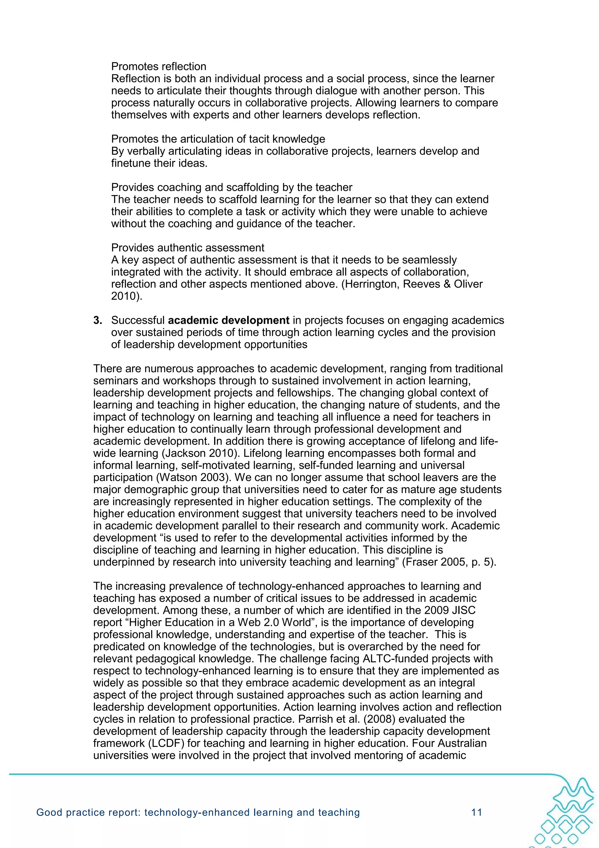 Promotes reflection
              Reflection is both an individual process and a social process, since the learner
              needs to articulate their thoughts through dialogue with another person. This
              process naturally occurs in collaborative projects. Allowing learners to compare
              themselves with experts and other learners develops reflection.

              Promotes the articulation of tacit knowledge
              By verbally articulating ideas in collaborative projects, learners develop and
              finetune their ideas.

              Provides coaching and scaffolding by the teacher
              The teacher needs to scaffold learning for the learner so that they can extend
              their abilities to complete a task or activity which they were unable to achieve
              without the coaching and guidance of the teacher.

              Provides authentic assessment
              A key aspect of authentic assessment is that it needs to be seamlessly
              integrated with the activity. It should embrace all aspects of collaboration,
              reflection and other aspects mentioned above. (Herrington, Reeves & Oliver
              2010).

           3. Successful academic development in projects focuses on engaging academics
              over sustained periods of time through action learning cycles and the provision
              of leadership development opportunities

           There are numerous approaches to academic development, ranging from traditional
           seminars and workshops through to sustained involvement in action learning,
           leadership development projects and fellowships. The changing global context of
           learning and teaching in higher education, the changing nature of students, and the
           impact of technology on learning and teaching all influence a need for teachers in
           higher education to continually learn through professional development and
           academic development. In addition there is growing acceptance of lifelong and life-
           wide learning (Jackson 2010). Lifelong learning encompasses both formal and
           informal learning, self-motivated learning, self-funded learning and universal
           participation (Watson 2003). We can no longer assume that school leavers are the
           major demographic group that universities need to cater for as mature age students
           are increasingly represented in higher education settings. The complexity of the
           higher education environment suggest that university teachers need to be involved
           in academic development parallel to their research and community work. Academic
           development “is used to refer to the developmental activities informed by the
           discipline of teaching and learning in higher education. This discipline is
           underpinned by research into university teaching and learning” (Fraser 2005, p. 5).

           The increasing prevalence of technology-enhanced approaches to learning and
           teaching has exposed a number of critical issues to be addressed in academic
           development. Among these, a number of which are identified in the 2009 JISC
           report “Higher Education in a Web 2.0 World”, is the importance of developing
           professional knowledge, understanding and expertise of the teacher. This is
           predicated on knowledge of the technologies, but is overarched by the need for
           relevant pedagogical knowledge. The challenge facing ALTC-funded projects with
           respect to technology-enhanced learning is to ensure that they are implemented as
           widely as possible so that they embrace academic development as an integral
           aspect of the project through sustained approaches such as action learning and
           leadership development opportunities. Action learning involves action and reflection
           cycles in relation to professional practice. Parrish et al. (2008) evaluated the
           development of leadership capacity through the leadership capacity development
           framework (LCDF) for teaching and learning in higher education. Four Australian
           universities were involved in the project that involved mentoring of academic




Good practice report: technology-enhanced learning and teaching                           11
 