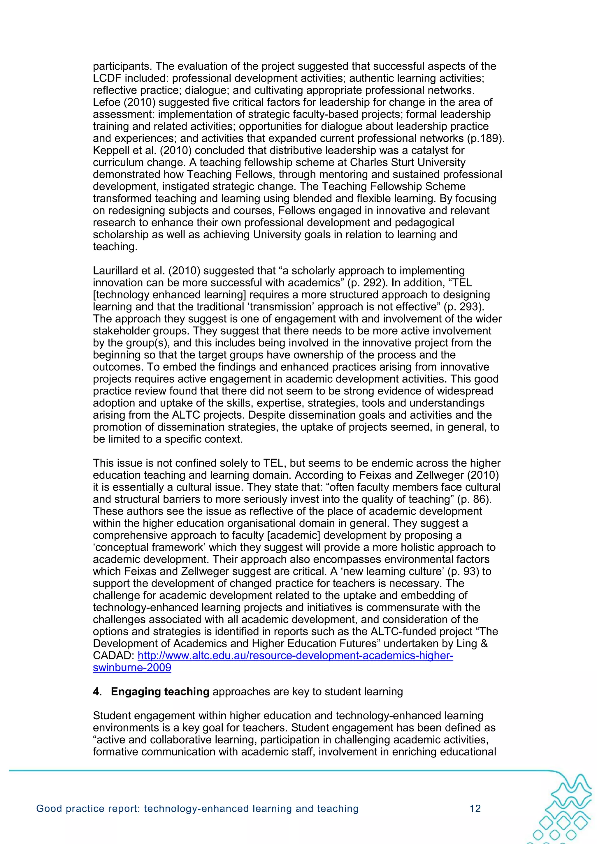 participants. The evaluation of the project suggested that successful aspects of the
           LCDF included: professional development activities; authentic learning activities;
           reflective practice; dialogue; and cultivating appropriate professional networks.
           Lefoe (2010) suggested five critical factors for leadership for change in the area of
           assessment: implementation of strategic faculty-based projects; formal leadership
           training and related activities; opportunities for dialogue about leadership practice
           and experiences; and activities that expanded current professional networks (p.189).
           Keppell et al. (2010) concluded that distributive leadership was a catalyst for
           curriculum change. A teaching fellowship scheme at Charles Sturt University
           demonstrated how Teaching Fellows, through mentoring and sustained professional
           development, instigated strategic change. The Teaching Fellowship Scheme
           transformed teaching and learning using blended and flexible learning. By focusing
           on redesigning subjects and courses, Fellows engaged in innovative and relevant
           research to enhance their own professional development and pedagogical
           scholarship as well as achieving University goals in relation to learning and
           teaching.

           Laurillard et al. (2010) suggested that “a scholarly approach to implementing
           innovation can be more successful with academics” (p. 292). In addition, “TEL
           [technology enhanced learning] requires a more structured approach to designing
           learning and that the traditional ‘transmission’ approach is not effective” (p. 293).
           The approach they suggest is one of engagement with and involvement of the wider
           stakeholder groups. They suggest that there needs to be more active involvement
           by the group(s), and this includes being involved in the innovative project from the
           beginning so that the target groups have ownership of the process and the
           outcomes. To embed the findings and enhanced practices arising from innovative
           projects requires active engagement in academic development activities. This good
           practice review found that there did not seem to be strong evidence of widespread
           adoption and uptake of the skills, expertise, strategies, tools and understandings
           arising from the ALTC projects. Despite dissemination goals and activities and the
           promotion of dissemination strategies, the uptake of projects seemed, in general, to
           be limited to a specific context.

           This issue is not confined solely to TEL, but seems to be endemic across the higher
           education teaching and learning domain. According to Feixas and Zellweger (2010)
           it is essentially a cultural issue. They state that: “often faculty members face cultural
           and structural barriers to more seriously invest into the quality of teaching” (p. 86).
           These authors see the issue as reflective of the place of academic development
           within the higher education organisational domain in general. They suggest a
           comprehensive approach to faculty [academic] development by proposing a
           ‘conceptual framework’ which they suggest will provide a more holistic approach to
           academic development. Their approach also encompasses environmental factors
           which Feixas and Zellweger suggest are critical. A ‘new learning culture’ (p. 93) to
           support the development of changed practice for teachers is necessary. The
           challenge for academic development related to the uptake and embedding of
           technology-enhanced learning projects and initiatives is commensurate with the
           challenges associated with all academic development, and consideration of the
           options and strategies is identified in reports such as the ALTC-funded project “The
           Development of Academics and Higher Education Futures” undertaken by Ling &
           CADAD: http://www.altc.edu.au/resource-development-academics-higher-
           swinburne-2009

           4. Engaging teaching approaches are key to student learning

           Student engagement within higher education and technology-enhanced learning
           environments is a key goal for teachers. Student engagement has been defined as
           “active and collaborative learning, participation in challenging academic activities,
           formative communication with academic staff, involvement in enriching educational




Good practice report: technology-enhanced learning and teaching                              12
 