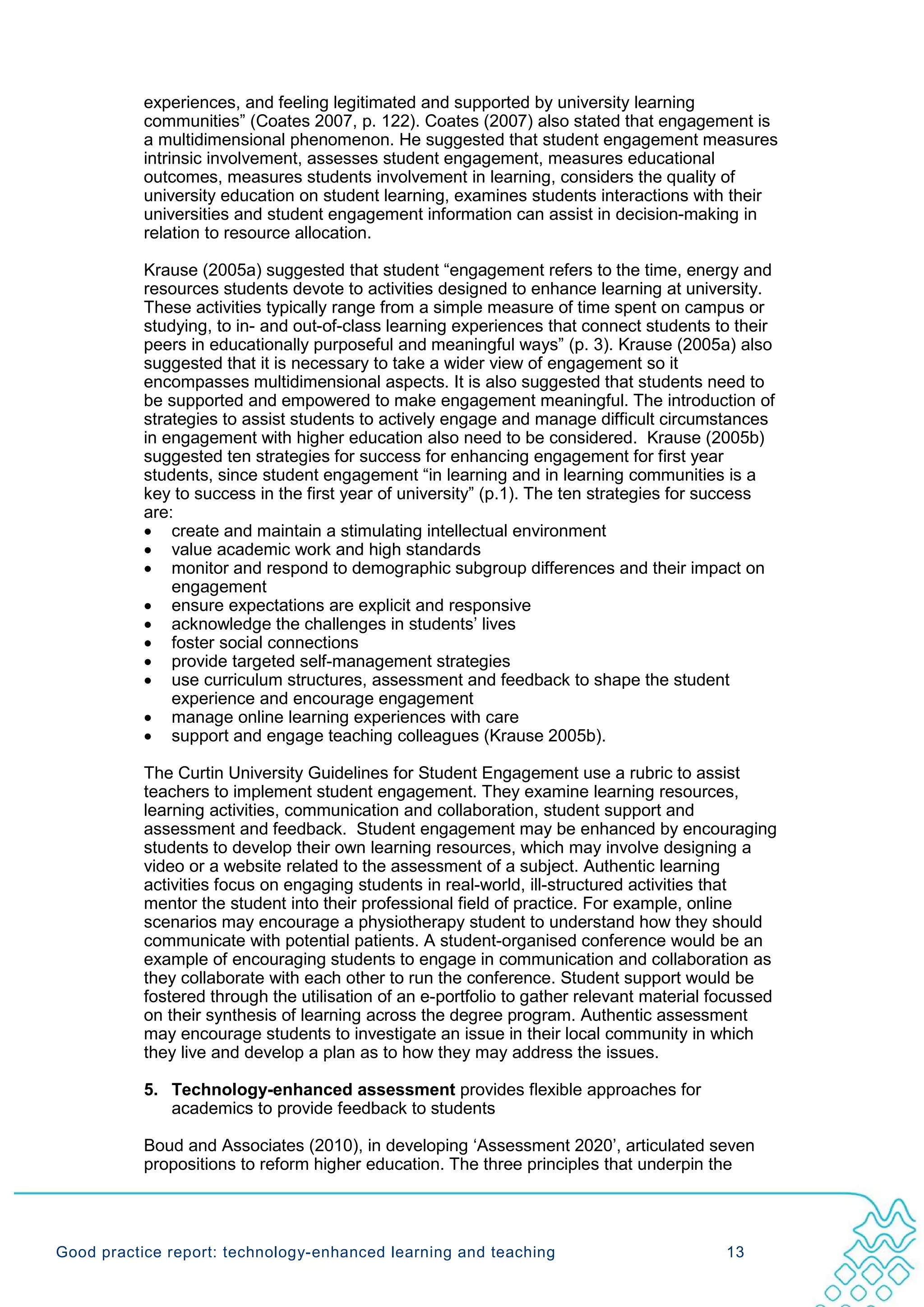 experiences, and feeling legitimated and supported by university learning
           communities” (Coates 2007, p. 122). Coates (2007) also stated that engagement is
           a multidimensional phenomenon. He suggested that student engagement measures
           intrinsic involvement, assesses student engagement, measures educational
           outcomes, measures students involvement in learning, considers the quality of
           university education on student learning, examines students interactions with their
           universities and student engagement information can assist in decision-making in
           relation to resource allocation.

           Krause (2005a) suggested that student “engagement refers to the time, energy and
           resources students devote to activities designed to enhance learning at university.
           These activities typically range from a simple measure of time spent on campus or
           studying, to in- and out-of-class learning experiences that connect students to their
           peers in educationally purposeful and meaningful ways” (p. 3). Krause (2005a) also
           suggested that it is necessary to take a wider view of engagement so it
           encompasses multidimensional aspects. It is also suggested that students need to
           be supported and empowered to make engagement meaningful. The introduction of
           strategies to assist students to actively engage and manage difficult circumstances
           in engagement with higher education also need to be considered. Krause (2005b)
           suggested ten strategies for success for enhancing engagement for first year
           students, since student engagement “in learning and in learning communities is a
           key to success in the first year of university” (p.1). The ten strategies for success
           are:
           • create and maintain a stimulating intellectual environment
           • value academic work and high standards
           • monitor and respond to demographic subgroup differences and their impact on
               engagement
           • ensure expectations are explicit and responsive
           • acknowledge the challenges in students’ lives
           • foster social connections
           • provide targeted self-management strategies
           • use curriculum structures, assessment and feedback to shape the student
               experience and encourage engagement
           • manage online learning experiences with care
           • support and engage teaching colleagues (Krause 2005b).

           The Curtin University Guidelines for Student Engagement use a rubric to assist
           teachers to implement student engagement. They examine learning resources,
           learning activities, communication and collaboration, student support and
           assessment and feedback. Student engagement may be enhanced by encouraging
           students to develop their own learning resources, which may involve designing a
           video or a website related to the assessment of a subject. Authentic learning
           activities focus on engaging students in real-world, ill-structured activities that
           mentor the student into their professional field of practice. For example, online
           scenarios may encourage a physiotherapy student to understand how they should
           communicate with potential patients. A student-organised conference would be an
           example of encouraging students to engage in communication and collaboration as
           they collaborate with each other to run the conference. Student support would be
           fostered through the utilisation of an e-portfolio to gather relevant material focussed
           on their synthesis of learning across the degree program. Authentic assessment
           may encourage students to investigate an issue in their local community in which
           they live and develop a plan as to how they may address the issues.

           5. Technology-enhanced assessment provides flexible approaches for
              academics to provide feedback to students

           Boud and Associates (2010), in developing ‘Assessment 2020’, articulated seven
           propositions to reform higher education. The three principles that underpin the




Good practice report: technology-enhanced learning and teaching                            13
 