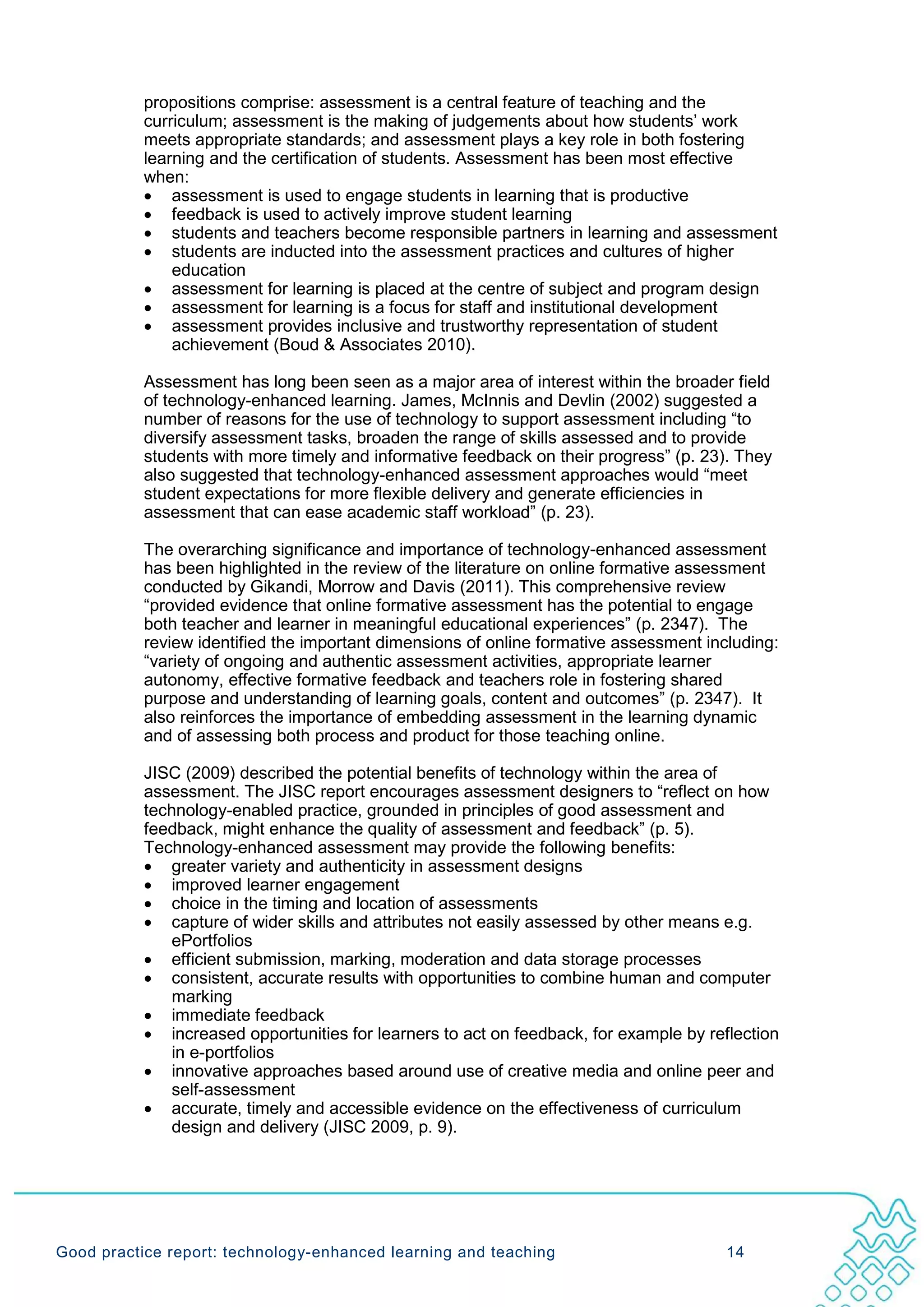 propositions comprise: assessment is a central feature of teaching and the
           curriculum; assessment is the making of judgements about how students’ work
           meets appropriate standards; and assessment plays a key role in both fostering
           learning and the certification of students. Assessment has been most effective
           when:
           • assessment is used to engage students in learning that is productive
           • feedback is used to actively improve student learning
           • students and teachers become responsible partners in learning and assessment
           • students are inducted into the assessment practices and cultures of higher
               education
           • assessment for learning is placed at the centre of subject and program design
           • assessment for learning is a focus for staff and institutional development
           • assessment provides inclusive and trustworthy representation of student
               achievement (Boud & Associates 2010).

           Assessment has long been seen as a major area of interest within the broader field
           of technology-enhanced learning. James, McInnis and Devlin (2002) suggested a
           number of reasons for the use of technology to support assessment including “to
           diversify assessment tasks, broaden the range of skills assessed and to provide
           students with more timely and informative feedback on their progress” (p. 23). They
           also suggested that technology-enhanced assessment approaches would “meet
           student expectations for more flexible delivery and generate efficiencies in
           assessment that can ease academic staff workload” (p. 23).

           The overarching significance and importance of technology-enhanced assessment
           has been highlighted in the review of the literature on online formative assessment
           conducted by Gikandi, Morrow and Davis (2011). This comprehensive review
           “provided evidence that online formative assessment has the potential to engage
           both teacher and learner in meaningful educational experiences” (p. 2347). The
           review identified the important dimensions of online formative assessment including:
           “variety of ongoing and authentic assessment activities, appropriate learner
           autonomy, effective formative feedback and teachers role in fostering shared
           purpose and understanding of learning goals, content and outcomes” (p. 2347). It
           also reinforces the importance of embedding assessment in the learning dynamic
           and of assessing both process and product for those teaching online.

           JISC (2009) described the potential benefits of technology within the area of
           assessment. The JISC report encourages assessment designers to “reflect on how
           technology-enabled practice, grounded in principles of good assessment and
           feedback, might enhance the quality of assessment and feedback” (p. 5).
           Technology-enhanced assessment may provide the following benefits:
           • greater variety and authenticity in assessment designs
           • improved learner engagement
           • choice in the timing and location of assessments
           • capture of wider skills and attributes not easily assessed by other means e.g.
               ePortfolios
           • efficient submission, marking, moderation and data storage processes
           • consistent, accurate results with opportunities to combine human and computer
               marking
           • immediate feedback
           • increased opportunities for learners to act on feedback, for example by reflection
               in e-portfolios
           • innovative approaches based around use of creative media and online peer and
               self-assessment
           • accurate, timely and accessible evidence on the effectiveness of curriculum
               design and delivery (JISC 2009, p. 9).




Good practice report: technology-enhanced learning and teaching                         14
 