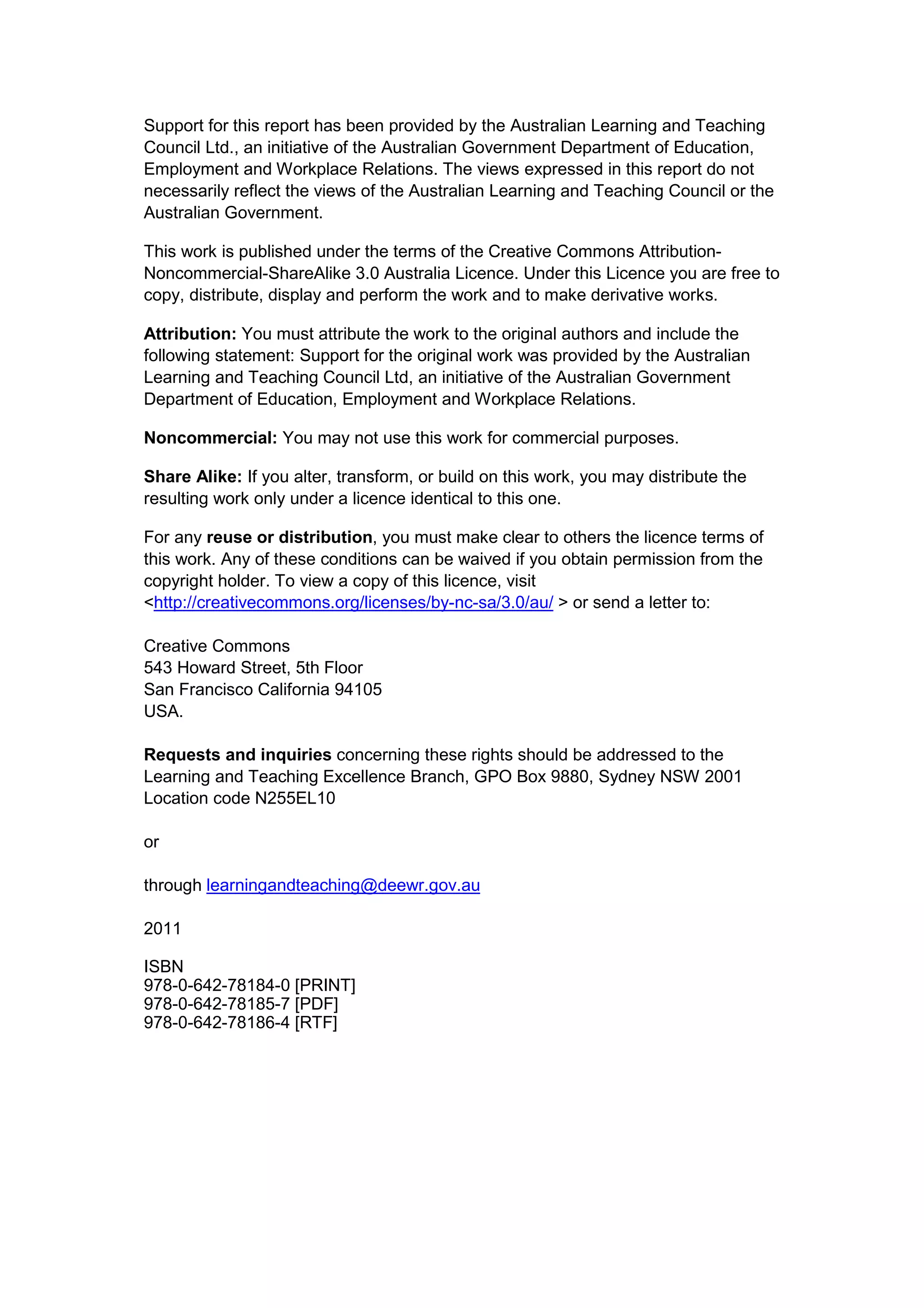 Support for this report has been provided by the Australian Learning and Teaching
Council Ltd., an initiative of the Australian Government Department of Education,
Employment and Workplace Relations. The views expressed in this report do not
necessarily reflect the views of the Australian Learning and Teaching Council or the
Australian Government.

This work is published under the terms of the Creative Commons Attribution-
Noncommercial-ShareAlike 3.0 Australia Licence. Under this Licence you are free to
copy, distribute, display and perform the work and to make derivative works.

Attribution: You must attribute the work to the original authors and include the
following statement: Support for the original work was provided by the Australian
Learning and Teaching Council Ltd, an initiative of the Australian Government
Department of Education, Employment and Workplace Relations.

Noncommercial: You may not use this work for commercial purposes.

Share Alike: If you alter, transform, or build on this work, you may distribute the
resulting work only under a licence identical to this one.

For any reuse or distribution, you must make clear to others the licence terms of
this work. Any of these conditions can be waived if you obtain permission from the
copyright holder. To view a copy of this licence, visit
<http://creativecommons.org/licenses/by-nc-sa/3.0/au/ > or send a letter to:

Creative Commons
543 Howard Street, 5th Floor
San Francisco California 94105
USA.

Requests and inquiries concerning these rights should be addressed to the
Learning and Teaching Excellence Branch, GPO Box 9880, Sydney NSW 2001
Location code N255EL10

or

through learningandteaching@deewr.gov.au

2011

ISBN
978-0-642-78184-0 [PRINT]
978-0-642-78185-7 [PDF]
978-0-642-78186-4 [RTF]
 