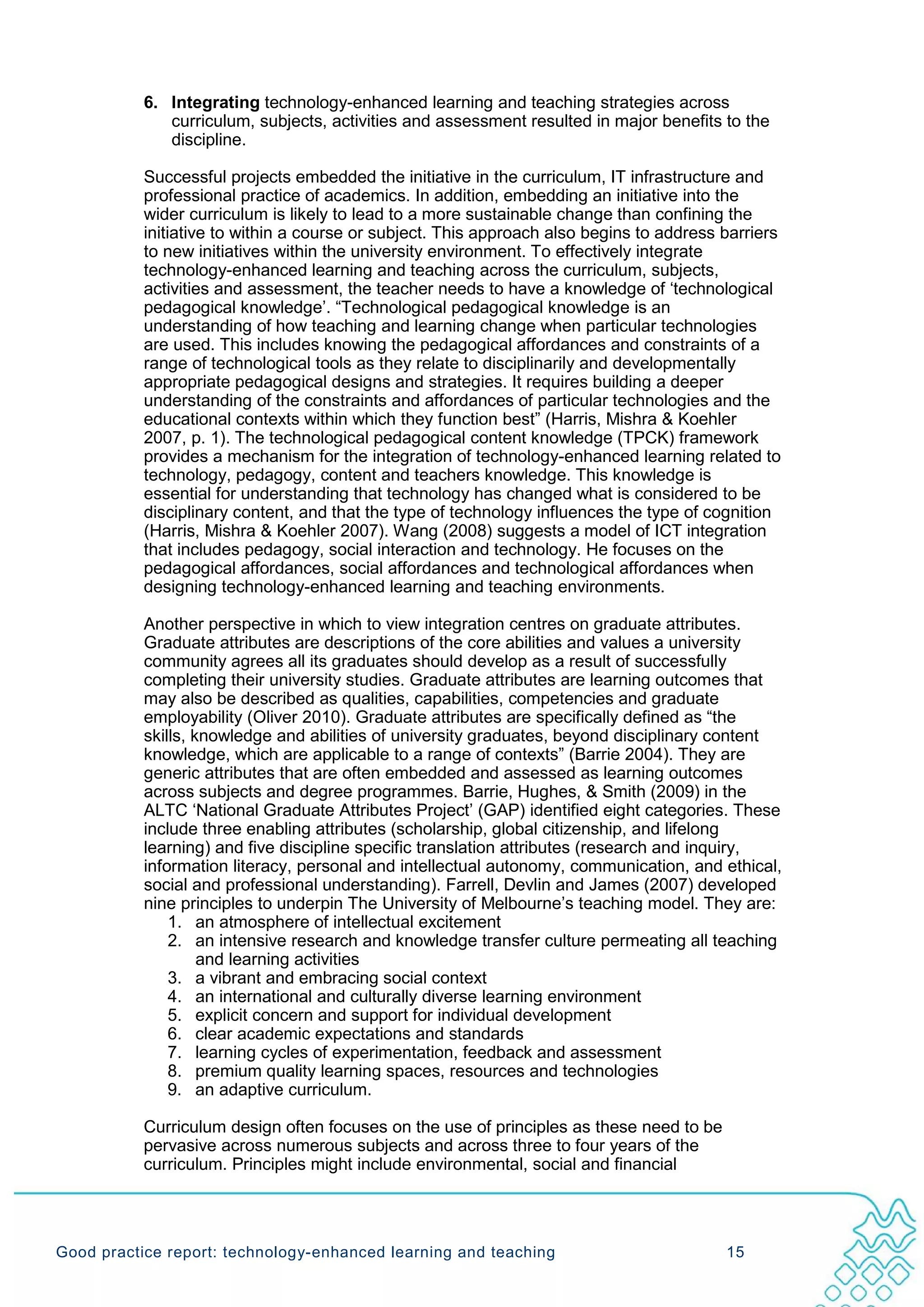6. Integrating technology-enhanced learning and teaching strategies across
              curriculum, subjects, activities and assessment resulted in major benefits to the
              discipline.

           Successful projects embedded the initiative in the curriculum, IT infrastructure and
           professional practice of academics. In addition, embedding an initiative into the
           wider curriculum is likely to lead to a more sustainable change than confining the
           initiative to within a course or subject. This approach also begins to address barriers
           to new initiatives within the university environment. To effectively integrate
           technology-enhanced learning and teaching across the curriculum, subjects,
           activities and assessment, the teacher needs to have a knowledge of ‘technological
           pedagogical knowledge’. “Technological pedagogical knowledge is an
           understanding of how teaching and learning change when particular technologies
           are used. This includes knowing the pedagogical affordances and constraints of a
           range of technological tools as they relate to disciplinarily and developmentally
           appropriate pedagogical designs and strategies. It requires building a deeper
           understanding of the constraints and affordances of particular technologies and the
           educational contexts within which they function best” (Harris, Mishra & Koehler
           2007, p. 1). The technological pedagogical content knowledge (TPCK) framework
           provides a mechanism for the integration of technology-enhanced learning related to
           technology, pedagogy, content and teachers knowledge. This knowledge is
           essential for understanding that technology has changed what is considered to be
           disciplinary content, and that the type of technology influences the type of cognition
           (Harris, Mishra & Koehler 2007). Wang (2008) suggests a model of ICT integration
           that includes pedagogy, social interaction and technology. He focuses on the
           pedagogical affordances, social affordances and technological affordances when
           designing technology-enhanced learning and teaching environments.

           Another perspective in which to view integration centres on graduate attributes.
           Graduate attributes are descriptions of the core abilities and values a university
           community agrees all its graduates should develop as a result of successfully
           completing their university studies. Graduate attributes are learning outcomes that
           may also be described as qualities, capabilities, competencies and graduate
           employability (Oliver 2010). Graduate attributes are specifically defined as “the
           skills, knowledge and abilities of university graduates, beyond disciplinary content
           knowledge, which are applicable to a range of contexts” (Barrie 2004). They are
           generic attributes that are often embedded and assessed as learning outcomes
           across subjects and degree programmes. Barrie, Hughes, & Smith (2009) in the
           ALTC ‘National Graduate Attributes Project’ (GAP) identified eight categories. These
           include three enabling attributes (scholarship, global citizenship, and lifelong
           learning) and five discipline specific translation attributes (research and inquiry,
           information literacy, personal and intellectual autonomy, communication, and ethical,
           social and professional understanding). Farrell, Devlin and James (2007) developed
           nine principles to underpin The University of Melbourne’s teaching model. They are:
               1. an atmosphere of intellectual excitement
               2. an intensive research and knowledge transfer culture permeating all teaching
                    and learning activities
               3. a vibrant and embracing social context
               4. an international and culturally diverse learning environment
               5. explicit concern and support for individual development
               6. clear academic expectations and standards
               7. learning cycles of experimentation, feedback and assessment
               8. premium quality learning spaces, resources and technologies
               9. an adaptive curriculum.

           Curriculum design often focuses on the use of principles as these need to be
           pervasive across numerous subjects and across three to four years of the
           curriculum. Principles might include environmental, social and financial




Good practice report: technology-enhanced learning and teaching                           15
 