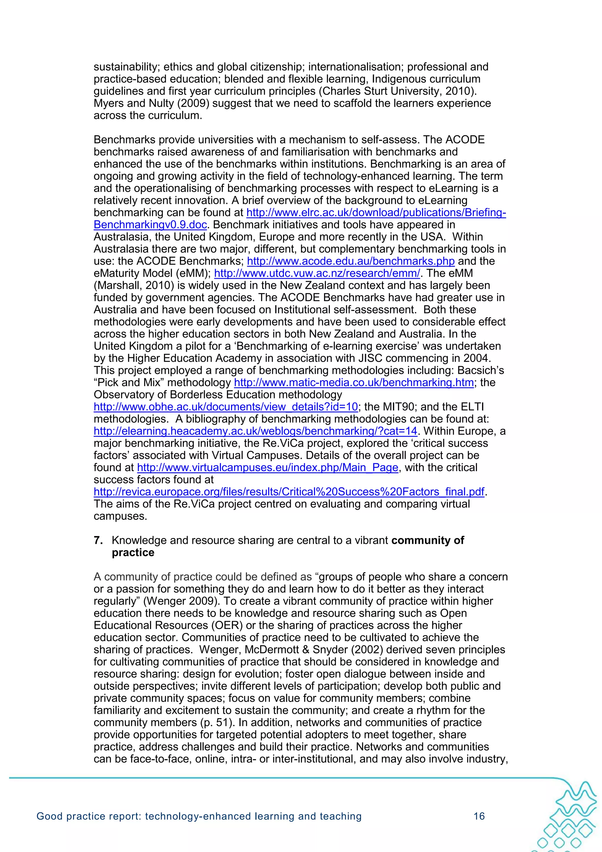 sustainability; ethics and global citizenship; internationalisation; professional and
           practice-based education; blended and flexible learning, Indigenous curriculum
           guidelines and first year curriculum principles (Charles Sturt University, 2010).
           Myers and Nulty (2009) suggest that we need to scaffold the learners experience
           across the curriculum.

           Benchmarks provide universities with a mechanism to self-assess. The ACODE
           benchmarks raised awareness of and familiarisation with benchmarks and
           enhanced the use of the benchmarks within institutions. Benchmarking is an area of
           ongoing and growing activity in the field of technology-enhanced learning. The term
           and the operationalising of benchmarking processes with respect to eLearning is a
           relatively recent innovation. A brief overview of the background to eLearning
           benchmarking can be found at http://www.elrc.ac.uk/download/publications/Briefing-
           Benchmarkingv0.9.doc. Benchmark initiatives and tools have appeared in
           Australasia, the United Kingdom, Europe and more recently in the USA. Within
           Australasia there are two major, different, but complementary benchmarking tools in
           use: the ACODE Benchmarks; http://www.acode.edu.au/benchmarks.php and the
           eMaturity Model (eMM); http://www.utdc.vuw.ac.nz/research/emm/. The eMM
           (Marshall, 2010) is widely used in the New Zealand context and has largely been
           funded by government agencies. The ACODE Benchmarks have had greater use in
           Australia and have been focused on Institutional self-assessment. Both these
           methodologies were early developments and have been used to considerable effect
           across the higher education sectors in both New Zealand and Australia. In the
           United Kingdom a pilot for a ‘Benchmarking of e-learning exercise’ was undertaken
           by the Higher Education Academy in association with JISC commencing in 2004.
           This project employed a range of benchmarking methodologies including: Bacsich’s
           “Pick and Mix” methodology http://www.matic-media.co.uk/benchmarking.htm; the
           Observatory of Borderless Education methodology
           http://www.obhe.ac.uk/documents/view_details?id=10; the MIT90; and the ELTI
           methodologies. A bibliography of benchmarking methodologies can be found at:
           http://elearning.heacademy.ac.uk/weblogs/benchmarking/?cat=14. Within Europe, a
           major benchmarking initiative, the Re.ViCa project, explored the ‘critical success
           factors’ associated with Virtual Campuses. Details of the overall project can be
           found at http://www.virtualcampuses.eu/index.php/Main_Page, with the critical
           success factors found at
           http://revica.europace.org/files/results/Critical%20Success%20Factors_final.pdf.
           The aims of the Re.ViCa project centred on evaluating and comparing virtual
           campuses.

           7. Knowledge and resource sharing are central to a vibrant community of
              practice

           A community of practice could be defined as “groups of people who share a concern
           or a passion for something they do and learn how to do it better as they interact
           regularly” (Wenger 2009). To create a vibrant community of practice within higher
           education there needs to be knowledge and resource sharing such as Open
           Educational Resources (OER) or the sharing of practices across the higher
           education sector. Communities of practice need to be cultivated to achieve the
           sharing of practices. Wenger, McDermott & Snyder (2002) derived seven principles
           for cultivating communities of practice that should be considered in knowledge and
           resource sharing: design for evolution; foster open dialogue between inside and
           outside perspectives; invite different levels of participation; develop both public and
           private community spaces; focus on value for community members; combine
           familiarity and excitement to sustain the community; and create a rhythm for the
           community members (p. 51). In addition, networks and communities of practice
           provide opportunities for targeted potential adopters to meet together, share
           practice, address challenges and build their practice. Networks and communities
           can be face-to-face, online, intra- or inter-institutional, and may also involve industry,




Good practice report: technology-enhanced learning and teaching                              16
 