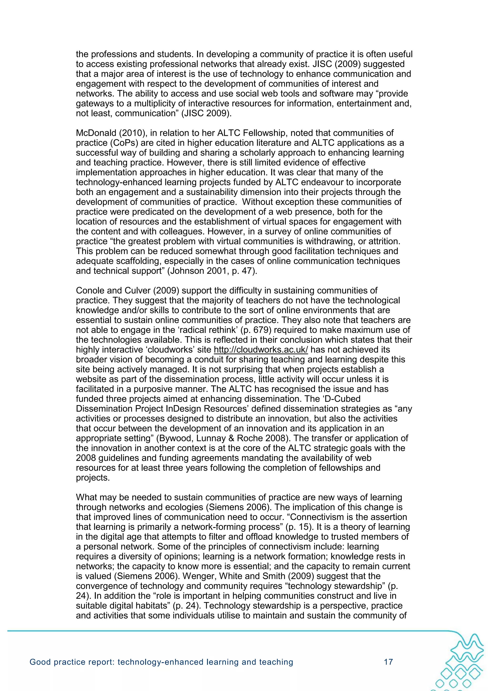 the professions and students. In developing a community of practice it is often useful
           to access existing professional networks that already exist. JISC (2009) suggested
           that a major area of interest is the use of technology to enhance communication and
           engagement with respect to the development of communities of interest and
           networks. The ability to access and use social web tools and software may “provide
           gateways to a multiplicity of interactive resources for information, entertainment and,
           not least, communication” (JISC 2009).

           McDonald (2010), in relation to her ALTC Fellowship, noted that communities of
           practice (CoPs) are cited in higher education literature and ALTC applications as a
           successful way of building and sharing a scholarly approach to enhancing learning
           and teaching practice. However, there is still limited evidence of effective
           implementation approaches in higher education. It was clear that many of the
           technology-enhanced learning projects funded by ALTC endeavour to incorporate
           both an engagement and a sustainability dimension into their projects through the
           development of communities of practice. Without exception these communities of
           practice were predicated on the development of a web presence, both for the
           location of resources and the establishment of virtual spaces for engagement with
           the content and with colleagues. However, in a survey of online communities of
           practice “the greatest problem with virtual communities is withdrawing, or attrition.
           This problem can be reduced somewhat through good facilitation techniques and
           adequate scaffolding, especially in the cases of online communication techniques
           and technical support” (Johnson 2001, p. 47).

           Conole and Culver (2009) support the difficulty in sustaining communities of
           practice. They suggest that the majority of teachers do not have the technological
           knowledge and/or skills to contribute to the sort of online environments that are
           essential to sustain online communities of practice. They also note that teachers are
           not able to engage in the ‘radical rethink’ (p. 679) required to make maximum use of
           the technologies available. This is reflected in their conclusion which states that their
           highly interactive ‘cloudworks’ site http://cloudworks.ac.uk/ has not achieved its
           broader vision of becoming a conduit for sharing teaching and learning despite this
           site being actively managed. It is not surprising that when projects establish a
           website as part of the dissemination process, little activity will occur unless it is
           facilitated in a purposive manner. The ALTC has recognised the issue and has
           funded three projects aimed at enhancing dissemination. The ‘D-Cubed
           Dissemination Project InDesign Resources’ defined dissemination strategies as “any
           activities or processes designed to distribute an innovation, but also the activities
           that occur between the development of an innovation and its application in an
           appropriate setting” (Bywood, Lunnay & Roche 2008). The transfer or application of
           the innovation in another context is at the core of the ALTC strategic goals with the
           2008 guidelines and funding agreements mandating the availability of web
           resources for at least three years following the completion of fellowships and
           projects.

           What may be needed to sustain communities of practice are new ways of learning
           through networks and ecologies (Siemens 2006). The implication of this change is
           that improved lines of communication need to occur. “Connectivism is the assertion
           that learning is primarily a network-forming process” (p. 15). It is a theory of learning
           in the digital age that attempts to filter and offload knowledge to trusted members of
           a personal network. Some of the principles of connectivism include: learning
           requires a diversity of opinions; learning is a network formation; knowledge rests in
           networks; the capacity to know more is essential; and the capacity to remain current
           is valued (Siemens 2006). Wenger, White and Smith (2009) suggest that the
           convergence of technology and community requires “technology stewardship” (p.
           24). In addition the “role is important in helping communities construct and live in
           suitable digital habitats” (p. 24). Technology stewardship is a perspective, practice
           and activities that some individuals utilise to maintain and sustain the community of




Good practice report: technology-enhanced learning and teaching                             17
 