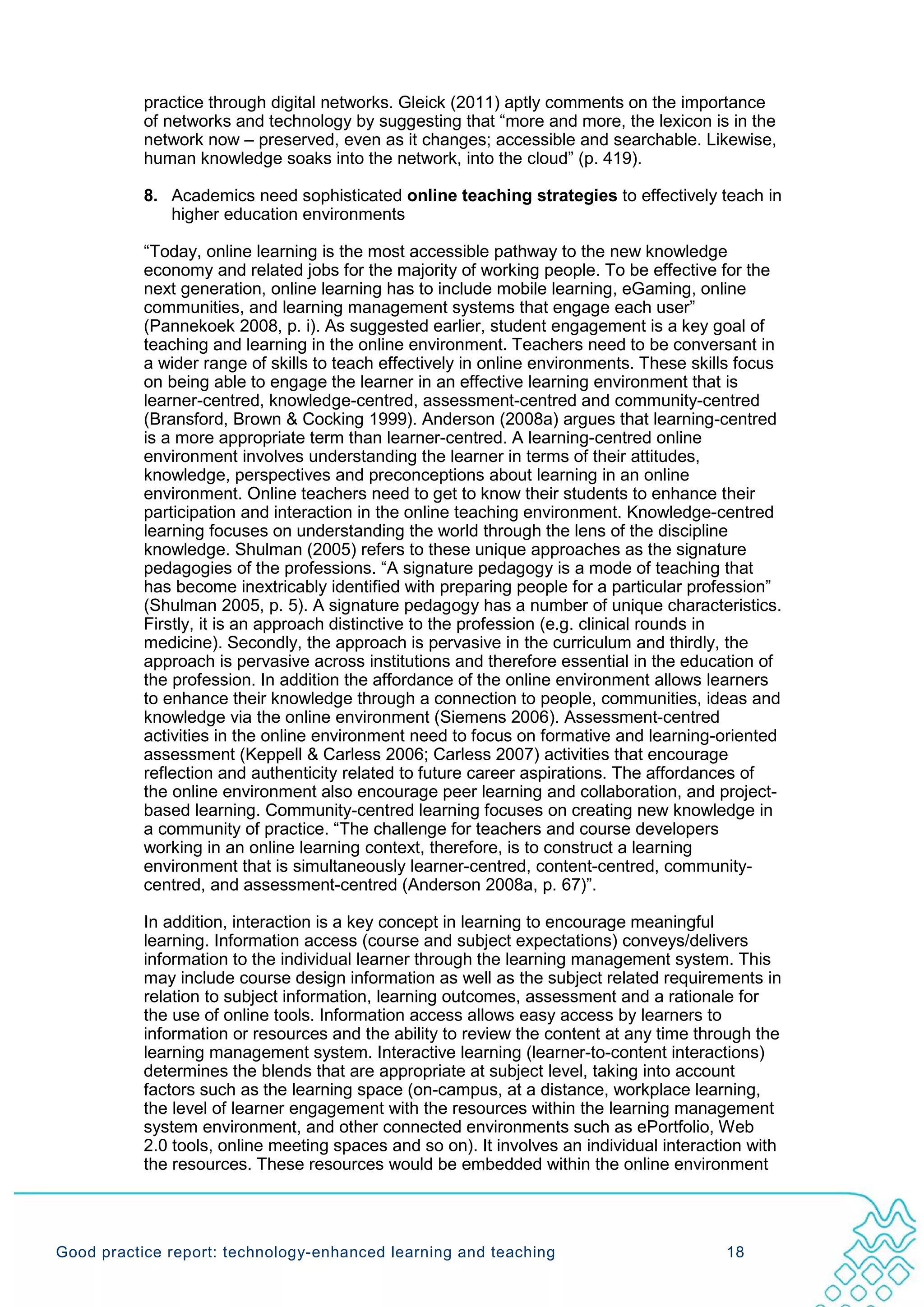 practice through digital networks. Gleick (2011) aptly comments on the importance
           of networks and technology by suggesting that “more and more, the lexicon is in the
           network now – preserved, even as it changes; accessible and searchable. Likewise,
           human knowledge soaks into the network, into the cloud” (p. 419).

           8. Academics need sophisticated online teaching strategies to effectively teach in
              higher education environments

           “Today, online learning is the most accessible pathway to the new knowledge
           economy and related jobs for the majority of working people. To be effective for the
           next generation, online learning has to include mobile learning, eGaming, online
           communities, and learning management systems that engage each user”
           (Pannekoek 2008, p. i). As suggested earlier, student engagement is a key goal of
           teaching and learning in the online environment. Teachers need to be conversant in
           a wider range of skills to teach effectively in online environments. These skills focus
           on being able to engage the learner in an effective learning environment that is
           learner-centred, knowledge-centred, assessment-centred and community-centred
           (Bransford, Brown & Cocking 1999). Anderson (2008a) argues that learning-centred
           is a more appropriate term than learner-centred. A learning-centred online
           environment involves understanding the learner in terms of their attitudes,
           knowledge, perspectives and preconceptions about learning in an online
           environment. Online teachers need to get to know their students to enhance their
           participation and interaction in the online teaching environment. Knowledge-centred
           learning focuses on understanding the world through the lens of the discipline
           knowledge. Shulman (2005) refers to these unique approaches as the signature
           pedagogies of the professions. “A signature pedagogy is a mode of teaching that
           has become inextricably identified with preparing people for a particular profession”
           (Shulman 2005, p. 5). A signature pedagogy has a number of unique characteristics.
           Firstly, it is an approach distinctive to the profession (e.g. clinical rounds in
           medicine). Secondly, the approach is pervasive in the curriculum and thirdly, the
           approach is pervasive across institutions and therefore essential in the education of
           the profession. In addition the affordance of the online environment allows learners
           to enhance their knowledge through a connection to people, communities, ideas and
           knowledge via the online environment (Siemens 2006). Assessment-centred
           activities in the online environment need to focus on formative and learning-oriented
           assessment (Keppell & Carless 2006; Carless 2007) activities that encourage
           reflection and authenticity related to future career aspirations. The affordances of
           the online environment also encourage peer learning and collaboration, and project-
           based learning. Community-centred learning focuses on creating new knowledge in
           a community of practice. “The challenge for teachers and course developers
           working in an online learning context, therefore, is to construct a learning
           environment that is simultaneously learner-centred, content-centred, community-
           centred, and assessment-centred (Anderson 2008a, p. 67)”.

           In addition, interaction is a key concept in learning to encourage meaningful
           learning. Information access (course and subject expectations) conveys/delivers
           information to the individual learner through the learning management system. This
           may include course design information as well as the subject related requirements in
           relation to subject information, learning outcomes, assessment and a rationale for
           the use of online tools. Information access allows easy access by learners to
           information or resources and the ability to review the content at any time through the
           learning management system. Interactive learning (learner-to-content interactions)
           determines the blends that are appropriate at subject level, taking into account
           factors such as the learning space (on-campus, at a distance, workplace learning,
           the level of learner engagement with the resources within the learning management
           system environment, and other connected environments such as ePortfolio, Web
           2.0 tools, online meeting spaces and so on). It involves an individual interaction with
           the resources. These resources would be embedded within the online environment




Good practice report: technology-enhanced learning and teaching                           18
 