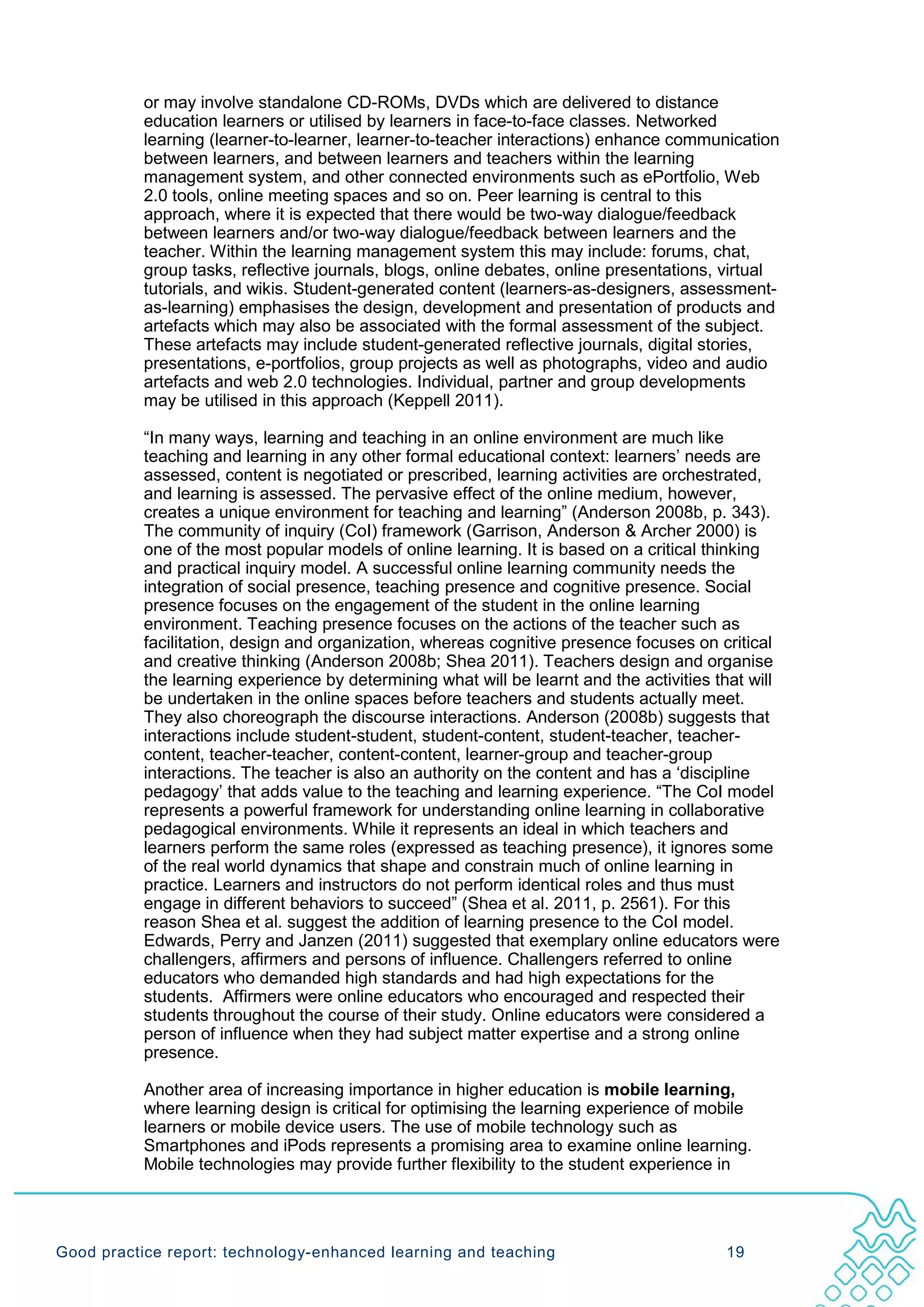 or may involve standalone CD-ROMs, DVDs which are delivered to distance
           education learners or utilised by learners in face-to-face classes. Networked
           learning (learner-to-learner, learner-to-teacher interactions) enhance communication
           between learners, and between learners and teachers within the learning
           management system, and other connected environments such as ePortfolio, Web
           2.0 tools, online meeting spaces and so on. Peer learning is central to this
           approach, where it is expected that there would be two-way dialogue/feedback
           between learners and/or two-way dialogue/feedback between learners and the
           teacher. Within the learning management system this may include: forums, chat,
           group tasks, reflective journals, blogs, online debates, online presentations, virtual
           tutorials, and wikis. Student-generated content (learners-as-designers, assessment-
           as-learning) emphasises the design, development and presentation of products and
           artefacts which may also be associated with the formal assessment of the subject.
           These artefacts may include student-generated reflective journals, digital stories,
           presentations, e-portfolios, group projects as well as photographs, video and audio
           artefacts and web 2.0 technologies. Individual, partner and group developments
           may be utilised in this approach (Keppell 2011).

           “In many ways, learning and teaching in an online environment are much like
           teaching and learning in any other formal educational context: learners’ needs are
           assessed, content is negotiated or prescribed, learning activities are orchestrated,
           and learning is assessed. The pervasive effect of the online medium, however,
           creates a unique environment for teaching and learning” (Anderson 2008b, p. 343).
           The community of inquiry (CoI) framework (Garrison, Anderson & Archer 2000) is
           one of the most popular models of online learning. It is based on a critical thinking
           and practical inquiry model. A successful online learning community needs the
           integration of social presence, teaching presence and cognitive presence. Social
           presence focuses on the engagement of the student in the online learning
           environment. Teaching presence focuses on the actions of the teacher such as
           facilitation, design and organization, whereas cognitive presence focuses on critical
           and creative thinking (Anderson 2008b; Shea 2011). Teachers design and organise
           the learning experience by determining what will be learnt and the activities that will
           be undertaken in the online spaces before teachers and students actually meet.
           They also choreograph the discourse interactions. Anderson (2008b) suggests that
           interactions include student-student, student-content, student-teacher, teacher-
           content, teacher-teacher, content-content, learner-group and teacher-group
           interactions. The teacher is also an authority on the content and has a ‘discipline
           pedagogy’ that adds value to the teaching and learning experience. “The CoI model
           represents a powerful framework for understanding online learning in collaborative
           pedagogical environments. While it represents an ideal in which teachers and
           learners perform the same roles (expressed as teaching presence), it ignores some
           of the real world dynamics that shape and constrain much of online learning in
           practice. Learners and instructors do not perform identical roles and thus must
           engage in different behaviors to succeed” (Shea et al. 2011, p. 2561). For this
           reason Shea et al. suggest the addition of learning presence to the CoI model.
           Edwards, Perry and Janzen (2011) suggested that exemplary online educators were
           challengers, affirmers and persons of influence. Challengers referred to online
           educators who demanded high standards and had high expectations for the
           students. Affirmers were online educators who encouraged and respected their
           students throughout the course of their study. Online educators were considered a
           person of influence when they had subject matter expertise and a strong online
           presence.

           Another area of increasing importance in higher education is mobile learning,
           where learning design is critical for optimising the learning experience of mobile
           learners or mobile device users. The use of mobile technology such as
           Smartphones and iPods represents a promising area to examine online learning.
           Mobile technologies may provide further flexibility to the student experience in




Good practice report: technology-enhanced learning and teaching                           19
 