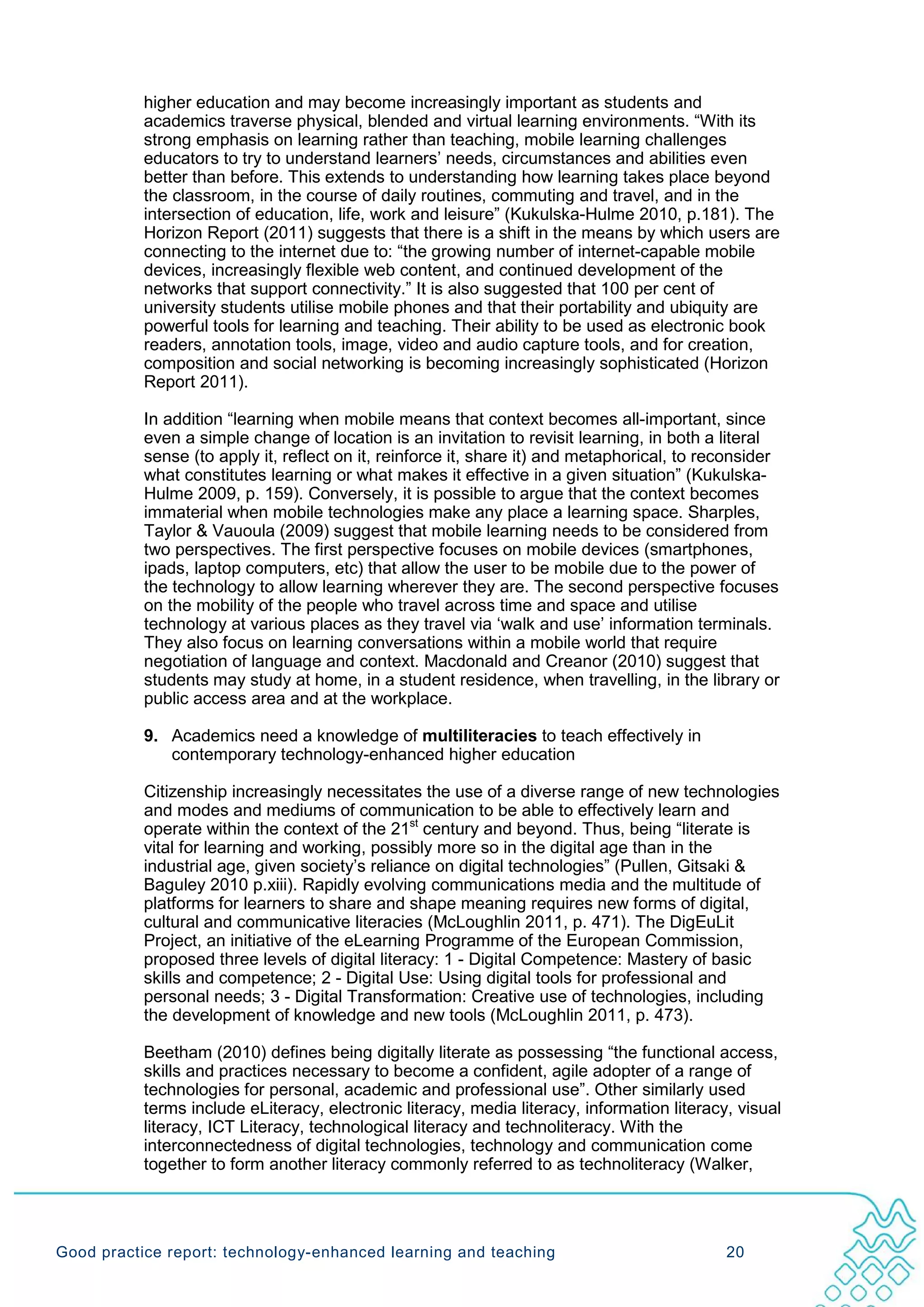 higher education and may become increasingly important as students and
           academics traverse physical, blended and virtual learning environments. “With its
           strong emphasis on learning rather than teaching, mobile learning challenges
           educators to try to understand learners’ needs, circumstances and abilities even
           better than before. This extends to understanding how learning takes place beyond
           the classroom, in the course of daily routines, commuting and travel, and in the
           intersection of education, life, work and leisure” (Kukulska-Hulme 2010, p.181). The
           Horizon Report (2011) suggests that there is a shift in the means by which users are
           connecting to the internet due to: “the growing number of internet-capable mobile
           devices, increasingly flexible web content, and continued development of the
           networks that support connectivity.” It is also suggested that 100 per cent of
           university students utilise mobile phones and that their portability and ubiquity are
           powerful tools for learning and teaching. Their ability to be used as electronic book
           readers, annotation tools, image, video and audio capture tools, and for creation,
           composition and social networking is becoming increasingly sophisticated (Horizon
           Report 2011).

           In addition “learning when mobile means that context becomes all-important, since
           even a simple change of location is an invitation to revisit learning, in both a literal
           sense (to apply it, reflect on it, reinforce it, share it) and metaphorical, to reconsider
           what constitutes learning or what makes it effective in a given situation” (Kukulska-
           Hulme 2009, p. 159). Conversely, it is possible to argue that the context becomes
           immaterial when mobile technologies make any place a learning space. Sharples,
           Taylor & Vauoula (2009) suggest that mobile learning needs to be considered from
           two perspectives. The first perspective focuses on mobile devices (smartphones,
           ipads, laptop computers, etc) that allow the user to be mobile due to the power of
           the technology to allow learning wherever they are. The second perspective focuses
           on the mobility of the people who travel across time and space and utilise
           technology at various places as they travel via ‘walk and use’ information terminals.
           They also focus on learning conversations within a mobile world that require
           negotiation of language and context. Macdonald and Creanor (2010) suggest that
           students may study at home, in a student residence, when travelling, in the library or
           public access area and at the workplace.

           9. Academics need a knowledge of multiliteracies to teach effectively in
              contemporary technology-enhanced higher education

           Citizenship increasingly necessitates the use of a diverse range of new technologies
           and modes and mediums of communication to be able to effectively learn and
           operate within the context of the 21st century and beyond. Thus, being “literate is
           vital for learning and working, possibly more so in the digital age than in the
           industrial age, given society’s reliance on digital technologies” (Pullen, Gitsaki &
           Baguley 2010 p.xiii). Rapidly evolving communications media and the multitude of
           platforms for learners to share and shape meaning requires new forms of digital,
           cultural and communicative literacies (McLoughlin 2011, p. 471). The DigEuLit
           Project, an initiative of the eLearning Programme of the European Commission,
           proposed three levels of digital literacy: 1 - Digital Competence: Mastery of basic
           skills and competence; 2 - Digital Use: Using digital tools for professional and
           personal needs; 3 - Digital Transformation: Creative use of technologies, including
           the development of knowledge and new tools (McLoughlin 2011, p. 473).

           Beetham (2010) defines being digitally literate as possessing “the functional access,
           skills and practices necessary to become a confident, agile adopter of a range of
           technologies for personal, academic and professional use”. Other similarly used
           terms include eLiteracy, electronic literacy, media literacy, information literacy, visual
           literacy, ICT Literacy, technological literacy and technoliteracy. With the
           interconnectedness of digital technologies, technology and communication come
           together to form another literacy commonly referred to as technoliteracy (Walker,




Good practice report: technology-enhanced learning and teaching                              20
 