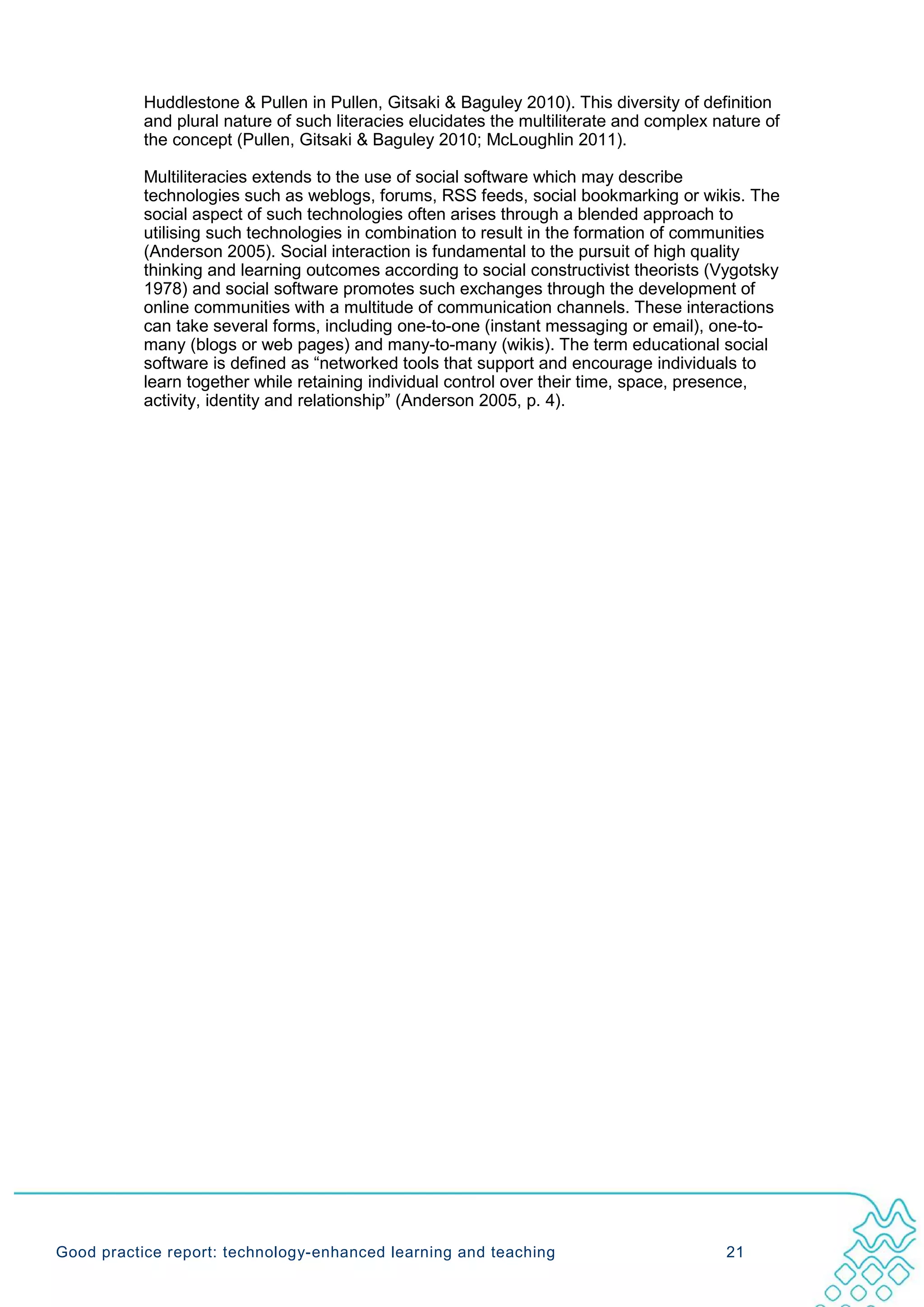 Huddlestone & Pullen in Pullen, Gitsaki & Baguley 2010). This diversity of definition
           and plural nature of such literacies elucidates the multiliterate and complex nature of
           the concept (Pullen, Gitsaki & Baguley 2010; McLoughlin 2011).

           Multiliteracies extends to the use of social software which may describe
           technologies such as weblogs, forums, RSS feeds, social bookmarking or wikis. The
           social aspect of such technologies often arises through a blended approach to
           utilising such technologies in combination to result in the formation of communities
           (Anderson 2005). Social interaction is fundamental to the pursuit of high quality
           thinking and learning outcomes according to social constructivist theorists (Vygotsky
           1978) and social software promotes such exchanges through the development of
           online communities with a multitude of communication channels. These interactions
           can take several forms, including one-to-one (instant messaging or email), one-to-
           many (blogs or web pages) and many-to-many (wikis). The term educational social
           software is defined as “networked tools that support and encourage individuals to
           learn together while retaining individual control over their time, space, presence,
           activity, identity and relationship” (Anderson 2005, p. 4).




Good practice report: technology-enhanced learning and teaching                           21
 