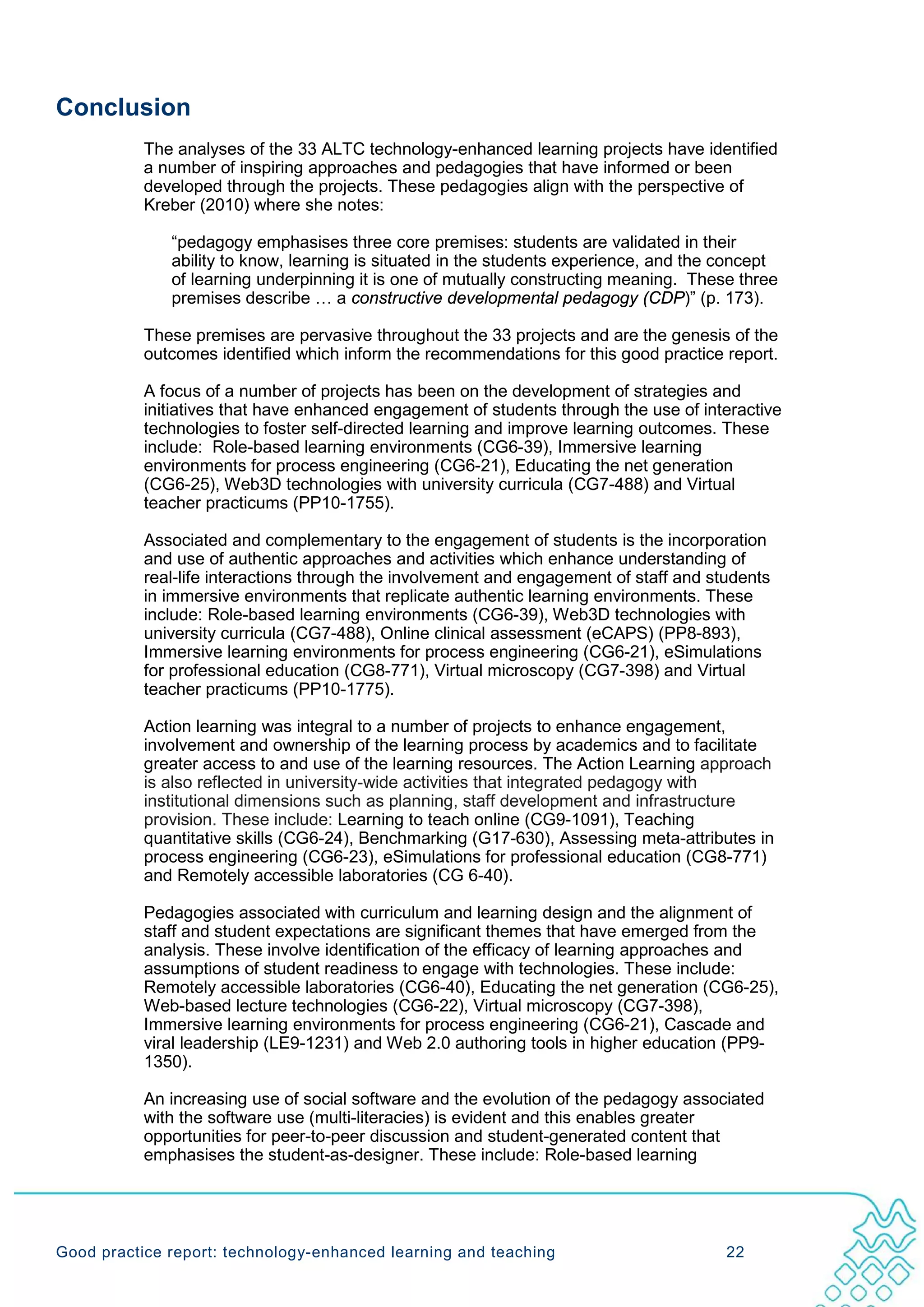 Conclusion
           The analyses of the 33 ALTC technology-enhanced learning projects have identified
           a number of inspiring approaches and pedagogies that have informed or been
           developed through the projects. These pedagogies align with the perspective of
           Kreber (2010) where she notes:

              “pedagogy emphasises three core premises: students are validated in their
              ability to know, learning is situated in the students experience, and the concept
              of learning underpinning it is one of mutually constructing meaning. These three
              premises describe … a constructive developmental pedagogy (CDP)” (p. 173).

           These premises are pervasive throughout the 33 projects and are the genesis of the
           outcomes identified which inform the recommendations for this good practice report.

           A focus of a number of projects has been on the development of strategies and
           initiatives that have enhanced engagement of students through the use of interactive
           technologies to foster self-directed learning and improve learning outcomes. These
           include: Role-based learning environments (CG6-39), Immersive learning
           environments for process engineering (CG6-21), Educating the net generation
           (CG6-25), Web3D technologies with university curricula (CG7-488) and Virtual
           teacher practicums (PP10-1755).

           Associated and complementary to the engagement of students is the incorporation
           and use of authentic approaches and activities which enhance understanding of
           real-life interactions through the involvement and engagement of staff and students
           in immersive environments that replicate authentic learning environments. These
           include: Role-based learning environments (CG6-39), Web3D technologies with
           university curricula (CG7-488), Online clinical assessment (eCAPS) (PP8-893),
           Immersive learning environments for process engineering (CG6-21), eSimulations
           for professional education (CG8-771), Virtual microscopy (CG7-398) and Virtual
           teacher practicums (PP10-1775).

           Action learning was integral to a number of projects to enhance engagement,
           involvement and ownership of the learning process by academics and to facilitate
           greater access to and use of the learning resources. The Action Learning approach
           is also reflected in university-wide activities that integrated pedagogy with
           institutional dimensions such as planning, staff development and infrastructure
           provision. These include: Learning to teach online (CG9-1091), Teaching
           quantitative skills (CG6-24), Benchmarking (G17-630), Assessing meta-attributes in
           process engineering (CG6-23), eSimulations for professional education (CG8-771)
           and Remotely accessible laboratories (CG 6-40).

           Pedagogies associated with curriculum and learning design and the alignment of
           staff and student expectations are significant themes that have emerged from the
           analysis. These involve identification of the efficacy of learning approaches and
           assumptions of student readiness to engage with technologies. These include:
           Remotely accessible laboratories (CG6-40), Educating the net generation (CG6-25),
           Web-based lecture technologies (CG6-22), Virtual microscopy (CG7-398),
           Immersive learning environments for process engineering (CG6-21), Cascade and
           viral leadership (LE9-1231) and Web 2.0 authoring tools in higher education (PP9-
           1350).

           An increasing use of social software and the evolution of the pedagogy associated
           with the software use (multi-literacies) is evident and this enables greater
           opportunities for peer-to-peer discussion and student-generated content that
           emphasises the student-as-designer. These include: Role-based learning




Good practice report: technology-enhanced learning and teaching                         22
 