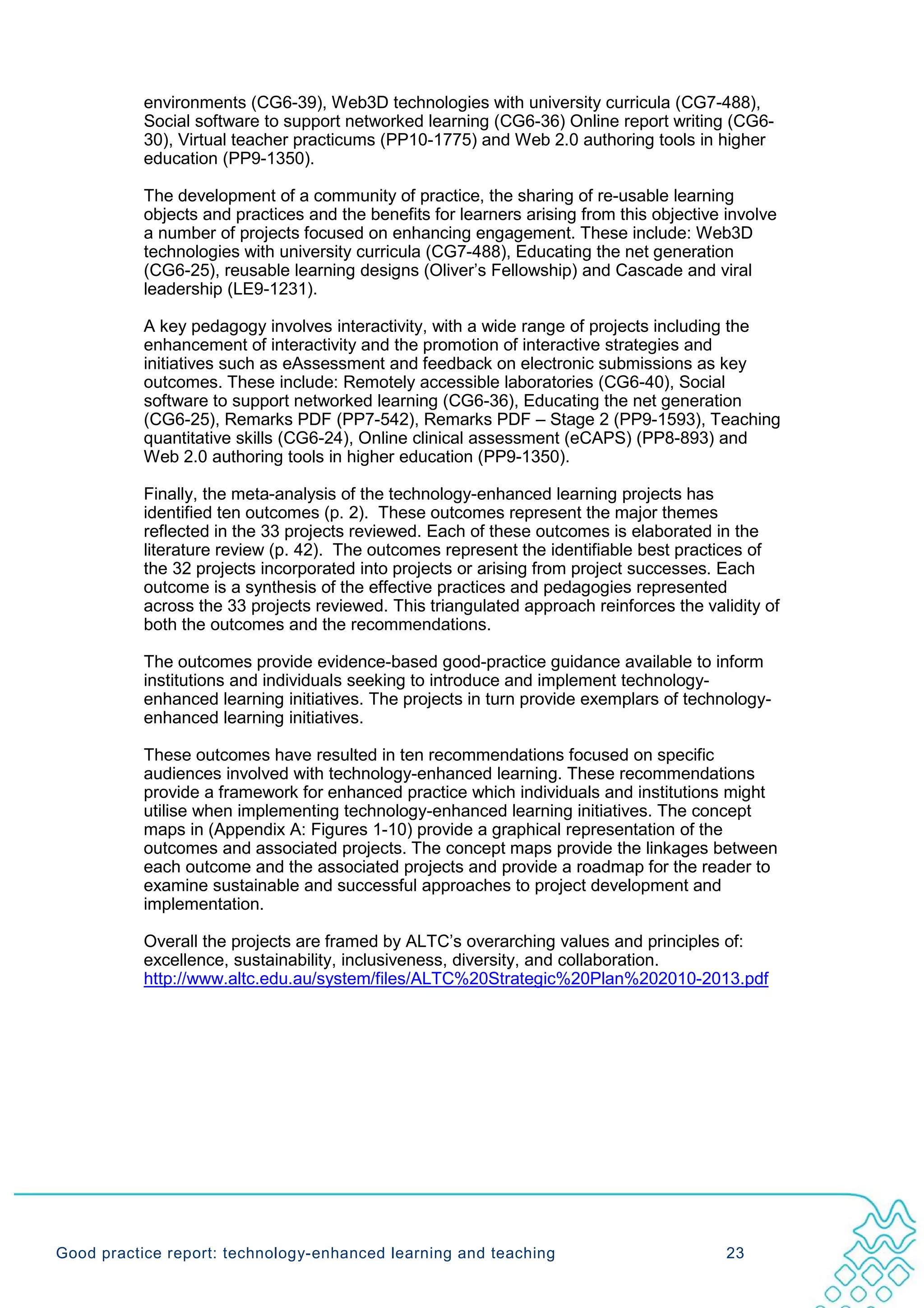 environments (CG6-39), Web3D technologies with university curricula (CG7-488),
           Social software to support networked learning (CG6-36) Online report writing (CG6-
           30), Virtual teacher practicums (PP10-1775) and Web 2.0 authoring tools in higher
           education (PP9-1350).

           The development of a community of practice, the sharing of re-usable learning
           objects and practices and the benefits for learners arising from this objective involve
           a number of projects focused on enhancing engagement. These include: Web3D
           technologies with university curricula (CG7-488), Educating the net generation
           (CG6-25), reusable learning designs (Oliver’s Fellowship) and Cascade and viral
           leadership (LE9-1231).

           A key pedagogy involves interactivity, with a wide range of projects including the
           enhancement of interactivity and the promotion of interactive strategies and
           initiatives such as eAssessment and feedback on electronic submissions as key
           outcomes. These include: Remotely accessible laboratories (CG6-40), Social
           software to support networked learning (CG6-36), Educating the net generation
           (CG6-25), Remarks PDF (PP7-542), Remarks PDF – Stage 2 (PP9-1593), Teaching
           quantitative skills (CG6-24), Online clinical assessment (eCAPS) (PP8-893) and
           Web 2.0 authoring tools in higher education (PP9-1350).

           Finally, the meta-analysis of the technology-enhanced learning projects has
           identified ten outcomes (p. 2). These outcomes represent the major themes
           reflected in the 33 projects reviewed. Each of these outcomes is elaborated in the
           literature review (p. 42). The outcomes represent the identifiable best practices of
           the 32 projects incorporated into projects or arising from project successes. Each
           outcome is a synthesis of the effective practices and pedagogies represented
           across the 33 projects reviewed. This triangulated approach reinforces the validity of
           both the outcomes and the recommendations.

           The outcomes provide evidence-based good-practice guidance available to inform
           institutions and individuals seeking to introduce and implement technology-
           enhanced learning initiatives. The projects in turn provide exemplars of technology-
           enhanced learning initiatives.

           These outcomes have resulted in ten recommendations focused on specific
           audiences involved with technology-enhanced learning. These recommendations
           provide a framework for enhanced practice which individuals and institutions might
           utilise when implementing technology-enhanced learning initiatives. The concept
           maps in (Appendix A: Figures 1-10) provide a graphical representation of the
           outcomes and associated projects. The concept maps provide the linkages between
           each outcome and the associated projects and provide a roadmap for the reader to
           examine sustainable and successful approaches to project development and
           implementation.

           Overall the projects are framed by ALTC’s overarching values and principles of:
           excellence, sustainability, inclusiveness, diversity, and collaboration.
           http://www.altc.edu.au/system/files/ALTC%20Strategic%20Plan%202010-2013.pdf




Good practice report: technology-enhanced learning and teaching                            23
 