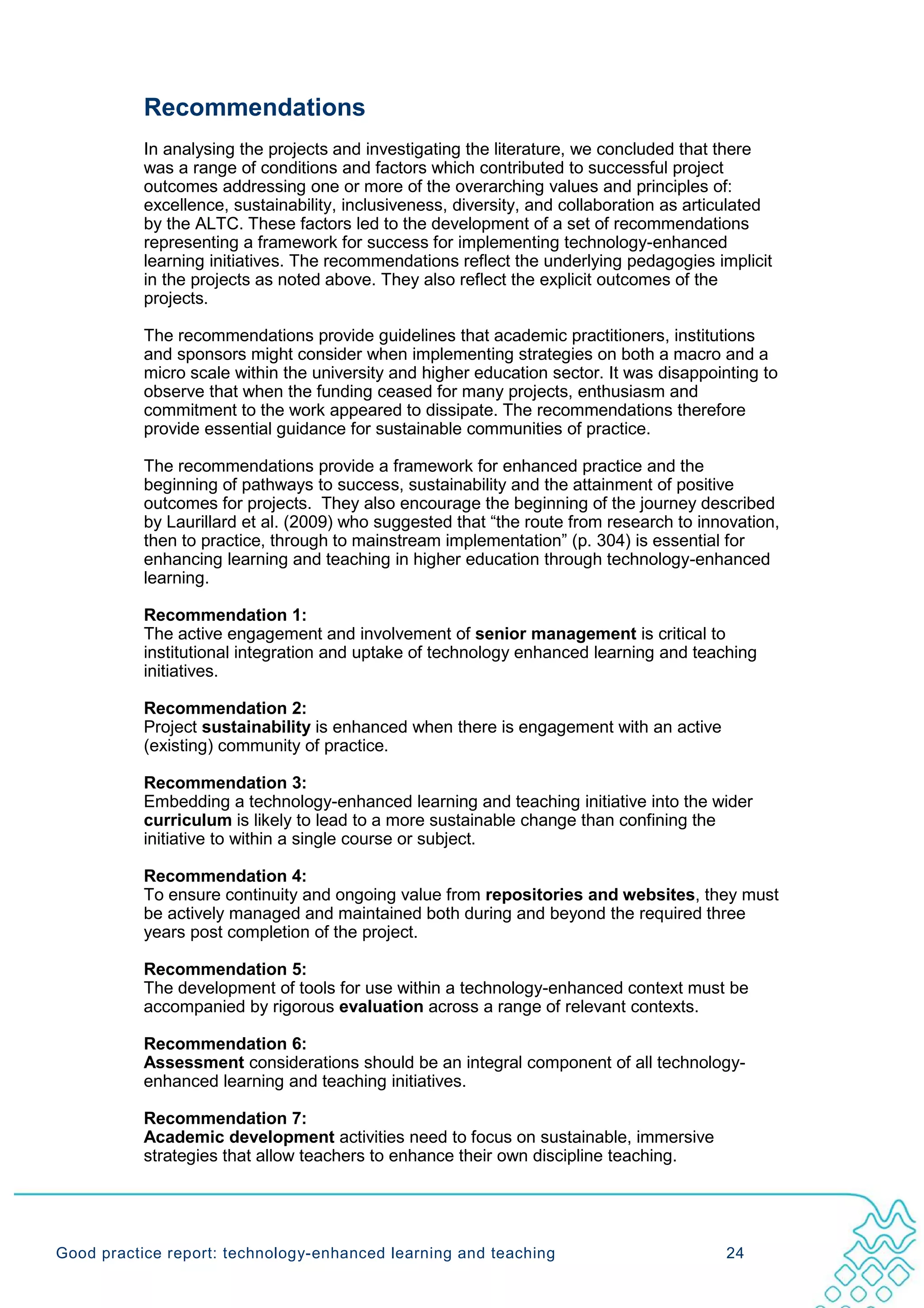 Recommendations
           In analysing the projects and investigating the literature, we concluded that there
           was a range of conditions and factors which contributed to successful project
           outcomes addressing one or more of the overarching values and principles of:
           excellence, sustainability, inclusiveness, diversity, and collaboration as articulated
           by the ALTC. These factors led to the development of a set of recommendations
           representing a framework for success for implementing technology-enhanced
           learning initiatives. The recommendations reflect the underlying pedagogies implicit
           in the projects as noted above. They also reflect the explicit outcomes of the
           projects.

           The recommendations provide guidelines that academic practitioners, institutions
           and sponsors might consider when implementing strategies on both a macro and a
           micro scale within the university and higher education sector. It was disappointing to
           observe that when the funding ceased for many projects, enthusiasm and
           commitment to the work appeared to dissipate. The recommendations therefore
           provide essential guidance for sustainable communities of practice.

           The recommendations provide a framework for enhanced practice and the
           beginning of pathways to success, sustainability and the attainment of positive
           outcomes for projects. They also encourage the beginning of the journey described
           by Laurillard et al. (2009) who suggested that “the route from research to innovation,
           then to practice, through to mainstream implementation” (p. 304) is essential for
           enhancing learning and teaching in higher education through technology-enhanced
           learning.

           Recommendation 1:
           The active engagement and involvement of senior management is critical to
           institutional integration and uptake of technology enhanced learning and teaching
           initiatives.

           Recommendation 2:
           Project sustainability is enhanced when there is engagement with an active
           (existing) community of practice.

           Recommendation 3:
           Embedding a technology-enhanced learning and teaching initiative into the wider
           curriculum is likely to lead to a more sustainable change than confining the
           initiative to within a single course or subject.

           Recommendation 4:
           To ensure continuity and ongoing value from repositories and websites, they must
           be actively managed and maintained both during and beyond the required three
           years post completion of the project.

           Recommendation 5:
           The development of tools for use within a technology-enhanced context must be
           accompanied by rigorous evaluation across a range of relevant contexts.

           Recommendation 6:
           Assessment considerations should be an integral component of all technology-
           enhanced learning and teaching initiatives.

           Recommendation 7:
           Academic development activities need to focus on sustainable, immersive
           strategies that allow teachers to enhance their own discipline teaching.




Good practice report: technology-enhanced learning and teaching                           24
 