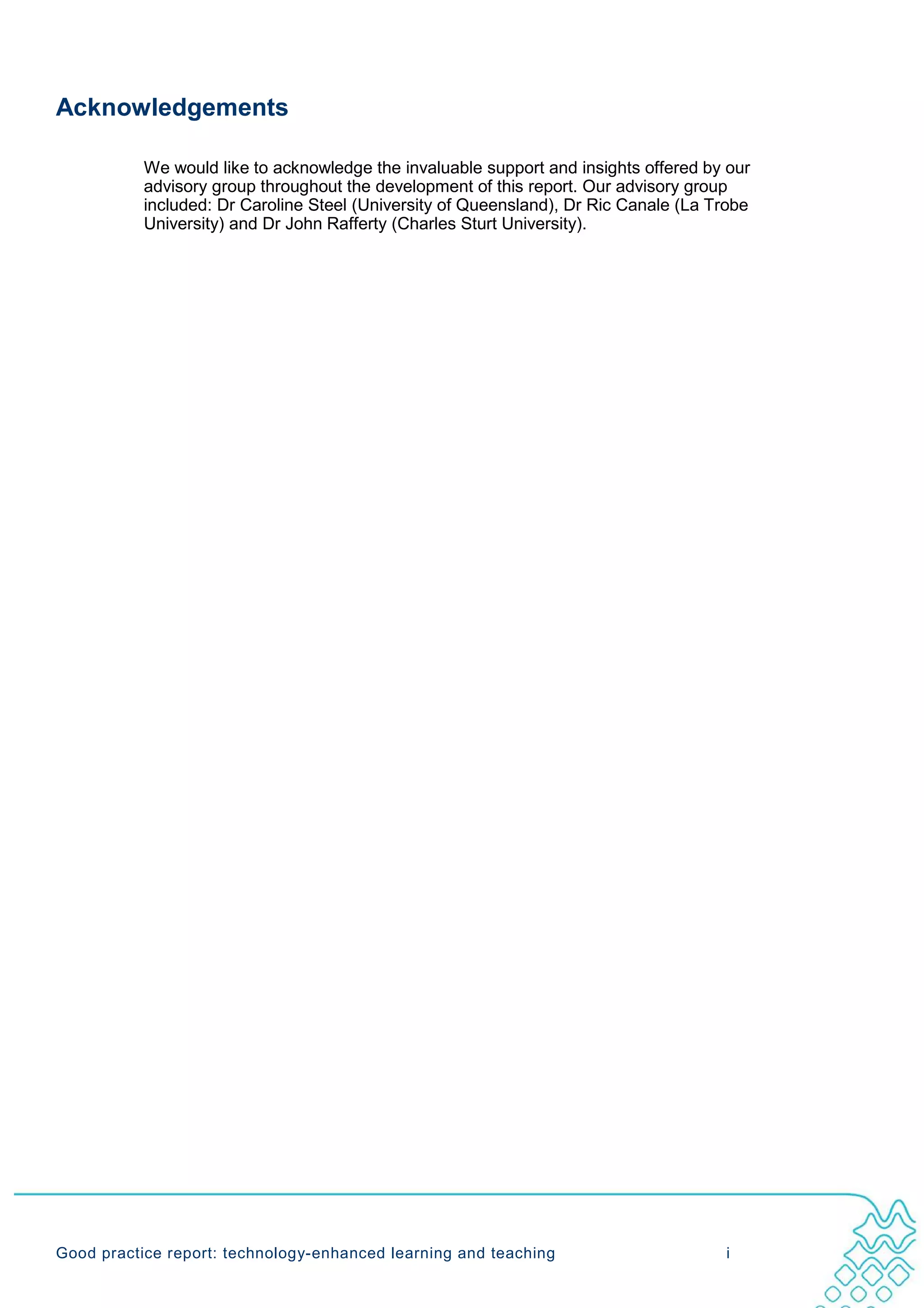 Acknowledgements

           We would like to acknowledge the invaluable support and insights offered by our
           advisory group throughout the development of this report. Our advisory group
           included: Dr Caroline Steel (University of Queensland), Dr Ric Canale (La Trobe
           University) and Dr John Rafferty (Charles Sturt University).




Good practice report: technology-enhanced learning and teaching                       i
 
