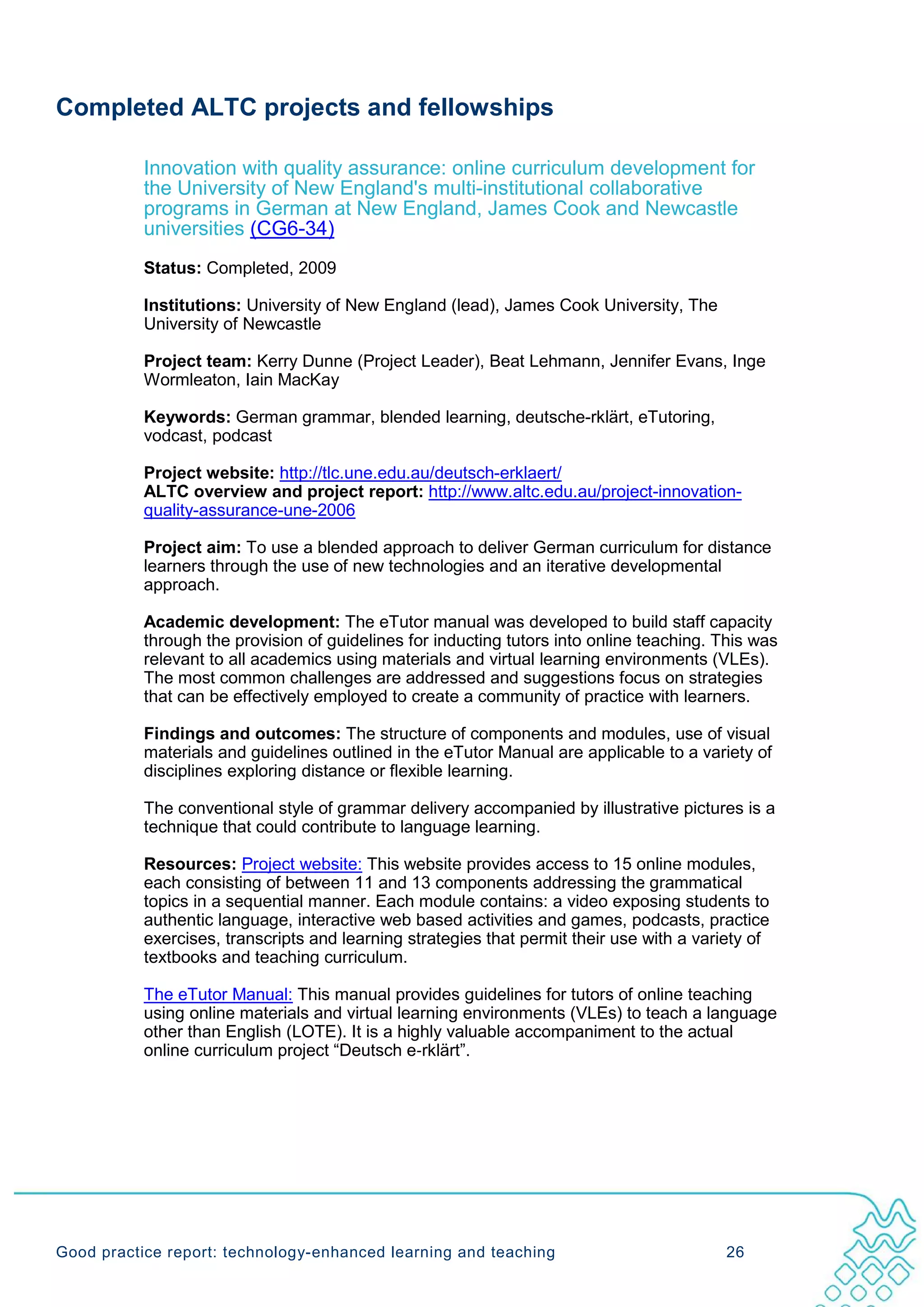 Completed ALTC projects and fellowships

           Innovation with quality assurance: online curriculum development for
           the University of New England's multi-institutional collaborative
           programs in German at New England, James Cook and Newcastle
           universities (CG6-34)
           Status: Completed, 2009

           Institutions: University of New England (lead), James Cook University, The
           University of Newcastle

           Project team: Kerry Dunne (Project Leader), Beat Lehmann, Jennifer Evans, Inge
           Wormleaton, Iain MacKay

           Keywords: German grammar, blended learning, deutsche-rklärt, eTutoring,
           vodcast, podcast

           Project website: http://tlc.une.edu.au/deutsch-erklaert/
           ALTC overview and project report: http://www.altc.edu.au/project-innovation-
           quality-assurance-une-2006

           Project aim: To use a blended approach to deliver German curriculum for distance
           learners through the use of new technologies and an iterative developmental
           approach.

           Academic development: The eTutor manual was developed to build staff capacity
           through the provision of guidelines for inducting tutors into online teaching. This was
           relevant to all academics using materials and virtual learning environments (VLEs).
           The most common challenges are addressed and suggestions focus on strategies
           that can be effectively employed to create a community of practice with learners.

           Findings and outcomes: The structure of components and modules, use of visual
           materials and guidelines outlined in the eTutor Manual are applicable to a variety of
           disciplines exploring distance or flexible learning.

           The conventional style of grammar delivery accompanied by illustrative pictures is a
           technique that could contribute to language learning.

           Resources: Project website: This website provides access to 15 online modules,
           each consisting of between 11 and 13 components addressing the grammatical
           topics in a sequential manner. Each module contains: a video exposing students to
           authentic language, interactive web based activities and games, podcasts, practice
           exercises, transcripts and learning strategies that permit their use with a variety of
           textbooks and teaching curriculum.

           The eTutor Manual: This manual provides guidelines for tutors of online teaching
           using online materials and virtual learning environments (VLEs) to teach a language
           other than English (LOTE). It is a highly valuable accompaniment to the actual
           online curriculum project “Deutsch e‐rklärt”.




Good practice report: technology-enhanced learning and teaching                            26
 