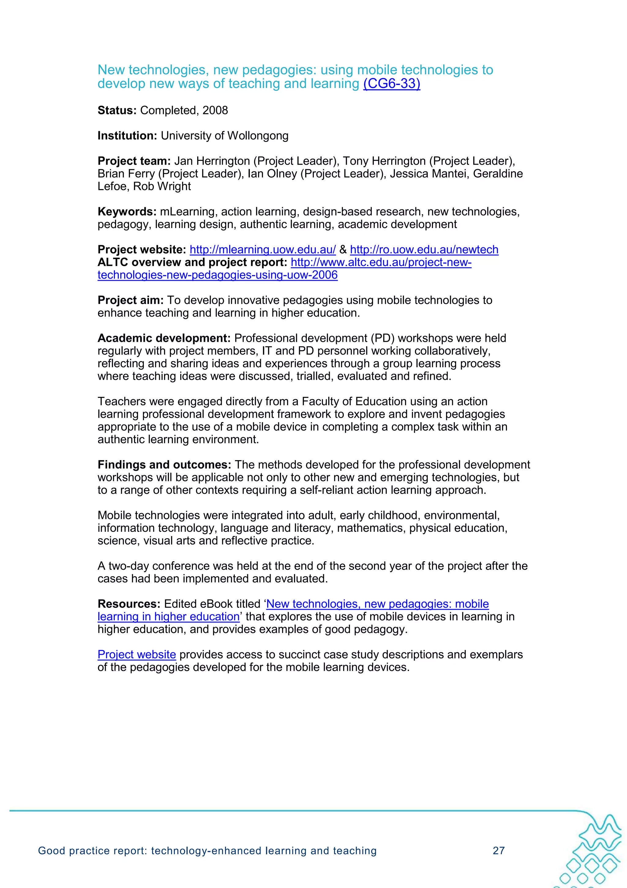 New technologies, new pedagogies: using mobile technologies to
           develop new ways of teaching and learning (CG6-33)
           Status: Completed, 2008

           Institution: University of Wollongong

           Project team: Jan Herrington (Project Leader), Tony Herrington (Project Leader),
           Brian Ferry (Project Leader), Ian Olney (Project Leader), Jessica Mantei, Geraldine
           Lefoe, Rob Wright

           Keywords: mLearning, action learning, design-based research, new technologies,
           pedagogy, learning design, authentic learning, academic development

           Project website: http://mlearning.uow.edu.au/ & http://ro.uow.edu.au/newtech
           ALTC overview and project report: http://www.altc.edu.au/project-new-
           technologies-new-pedagogies-using-uow-2006

           Project aim: To develop innovative pedagogies using mobile technologies to
           enhance teaching and learning in higher education.

           Academic development: Professional development (PD) workshops were held
           regularly with project members, IT and PD personnel working collaboratively,
           reflecting and sharing ideas and experiences through a group learning process
           where teaching ideas were discussed, trialled, evaluated and refined.

           Teachers were engaged directly from a Faculty of Education using an action
           learning professional development framework to explore and invent pedagogies
           appropriate to the use of a mobile device in completing a complex task within an
           authentic learning environment.

           Findings and outcomes: The methods developed for the professional development
           workshops will be applicable not only to other new and emerging technologies, but
           to a range of other contexts requiring a self-reliant action learning approach.

           Mobile technologies were integrated into adult, early childhood, environmental,
           information technology, language and literacy, mathematics, physical education,
           science, visual arts and reflective practice.

           A two-day conference was held at the end of the second year of the project after the
           cases had been implemented and evaluated.

           Resources: Edited eBook titled ‘New technologies, new pedagogies: mobile
           learning in higher education’ that explores the use of mobile devices in learning in
           higher education, and provides examples of good pedagogy.

           Project website provides access to succinct case study descriptions and exemplars
           of the pedagogies developed for the mobile learning devices.




Good practice report: technology-enhanced learning and teaching                           27
 