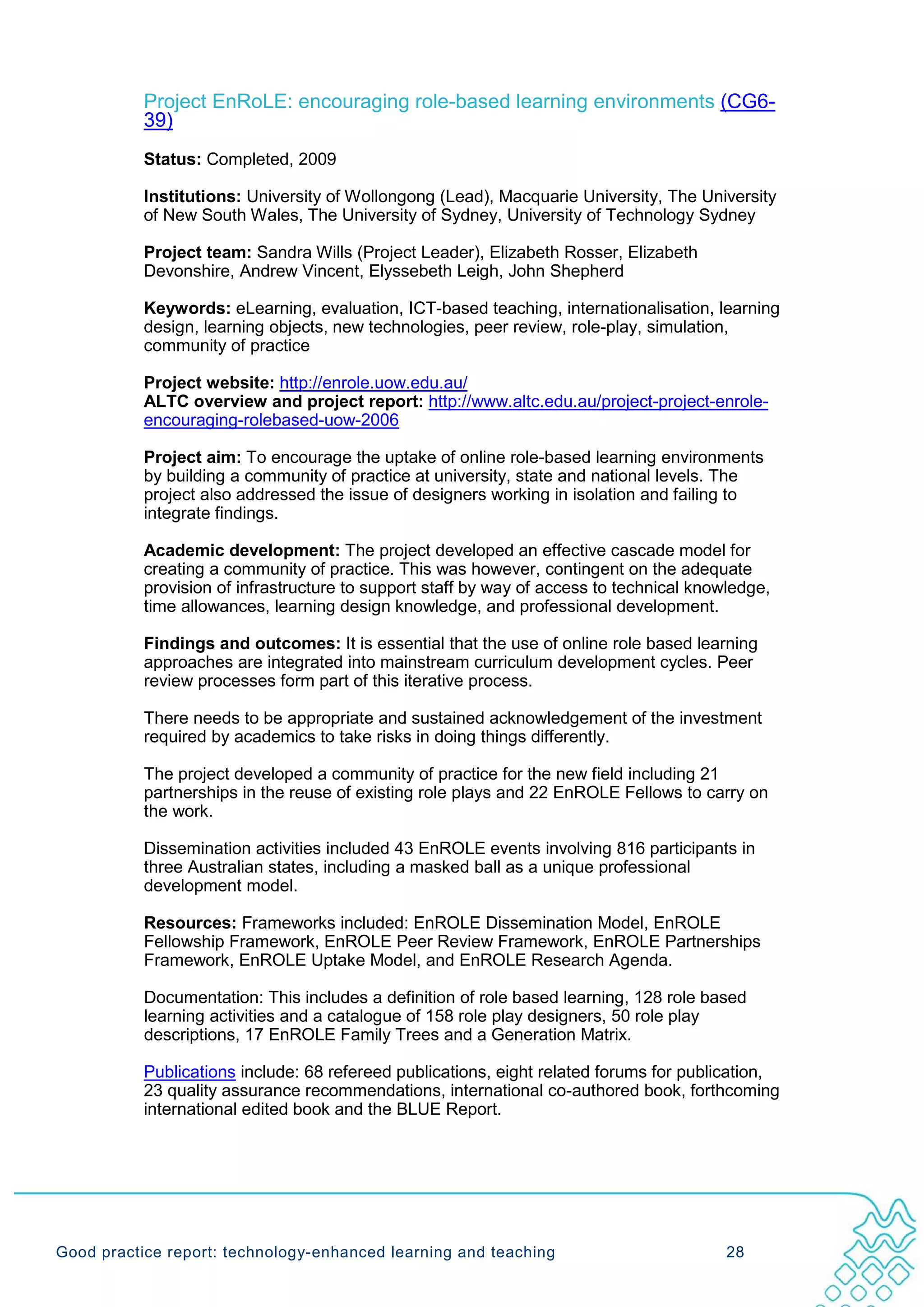 Project EnRoLE: encouraging role-based learning environments (CG6-
           39)
           Status: Completed, 2009

           Institutions: University of Wollongong (Lead), Macquarie University, The University
           of New South Wales, The University of Sydney, University of Technology Sydney

           Project team: Sandra Wills (Project Leader), Elizabeth Rosser, Elizabeth
           Devonshire, Andrew Vincent, Elyssebeth Leigh, John Shepherd

           Keywords: eLearning, evaluation, ICT-based teaching, internationalisation, learning
           design, learning objects, new technologies, peer review, role-play, simulation,
           community of practice

           Project website: http://enrole.uow.edu.au/
           ALTC overview and project report: http://www.altc.edu.au/project-project-enrole-
           encouraging-rolebased-uow-2006

           Project aim: To encourage the uptake of online role-based learning environments
           by building a community of practice at university, state and national levels. The
           project also addressed the issue of designers working in isolation and failing to
           integrate findings.

           Academic development: The project developed an effective cascade model for
           creating a community of practice. This was however, contingent on the adequate
           provision of infrastructure to support staff by way of access to technical knowledge,
           time allowances, learning design knowledge, and professional development.

           Findings and outcomes: It is essential that the use of online role based learning
           approaches are integrated into mainstream curriculum development cycles. Peer
           review processes form part of this iterative process.

           There needs to be appropriate and sustained acknowledgement of the investment
           required by academics to take risks in doing things differently.

           The project developed a community of practice for the new field including 21
           partnerships in the reuse of existing role plays and 22 EnROLE Fellows to carry on
           the work.

           Dissemination activities included 43 EnROLE events involving 816 participants in
           three Australian states, including a masked ball as a unique professional
           development model.

           Resources: Frameworks included: EnROLE Dissemination Model, EnROLE
           Fellowship Framework, EnROLE Peer Review Framework, EnROLE Partnerships
           Framework, EnROLE Uptake Model, and EnROLE Research Agenda.

           Documentation: This includes a definition of role based learning, 128 role based
           learning activities and a catalogue of 158 role play designers, 50 role play
           descriptions, 17 EnROLE Family Trees and a Generation Matrix.

           Publications include: 68 refereed publications, eight related forums for publication,
           23 quality assurance recommendations, international co-authored book, forthcoming
           international edited book and the BLUE Report.




Good practice report: technology-enhanced learning and teaching                           28
 